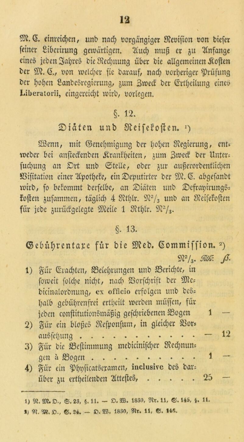 $1. (5. etnvetcfyen, unb nad? oorgangiger Sfaoifton oon tiefer feiner ßibcrirung gewärtigen, 2lud) muß er ju Anfänge cineä jeben SöfyreS bie Stecfynung über bie allgemeinen Soften ber $Jl. ß., oon welker fic barauf, nad) vorheriger Prüfung bcr hohen SanbeSregterung, jum 3wed ber ©rthcilung eines Liberatorii, eingcreidjt wirb, oorlegen. §• 12. ©täten unb SfteifeJoften. J) Sßenn, mit Genehmigung ber l)ol)cn Regierung, ent* * weber bei anftecfenben Äran^eiten, jum 3wecf bcr Unter* fucbung an £)rt unb ©teile, ober jur außerorbentlichen fiSifitation einer ‘ilpothefe, ein ©eputirter ber SDt. ($. abgefanbt wirb, fo befommt berfclbc, an ©iä'tcn unb ©cfrapivungS* foften jufammen, täglich 4 8?thlr. 9t2/3 unb an Sieifefoften für jebe jurüifgelegte SJtcile 1 3?tt;lr. 9i2/3. §. 13. ©ebül;rcntaj:e für bie Stfeb. ßommiffiott. 2) 9!2/3. m. ß: 1) §ur Grachten, ^Belehrungen unb ^Berichte, in foweit folche nicht, nad> SSorfctjrift ber 9)?c* bicinalorbnung, ex officio erfolgen unb be§* halb gebührenfrei erteilt werben muffen, für jeben confiitutionSmäßig gefchriebenen SSogen 1 — 2) £ür ein bloßes 3?efponfum, in gleid;er SSor* auSfe^ung — 12 3) §ür bie SSejUmmung mebidnifdjer Siechnun* gen h SBogen \ — 4) pr ein 3%ftcat§cramen, inclusive beS bar* über 511 ertbeilenben 2lttefte§, ..... 23 — 1) 9t. SDt.D., ©.23, §.11. — £>. 2Ö. 18S0, 9tr. 11, ©.145, j. 11. *) 91 W.O., ©.24. — £>.®5. 1830, 9tr. 11, ©. 14«.