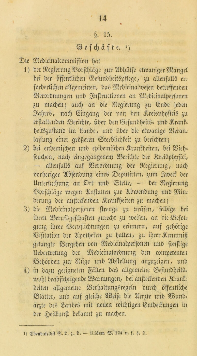 §. 15. © e f d) d f t e. 1) £ie ^cbicinalcommijfion fyat 1) ber Regierung Siorfd>ldge $ur Tlbhülfe etwaniger Mängel bet ber öffentlichen ©efunbbeitSpflegc, ju allenfalls er; forberltd)en allgemeinen, baS SSttebictnalwefen betreffenben SSerorbnungen unb Snjlructionen an SfRebicinalpcrfonen 51t machen; auch an bte Regierung $u (Snbe jeben SaßreS, nach Eingang ber von ben KreiSpbhficiS 51t erftattenben Berichte, über ben ©cfunbheitS; unb Krank; beitSjuftanb im Sanbe, unb über bte etwanige SSeratt; laffung einer größeren (Sterblichkeit ju berichten; 2) bei enbemifchen unb epibemifeben Krankheiten, bei Sieh- feuchen, nach eingegangenem ^Berichte ber KreiSpbhftci/ — allenfalls auf SSerorbnuttg ber Regierung, nach vorheriger Tlbfenbung eines ©e^utirten, jum Bweck ber Unterfuchung an jDrt unb ©teile, — ber Oiegierung £>orfchlage wegen ‘tfnftalten jur 2lbwenbung unb 5Dlin; berung ber anfteefenben Krankheiten 51t machen; 3) bte SÄebicinalperfonen ftrenge 511 prüfen, felbigc bei ihren SSerufSgefchäften gurecht ju weifen, an bieSSefols gung ihrer Verpflichtungen gu erinnern, auf gehörige Vifitation ber Apotheken ju galten, 51t ihrer Kenntniß gelangte Vergehen von Sftebicinalperfonen unb fonjtt’ge Uebertretung ber SSftebicinalorbnung ben competenten ©ehörben jur Oiügc unb 2lbftellung anjujeigen, unb 4) in baju geeigneten fallen baS allgemeine ©efunbheitS; wohl beabftchtigenbe Söarnungen, bei anfteefenben Krank; beiten allgemeine 33erf)altungSregeln burch öffentliche ^Blätter, uitb auf gleiche SQSeifc bie 2£ergte unb 2Bunb; ä'rgtc beS ßanbeS mit neuen wichtigen (Sntbeckungen in ber §cilkun|l bekannt ju machen. 1) (Übenbafclbft <$. 2,5.2.— il idem ©. 124 u. f. §. 2.