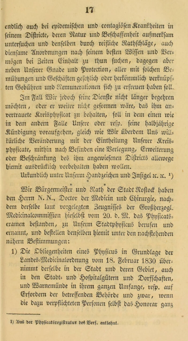 cnblid) auch bet epibemifd;en unb contagiöfen Äranfbeiten in feinem £)iftricte, bereit 9iatur unb S3efcbaffcnbeit aufmerlfam unterfudjen unb benfelben burd) reiflid;e 9?atbfd)läge, aud) btenfame 2£norbmtngcn nach feinem beften SBiffen unb &$er; mögen bei Seiten Einhalt 511 tl;un fud;en, bagegen aber neben Unfever ©nabe unb protection, aller mit folgen $Be; mübungen unb ©cfcbäftcit gefc^lid) ober l;crfö'mmlid) oerfnüpf; ten ©ebübren unb Siemuncrationcn ftd; 5U erfreuen haben foll. Sm $all 2Sir jebod; feine £>ienfie nicht langer begehen möchten, ober er weiter nid;t gefonnen wäre, ba3 ihm an; oertrauete .ftreiSphpficat 51t bemalten, foll in bem einen wie in bem anbern gälte Unfere ober refp. feine halbjährige Äünbtgung ooraufgeben, gleich wie 2ßir überbem Uno will; turlidje SSeränberUng mit ber Einteilung Unferer Ären?; pbpficatc, mitbin nach SSefinben eine Verlegung, Erweiterung ober SSefcbränfung bei? il)m angewiefenen 2)iftrict6 allewege biemit auäbrücfiid; Vorbehalten haben wollen. Urfunblid) unter Unferm §anbjeicben unb Snftgel tc. 2c. *) * * * Sßir SSürgermeifter unb Svatb ber Stabt Sioflod l>aben ben §errn N. N., Soctor ber Siebtem unb Eb^urgie, nad); bem berfelbe laut vorgclegten SeugniffeS ber ©rofber^ogl. SRebicinftlcommiffiou l;tefelbfl 00m 20. b. SDf. ba§ PbpftcatS; e.ramen befranben, 51t Unferm ©tabtpbpjtcuS berufen unb ernannt, unb beftellen benfelben biemit unter ben nadjjjiebenben nabern SSeftimmungen: 1) £)ie Obliegenheiten eine» PbpficuS in ©runblage ber £anbe§;SDtebicinalorbnung oont 18. Februar 1830 über; nimmt berfelbe in ber Stabt unb beren ©ebiet, aud; in ben Stabt; unb £ofpitatgütern unb Sorffcbaften, unb 2Barnemünbe in ihrem ganzen Umfange, refp. auf Erforbern ber betreffenben S3el)örbe unb jwar, wenn bie ba$u verpflichteten Perfoncn fclbft baS Honorar galt* 1) tCu$ bet ^ijft'catereätftratut M 58erf. entlehnt.