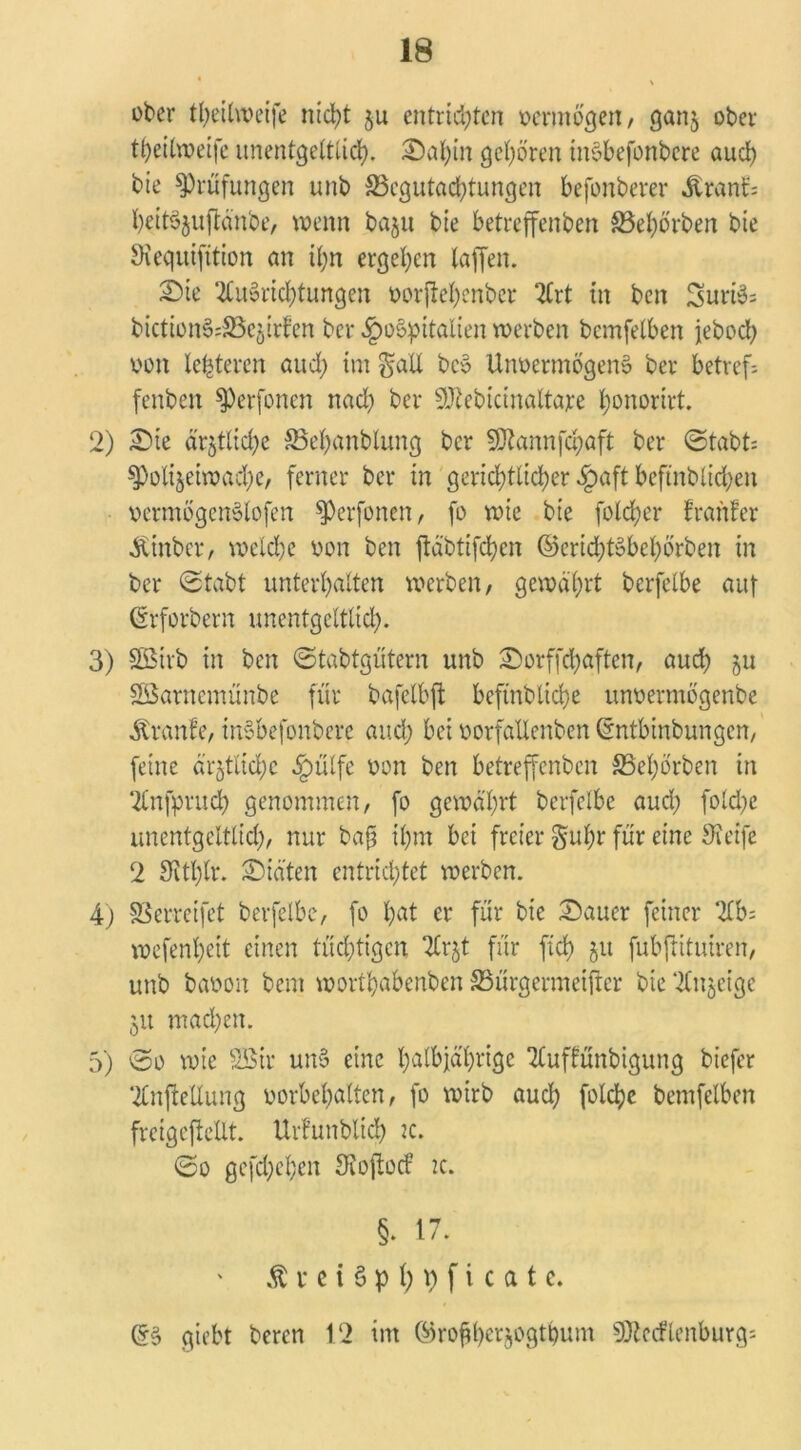 ober theilweife ntd>t $u entrichten vermögen, ganj ober t^eihvetfe unentgeltlich. Sahin gehören inSbefonbere and) bie Prüfungen unb ^Begutachtungen befonberer «ftranf; heitSjuftänbe, wenn baju bie betreffenbett S3el)örben bie Siequifition an ihn ergehen taffen. Sie Ausrichtungen vorjtehenber Art in ben SuriS= btctionS;33c§irfen ber «ipoSpitalien werben bemfetben jeboch von lederen auch int Sali bcS Unvermögens ber betref- fenden SPerfonen nad) ber SJiebicinaltare honorirt. 2) Sie ärztliche SBehanblung ber SJtannfchaft ber Stabt; spolijeiwadje, ferner ber in gerichtlicher §aft beftnblichen vermögenSlofen sperfonen, fo wie bie fold;er frartfer «fttnber, welche von ben ftäbtifchen ©crichtSbehörben in ber Stabt unterhalten werben, gewährt berfetbe auf ©rforbern unentgeltlich. 3) SBivb in ben Stabtgütern unb Sorffchaften, auch ju SBarnemünbe für bafelbft befindliche unvermögenbe Traufe, inSbefonbere auch bet vorfallenben (rntbinbungen, feine ärfctlichc §ülfe von ben betreffenden SBehörben in Anfpruch genommen, fo gewährt berfelbe auch folche Unentgeltlid;, nur bajj ihm bei freier Suhr für eine Steife 2 Sithlr. Siäten entrichtet werben. 4) SSerreifct berfelbe, fo hat er für bie Sauer feiner Ab; wefenheit einen tüchtigen Ar$t für fleh ju fubftitutren, unb baoon bem worthabenben SSürgermeifter bie Anzeige 51t mad)en. 5) 0o wie SBtr unS eine halbjährige Auffünbigung biefer Aufteilung Vorbehalten, fo wirb auch folcljc bemfelben fveigejMlt. Urfunbltch tc. So gefächen Stoftocf 2c. §. 17. $ i* e i § p 1; 9 f i c a t e. (5S giebt beren 12 im ©roflberjogtbum 9)ictflenburg=