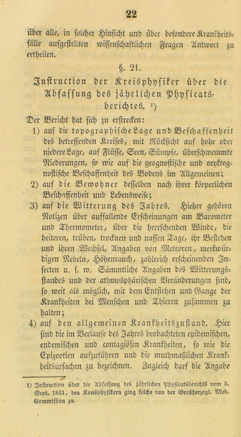 •k \ über olle, in folcher §inftd;t unb über befonbere Krankheit^ fälle aufgejMlten wiffenfd;aftlid;cn gragen Antwort §u erteilen. §. 21. Snftruction ber Ärei§pf)t)ftfer über bic Abfaffung bc§ jährlichen §M;pficat§= berichtet l) ÜDer ^Bericht bat ftcb 51t erftreefen: 1) auf bie topogra^bifebe Sage unb S5efd>a.ffenbe11 be§ betreffenben KrcifeS, mit 3?üd'ftd)t auf t>of>e ober niebere Sage, auf $lüffe, ©een, ©ümpfe, überfebwemmte Stieberungen, fo wie auf bte geognoßifebe unb orpftog; nojltfd)e S5efd)affenbett be§ S3oben§ im Allgemeinen; 2) auf bie SSewobncr beffelben nach ihrer förderlichen S5efcbaffcnl)eit unb ßebcnSroeifc; 3) auf bie Witterung be§ 5al)rc§. lieber geboren Stotzen über auffallenbe ©rfebeinungen am ©arometer unb Sbermometcr, über bie berrfebenben SBinbc, bte ' heiteren, trüben, trocknen unb naffen Sage, tl;r SScfteben unb ihren SBecbfel, Angaben oon Meteoren, merkwürs bigen Sicheln, Höhenrauch, zahlreich erfebeinenben 3n= fecten u. f. w. ©ämmtlid)e Angaben bes> SßitterungS; flanbeö unb ber atbmoSpbärifcben SSeränberungen ftnb, fo weit aB möglich, mit bem ©ntjteben unb ©ange ber Äranfbeiten bei SJtenfcben unb St;ieren jufammen zu halten; 4) auf ben allgemeinen ÄranfbettSjuftanb. Hl’er finb bie im Verläufe be» SabreS beobachteten epibemifeben, enbemifeben unb contagiöfcn Krankheiten, fo wie bie ©pijootien aufzufübren unb bic mutbmafjlicben Krank; beiBurfachen 51t bezeichnen. 3ugleid; barf bie Angabe 1) Snjlruction über bie 2Cfcfaf[ung be§ jäf)rtid)en $)^ftcat§beridjt§ »orn 3. ©ept. 1831, ben Äreiöplwftfern ging folcfje oon ber ©rofjfjerjogl. SDleb, Gommifft'on ju.