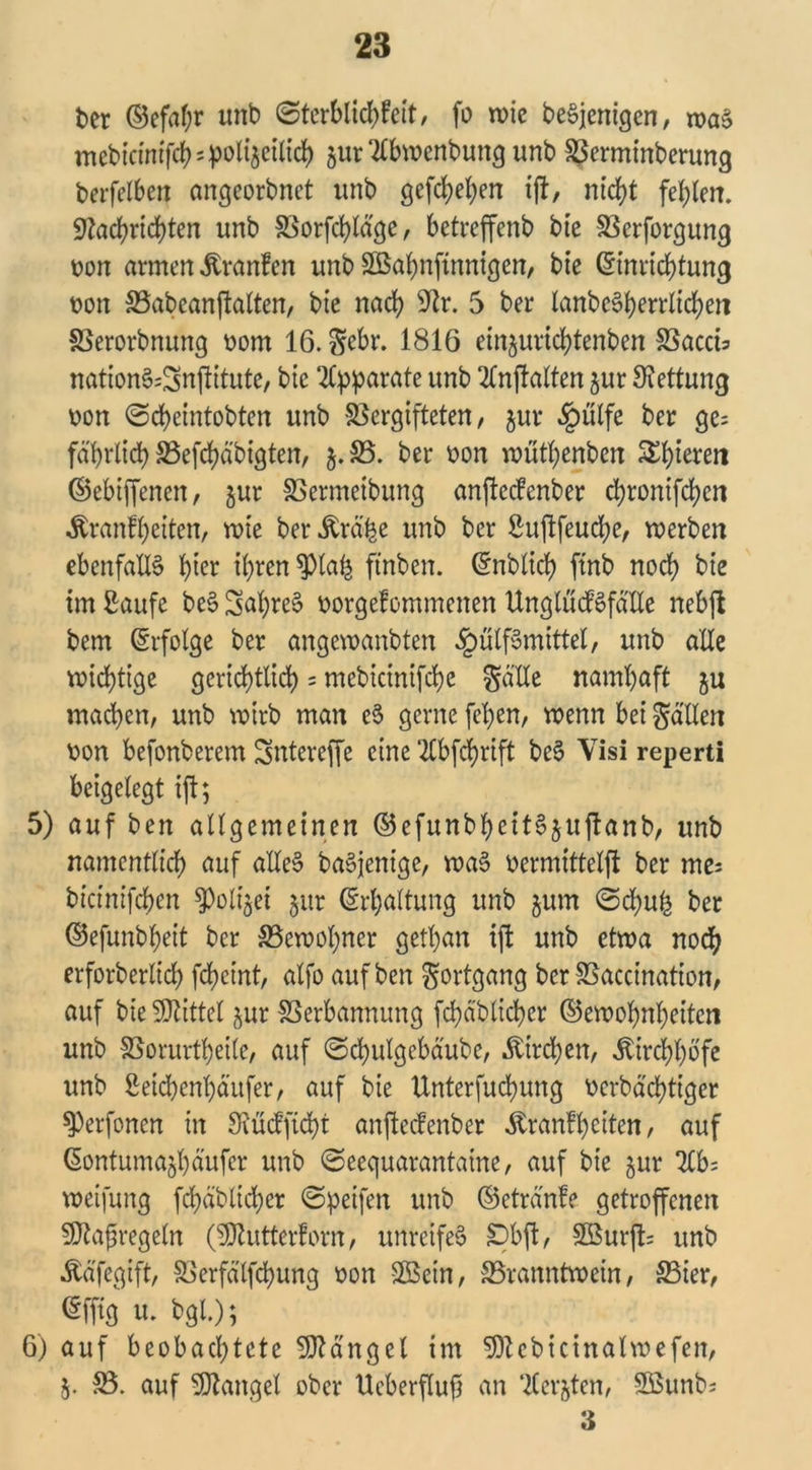 fcer d5cfaf;r unb ©terblichfeit, fo wie beSjenigen, was mebicimfch=po%ilich jur “ttbwenbung unb Verminberung berfelben emgeorbnet unb gesehen ift, nicht fehlen. Nachrichten unb Vorfchldge, betreffenb bie Verforgung uon armen Äranfen unb SBahnfinnigen, bie Einrichtung non Vabeanftalten, bie nach ^r. 5 ber lanbeSherrlichen Verordnung uom 16. Sebr. 1816 einjurichtenben Vaccia nationSa^nftitute, bie Apparate unb 2Cnjtalten jur Rettung uon ©cheintobten unb Vergifteten, jur «fpülfe ber ge= fd'hrlich Vefchd'bigten, j.V. ber uon wüthenben SEhieteii ©ebiffenen, jur Vermcibung anfteefenber chronifhen Äranfheiten, roie ber Ärd'be unb ber Suftfeuche, werben ebenfalls h^r ihren $lah ftnben. Enblich ftnb noch bie im ßaufe beS Saf)reS uorgefommenen UnglücfSfdlle nebffc bem Erfolge ber angewanbten £ülfSmittel, unb alle wichtige gerichtlich = mebicinifchc $d'Ue namhaft ju machen, unb wirb man eS gerne fepen, wenn bei fallen uon befonberem Sntereffe eine 2lbfchrift beS Visi reperti beigelegt ift; 5) auf ben allgemeinen ©efunbheitSjujlanb, unb namentlich auf alles baSjenige, waS uermittelft ber me; bicinifchen $)oli$et jur Erhaltung unb gum ©chufc ber ©efunbheit ber Vewohner gethan ift unb etwa noch erforberlich feheint, alfo auf ben Fortgang ber Vaccinatton, auf bie Mittel §ur Verbannung fchdblicher ©ewohnheiten unb Vorurteile, auf ©d)ulgebdube, Kirchen, Ätrchhbfe unb Seichenhdufer, auf bie Unterfuchung uerbdd>ttger ^)erfonen in SMcfficht anfteefenber $ranfh eiten, auf Eontumajhäufcr unb ©eequarantaine, auf bie gur 2Cb= weifung fchdblicher ©peifen unb ©etrd'nfe getroffenen SJtafregeln (Butter!orn, unreifes £)bft, 2Burft= unb Ädfegift, Verfdlfcpung uon VSein, Vranntwein, Vier, Efftg u. bgl.); 6) auf beobachtete Mangel im 9ttebicinalwefen, j. V. auf Mangel ober Ueberflujj an ‘Kerbten, 9Bunba 3
