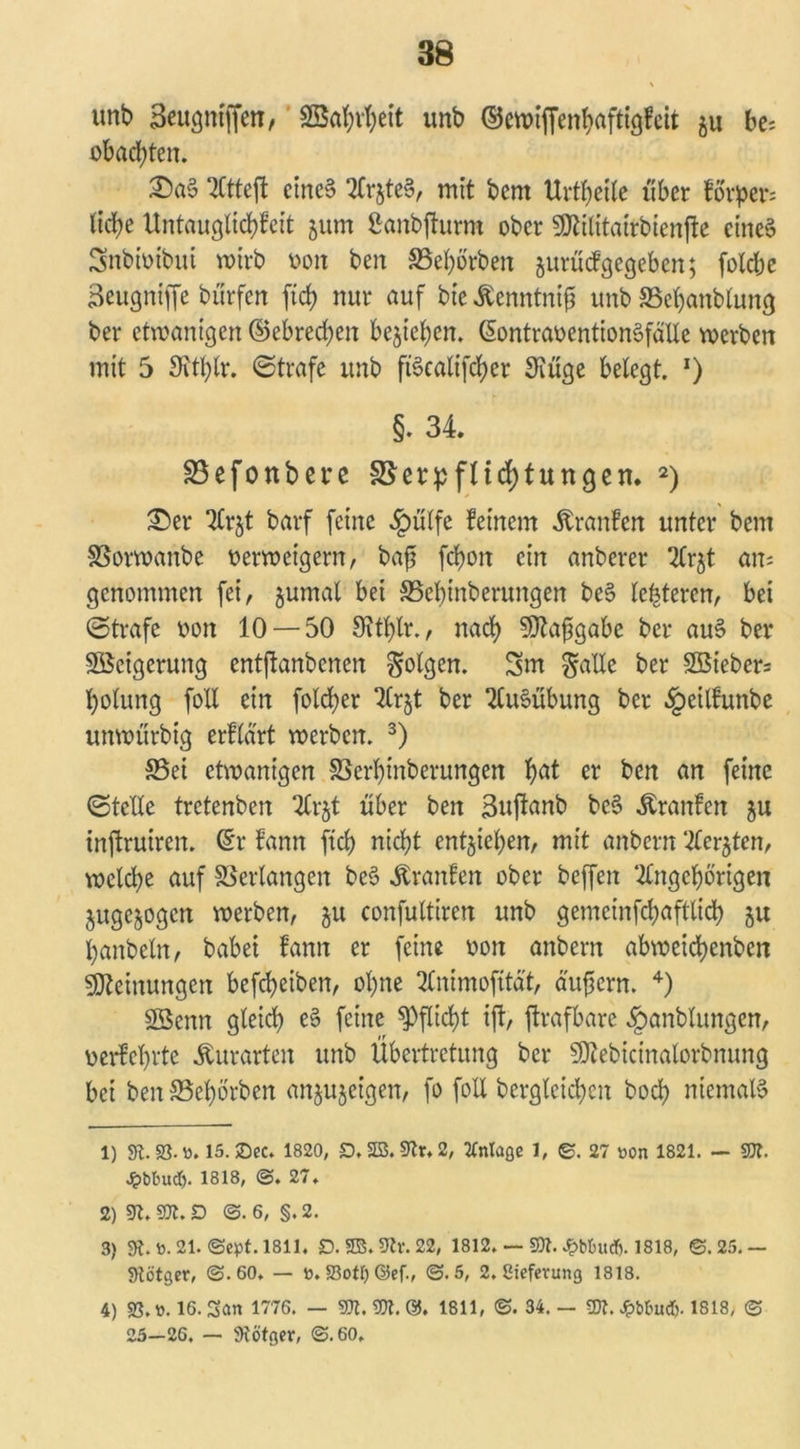 \ unb Seugntffen, SBabvbett unb ©ewiffenbaftigfeit $u be- obachten. £)a$ 3(tteft eines 2frjte§r mit bcnt Urtf>et(e über forpcr; ItcJje Untauglichst jum ßanbjhirra ober 5ÖUlitatrbtenfte eines Snbtoibui wirb oon ben SSebörben jurücfgegeben; folcbe Seugntffe bürfen [ich nur auf bie ßenntnifl unb SSebanblung ber etwanigcn ©ebredjen begehen. ßontraoentionSfälle werben mit 5 SKtblr. ©träfe unb ft§ealifd>er 3lüge belegt. l) §. 34. Vefonbere Verpflichtungen. 2) £er Tlrjt barf feine «fpülfe feinem Uranien unter bcm Vorwanbe oerweigern, baft fcbon ein anberer 2lrjt an; genommen fei, jumal bei Vebinberungen beS festeren, bei ©träfe oon 10 — 50 Oitfylr., nach 50Zaf3gabe ber auS ber Weigerung entftanbenen folgen. 3m ^allc ber 2Biebcr= holung foll ein folcber 7Crjt ber Ausübung ber §eilfunbc unwürbig erftä'rt werben. 3) S5ei etwanigen Verbinberungcn f)ßt er ben an feine (Stelle tretenben 2lr§t über ben Sujlanb beS Äranfen ju inftruiren. (Er fann fiel) nicht entwichen, mit anbern ‘^le^ten, welche auf Verlangen beS Traufen ober beffeit ‘2lngcf)örigen jugejogen werben, $u confultiren unb gemcinfchaftlich ju hanbeln, babei fann er feine oon anbern abweicbenben Meinungen befcheiben, ohne 2Cnimofttät, äußern. 4) SBcnn gleich eS feine Pflicht ift, ftrafbare ^anblungen, oerfebrte ^urarten unb Übertretung ber Sftebicinalorbnung bei ben Vehbrben an^ujeigen, fo foll bergleichcn hoch niemals 1) st. 93-». 15. £>ec. 1820, D. 23. 9tr, 2, Anlage 1, ©. 27 »on 1821. — $SJt. £btuxd). 1818, @. 27. 2) 9t.9Jt.D @.6, §.2. 3) 9t. »• 21. ©ept. 1811. D. 2S.9tr.22, 1812. — 9)t. £bbutf). 1818, @.25.— 9tötger, @.60. — ». 53otI) ©ef., @.5, 2. ßieferung 1818. 4) 93.». 16. San 1776. — TI. 9)t. ©. 1811, <S. 34. — Ti. Jpbbuct). 1818, @ 25—26. — 9tötger, @.60,