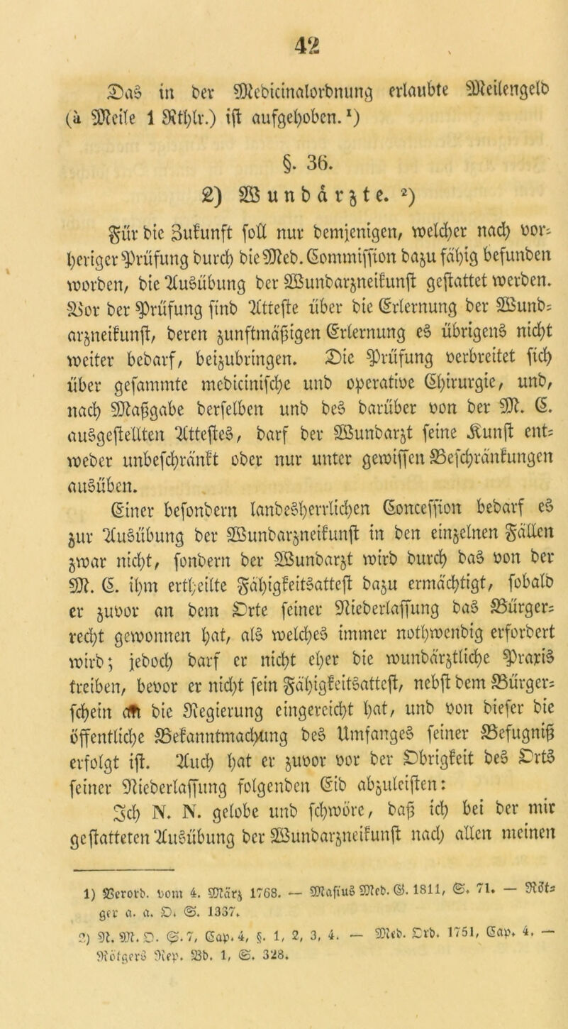 £)aS in ber SDicbicinalorbnung erlaubte EÜteilengelb (ä Steile 1 SRtl)lv.) iff aufgehoben.1) §. 36. 2) 2S u n b d r 3 t e. 2) Sür bie Sufunft foff nur bemienigen, welker nad) vor- heriger Prüfung burch bie59teb.(5ommiffion baju fähig befunbeit worben, bie Ausübung ber SBunbarjneifunft geffattet werben. S$or ber Prüfung ffnb 2Ctrefte über bie (Erlernung ber S0Sunb= arjneifunff, bereu junftmäffigen Erlernung eS übrigens nicht weiter bebarf, beijubringen. £)ic Prüfung oerbreitet fich über gefammte mcbicinifche unb operative Chirurgie, unb, nach 59tafigabe berfetben unb beS barüber von ber 591. (E. auSgeffeilten ^CtteffeS, barf ber Sßunbarjt feine Äunjl ent- weber unbeffhränft ober nur unter gewiffen ©efchränftmgen auSüben. (Einer befonbern lanbe§hcvvltd)en (Eonceffion bebarf eS jur Ausübung ber 2Bunbar$neifunff in ben einzelnen Satten jwar nicht, fonbern ber SBunbarjt wirb bureb baS von ber 59t. (E. ihm ertl;eitte gäffigfeitSatteff baju ermächtigt, fobalb er juvor an bem £)rte feiner Sftieberlaffung baS 33ürger= recht gewonnen ha6 als welches immer nothwenbig erforbert wirb; jeboch barf er nicht eher bie wunbärjtliche gratis treiben, bevor er nicht fein Sä'higfcitSattcff, nebft bem «Bürgen fchein cm bie Regierung cingercicht h«t, unb von biefer bie öffentliche SSefanntmachtmg beS UmfangeS feiner SSefugniff erfolgt iff. 2Cucff hat er juvor vor ber £brigfeit beS £)rtS feiner SWebertaffung folgenbcn (Eib abgiüciffen: Sch N. N. gelobe unb fchwöre, baff ich bei ber mir ge ff atteten‘Ausübung ber SBunbarjncifunff nad; allen meinen 1) SScrotb. tont 4. 50latj 1768. — 50tafiu§ Stteb. ©. 1811, 71. — Stifts gev et. a. D* @. 1337. 2) 9t. 97t. D. @.7, Gap. 4, §. 1, 2, 3, 4. — SOZct». £rb. 1751, Gap. 4. — 9i'bfgcVü Step. 23b. 1, 3‘J8.