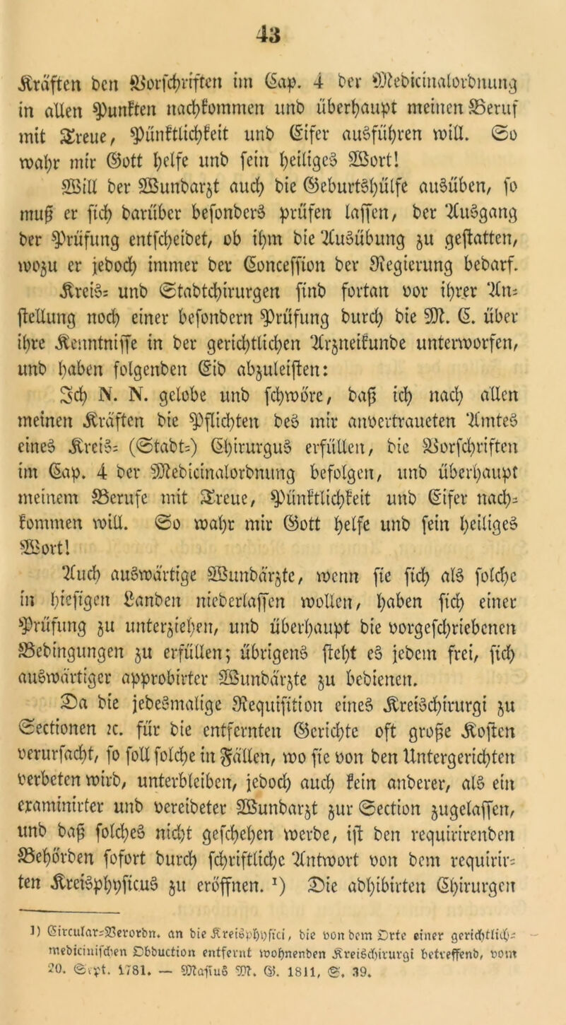 straften ben ft^orfd?vrftcn im (äap. 4 bei* SKebicinalorbnung in allen $Punta ttachlommen itnb überhaupt meinen ©eruf mit £reue, *Pünftlid)feit unb (Eifer auSfül)ren will. 0o wal;r mir ©ott l)elfe unb (ein ^eiliges Sort! Sill bei* Sunbarjt auch bic ©eburtShülfe auSübcn, fo muß er ftd> barüber befonbcrS prüfen laffen, ber ‘.JCuSgang ber Prüfung entfeheibet, ob ihm bie Ausübung 51t geftatten, wo$u er jebod) immer ber (Sonceffion ber Regierung bebarf. ÄreiS: unb 0tabtd)irurgen finb fortan oor ihrer ‘fc ftetlung noch einer befonbern Prüfung burd) bie SK. ß. über ihre Ätnntniffe in ber gerichtlichen ^Irjneifunbe unterworfen, unb haben folgenben ©tb abjuleiften: %d) N. N. gelobe unb fchwöre, bafj ich nach allen meinen Äraften bie Pflichten beS mir anoertraucten ‘tfmteS eines &rei§= (0tabt=) ©hirurguS erfüllen, bic SSorfcfyriften im @ap. 4 ber SÖlebicinalorbmtng befolgen, unb überhaupt meinem ^Berufe mit ^reue, spünltlichfeit unb (Eifer nad)= fomrnen will. 0o wahr mir ©ott helfe unb fein heiliges SSBovtl 2£uch auswärtige Sunbä'rjte, wenn ftc ftd) als fotchc in hi^ftgen ßanben nieberlaffen wollen, ha^en fleh einer Prüfung ju unterziehen, unb überhaupt bie oorgefchrtebcnen SBebingungen ju erfüllen; übrigens ftel)t eS jebem frei, ftd) auswärtiger approbirtcr SSunbärjte ju bebienen. S)a bie jebeSmaltge Kequifttion eines ÄreiSchtrurgi ju 0cctionen 2c. für bie entfernten ©crichte oft große Äoften oerurfad)t, fo follfolche in fällen, wo fte non ben Untergerichten oerbeten wirb, unterbleiben, jebod) auch fein unberer, als ein eraminirter unb oercibeter Sunbar^t §ur 0ection zugelaffcn, unb bafi folcheS nid)t gefdjehen werbe, ijt ben veguirirenben SSehorben fofort burd) fchriftlid)c Antwort oon bent vcquirir= ten ÄreiSphpftcuS ju eröffnen. *) £)ie abl)ibirten (Ehivurgen l) SircuIcir;25crotbn. an bie £retöpl)i)ftci, bie toon bem Brte einer gericfttlit(t- mebiciniidien Dfcbuction entfernt njofjnenben Äreißdjirurgt betveffenb, vom 20. ©ryt. 1781. — «Otaftuß Wt. 1811, ®. 39.