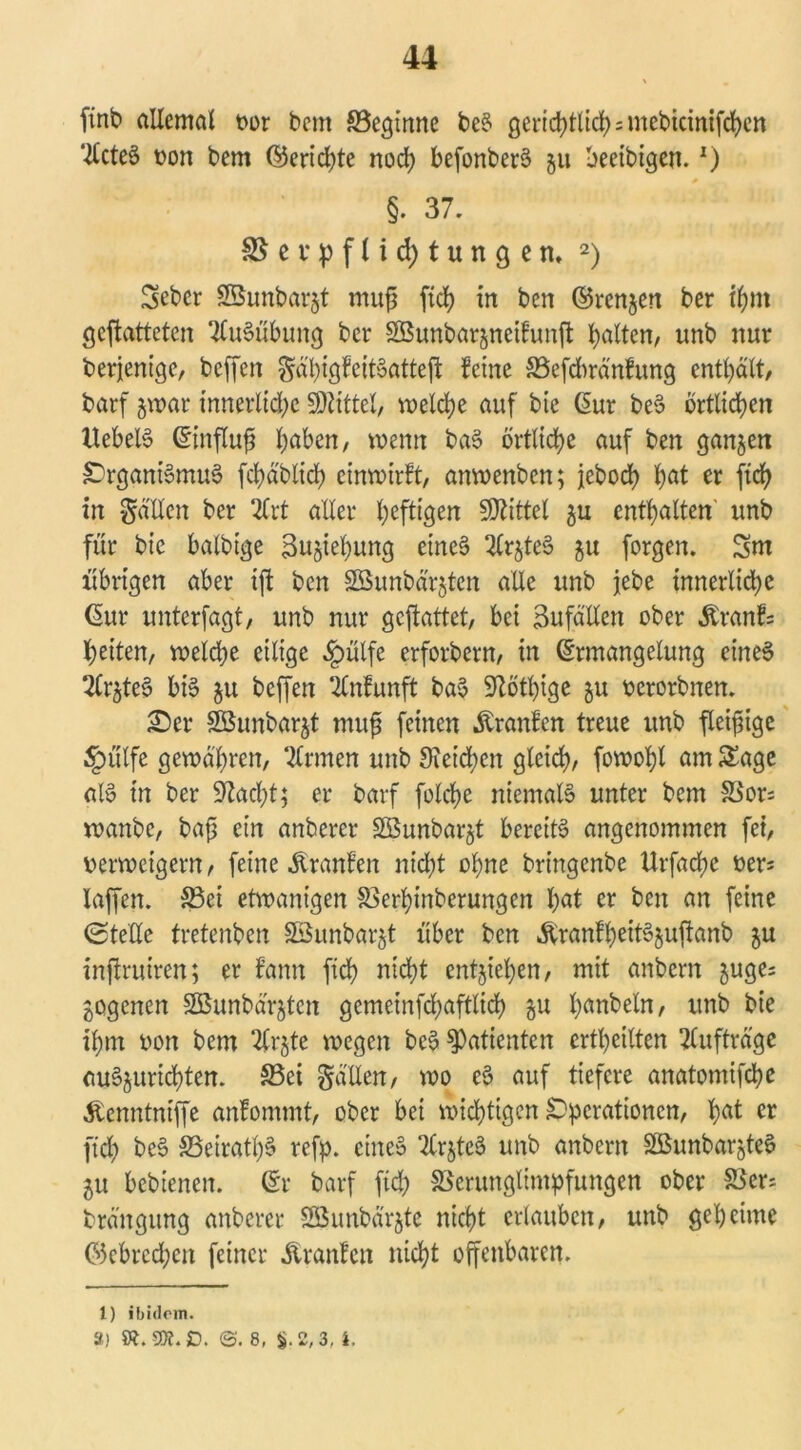 ffnb allemal t>or bcm ^Beginne beS gerichttichsmebicinifchcn ‘Xlcteö von bem ©erichte noch befonberS 311 beeibigen.*) §. 37. ^evpflidjtungem 2) Sebcr SBunbarjt muj? ftd) in ben ©renjen ber ihm geftatteten Ausübung ber SBunbarjneifunfi: galten/ unb nur derjenige, bcffen Sa'l)tgFett'oatteft feine Vefdnänfung enthält, barf jwar innerliche SRittel, welche auf bie Eur beS örtlichen XlebelS Einfluß h^n, wenn baS örtliche auf ben ganzen Organismus fchäblich einwirft, anwenben; jeboch h<ü w ftch in Ratten ber 2lrt aller heftigen SDXittet $u enthalten unb für bie balbige 3u§iehung eines 2CrjteS $u forgen. 3m übrigen aber ift ben Söunbärjten alle unb jebe innerliche Eur unterfagt, unb nur gcjlattet, bei Sufätten ober Äranf= heiten, welche eilige §ülfe etfotbern, in Ermangelung eines trätet? bis $u bcffen ‘-ttnfunft baS SXöthige 511 verorbnen. £>er Söunbarjt muß feinen Äranfen treue unb fleißige §ülfe gewahren, Firmen unb 9icid;cit gleich, fowohl am Sage als in ber 9Xad;t; er barf folche niemals unter bem Vors wanbe, baß ein anberer Söunbarjt bereits angenommen fei, verweigern, feine Äranfen nicht ohne bringenbe Urfache vers laffen. SBci etwantgen Verhmberungen 1)at er ben an feine 0tette tretenden Sßunbar^t über ben &ranfheitS$uftanb ju inftruiren; er fann fich nicht entgehen, mit anbern juges gogenen SBunbärjtcn gcmeinfdjafflich &u ^anbeln, unb bie ihm von bem %x$te wegen beS Patienten ertheilten Aufträge auSjurichten. S5ei gälten, wo eS auf tiefere anatomifche Äenntniffe anfommt, ober bei wichtigen Operationen, hat cr [ich beS S3eiratl)S refp. eines “ttrjteS unb anbern SßunbargteS $u bebtenen. Er barf ftd) Verunglimpfungen ober Vers brängung anberer Söunbä'rjte nicht erlauben, unb geheime ©ebred;en feiner Äranfcn nicht offenbaren. I) ibidem. 3) SK.gjt.ß. ©. 8, §.2,3, i.