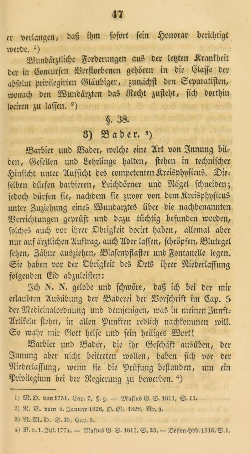 er »erlangen, ba£ ihm fofort (ein Honorar berichtigt werbe. x) SBunbärztlicbe gorbetungen auS ber lebten Äranfycit ber in ßoncurfen Verdorbenen geboren in bie (Skiffe ber abfolut priüitegirten ©laubiger, jundcbft ben ©eparatiflcn, wonach ben Söunbd'rjten baS 3?ecbt 5uftel;t, fiel; bortbin loctren ju laffen. 1 2 3) §. 38. 3) 23 ab er. s) föarbier unb S3aber, wcld;e eine 2£rt »on Innung bil= ben, ©cfctlen unb Lehrlinge leiten, (leben in tecbni(cber §in(icbt unter 2lufficbt beS competenten .ftretSpbpficuS. £)ie= (eiben bürfen barbieren, ßeiebborner unb Spergel febneiben; jeboeb bürfen (ie, naebbem fie juoor »on bem ÄreiSpbpftcuS unter Bu^iebung eines SBunbarjteS über bie naebbenannten Verrichtungen geprüft unb baju tüchtig befunben worben, fotcbcS auch »or ihrer £)brigfeit bocirt höben, allemal aber nur auf ärztlichen Auftrag, auch 2lber laffen, febropfen, Vlutegcl (eben, 3d'bne auozieben, Vlafcnpflajler unb Fontanelle legen, ©ie b^ben »or ber SDbrigfcit beS SDrtS ihrer 9Ziebcrla(fung (olgcnbeit (Sib abzuleiften: Sch N. N. gelobe unb febwore, bafs ich bei ber mir erlaubten Ausübung ber Vaberci ber Vorfcbrift im (Sap. 5 ber ^ebicinalorbnung unb bemjenigen, wa§ in meinen 3unft= ^Irtifeln (lebet, in allen fünften rcblicb nacblommcn will, ©o wahr mir ©ott helfe unb (ein heiliges Sßort! SSarbier unb S3abcr, bie il)r ©efdjäft auSüben, ber Innung aber nicht beitreten wollen, höben ftcb »or ber 9?icberlaffung, wenn fte bie Prüfung beftanben, um ein sprwilegium bei ber Sicgierung zu bewerben. 4) 1) 951.0. üon 1751, Ca». 2, §.9. — 50taftu§©.©. 1811, ©.11. 2) 9i. 23, »orn 4. Santtar 1826, £). SEB. 1826, 9tv. 4. 3) s3t, 2tt, £). ©.IO, Cap. 5. 4) 23. 8.1.Sul. 1774, — ffltafiug©.©. 1811, ©. 28. — Seffen^bb. 1818, ©.1.