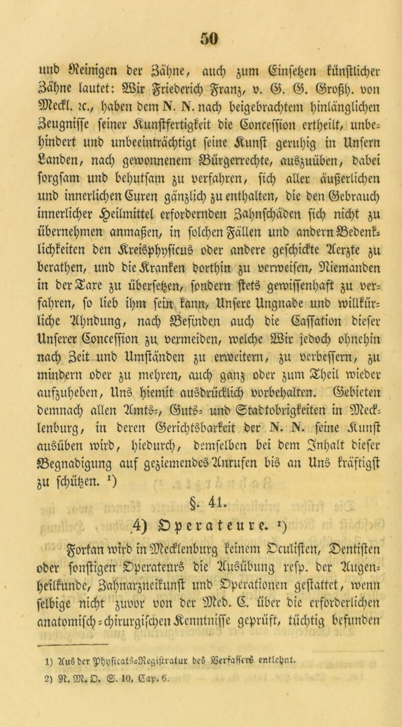 uitb Weinigen bet 3äpne, and) jum ©infe^en fünjUidjer 3älme lautet: Sßir §rieberich §ran^ o. ©. ©. ©roßp. oon 5)tetf(. je., t)aben beut N. N. nad; beigebrachtem hinlänglichen Seugniffe feiner Äunjtfertigfeit bie ßonceffton ertl;eilt, unbe= Ijinbert unb unbeeinträchtigt feine Äunft geruhig in Unfern ßanben, nad) gewonnenem ^Bürgerrechte, auSjuübcn, babei forgfam unb behutfam ju oerfahren, ftch aller äußerlichen unb innerlichen ßuren gänjlid; ju enthalten, bie ben ©ebrauch innerlicher Heilmittel erforbcrnben Bah>nfd>äb>en fiel; nicht ju übernehmen anmaßen, in folcßcn fällen unb anbern ©eben!* Itd^eiten ben ^rei§^>f)pftcuö ober anbere gefehlte Tlerjte ju berathen, unb bieÄranfen borthin 51t oerweifen, Wiemanben in bcrSEare ju überfeinen, fonbern ftetS gewiffenpaft $u oer= fahren, fo lieb il>m fein fann, Unfere Ungnabe unb wiHfür= liehe 2lhnbung, nad) S5eftnbe.n aud) bie ©affation btefer Unferer ©onceffton ju oermeiben, welche 3Bir fcbocl) ohnehin nach 3eit unb Umflänben ju erweitern, ju oerbeffern, ju minbern ober 51t mehren, auch gan$ ober jum Scheit wieber aitfjuheben, UnS Ißemit au§brücfltd> oorbehalten. ©ebieten bemnach allen 2£mtS;, ©utS= unb ©tattobrigfeiten in SSJtecF; lenburg, in beren ©ericptSbarfeit ber N. N. feine Äunft auSüben wirb, I;teburdf), bemfelbcn bei bem Snpalt biefer SSegnabigung auf ge^iemenbeö Anrufen bis an UnS fräftigft ju frühen. x) §. 41. 4) Operateure. 1 2) fortan wirb in Sttccflcnburg feinem Oculiftcn, £>entiften ober fonjligen Operateurs bie ‘Ausübung refp. ber klugen- heilfunbe, Bapnar^neifunjl unb Operationen gejlattet, wenn felbige nicht juoor oon ber SWcb. (5. über bie crforbcrltd;cn anatomifd^chirurgifd;cn^cnntniffc geprüft, tüchtig befunben 1) 2fuö ber ^i;ftcat3;9u'ßiitratuc be& Jöerfaffer^ entlehnt. 2) Sh 2X. D. ©. 10, Cap. 6.