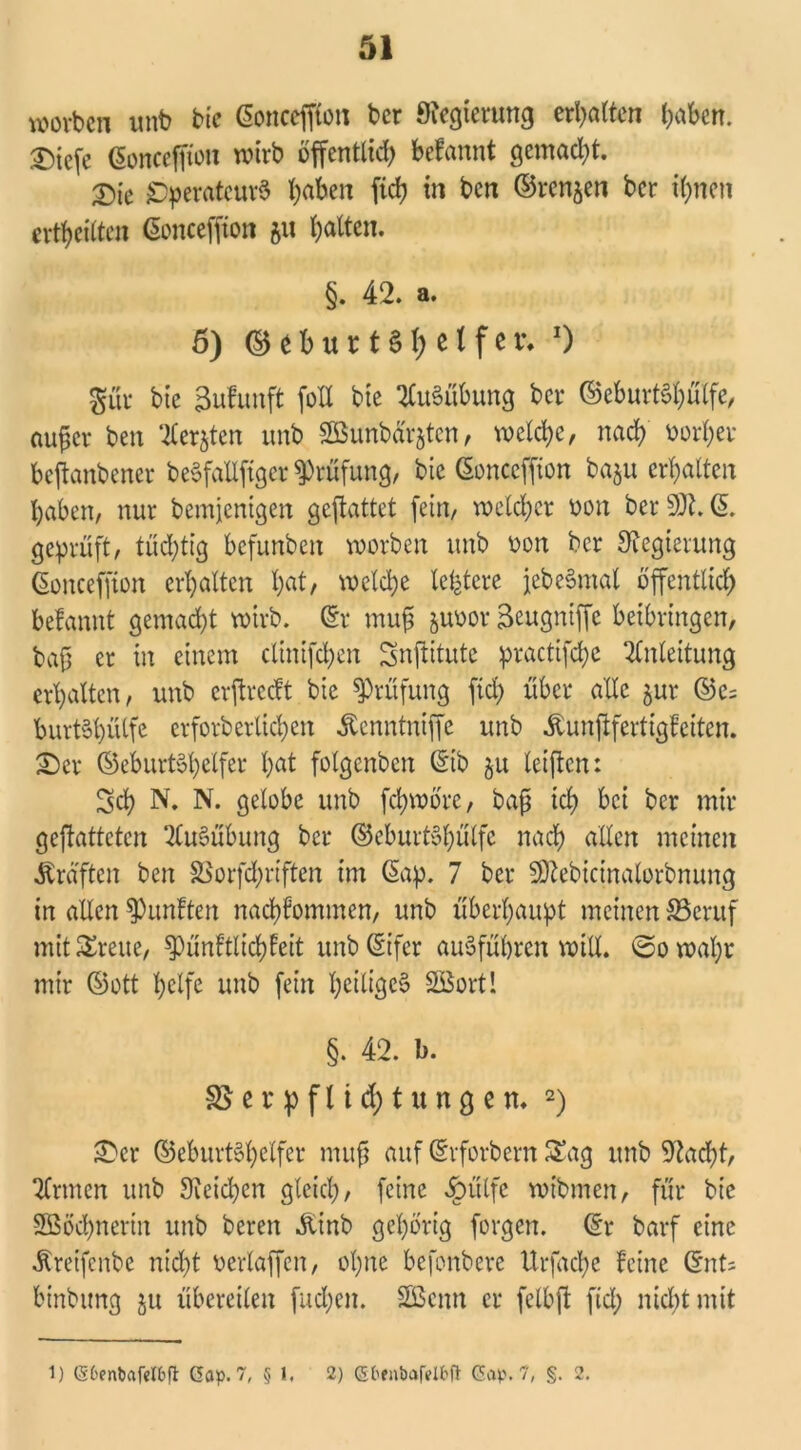 worben unb bie ©oncefflon ber 9iegierung erlitten labert. £tefe ©onceffion wirb öffentlich befannt gemacht. X>k Operateurs hrt&ctt ffch tn ben ©renjen ber ihnen ertheilten ©onceffion 51t Ratten. §. 42. a. 5) ©efcurt§l; elfer, O $ur bic äufunft folt bie Ausübung ber ©eburtShülfe, auf er ben ‘tieften unb SBunbdrjtcn, welche, nach oorher bejknbencr beSfalffiger Prüfung, bie (Sonccffton ba$u erhalten haben, nur bemjenigen geftattet fein, welcher oon ber 50t. (5. geprüft, tüchtig befunben worben unb oon ber Regierung ©onceffion erhalten b<rt/ welche ledere jebeSmal öffentlich befannt gemad)t wirb. ©r muf juoor Seugniffc beibringen, baf er in einem clinifchen Snffitutc practifche Anleitung erhalten, unb erffreeft bic Prüfung fiel) über alle jur ©c= burtSl)ülfc erforberlichen Äcnntniffc unb dbunfffertigfeiten. £)er ©eburtShclfer hat folgenben ©tb $u teilen: Sch N. N. gelobe unb ffhwore, baf ich bei ber mir gefhtteten ‘-tluSübung ber ©eburtShülfe nach allen meinen Kräften ben SSorfchriften im ©ap. 7 ber SOiebictnalorbnung in allen fünften nachfommen, unb überhaupt meinen 33cruf mit ^reue, ^pünftlichfeit unb©ifcr auSführen will. <Sowal)r mir ©ott helfe unb fein heiliges Söortl §. 42. b. 3$ e r p f 11 d) t u n g e n. 2) £>cr ©eburtShelfer nutf auf ©rforbern Sag unb Otacft, binnen unb Reichen gleich, feine dbülfe wtbmcn, für bie Sßöchnerin unb beren dttnb gehörig forgen. ©r barf eine Äreifenbe nicht oertaffen, ohne befonbere Urfache feine ©nt; binbung ju übereilen fliehen. SBcnn er fclbff fiel; nicht mit 1) (Sbenbafelbfit Gap. 7, § 1. 2) Glfnöafelfrfl Gap. 7, §. 2.