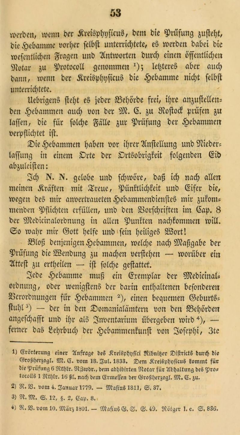 werben, wenn bei* ÄretSp^ficuS, bem bie Prüfung ^uftebt, bie Hebamme oorl;er felbft unterrichtete, e3 werben habet bie wefentlichen gragen unb Antworten bitrd) einen öffentlichen 9totar sProtocolt genommen *)$ letzteres aber auch bann, wenn ber «ftreiSphbfauS bie Hebamme nicht felbft unterrichtete» UebrigenS ftcl)t eS jeher SBehorbe frei, ihre anjufletXen^ ben gebammen auch oon ber 3R. ß. ju Stoftod prüfen $u laffen, bie für fotche gälte jur Prüfung ber gebammen verpflichtet ift. £>ie gebammen hüben oor ihrer TlnfteUung unb Fiebers taffung in einem £>rte ber £)rt£obrigfett fotgenben ©ib abjulcijtcn: Sch N. N. gelobe unb fchwöre, bafs ich nach allen meinen Kräften mit Streue, ^)ünftlichfeit unb ©ifer bie, wegen be§ mir anoertraueten «£>cbammenbienfte§ mir §ulom= menben Pflichten erfüllen, unb ben SSorfchriften im (5ap. 8 ber 5Jtebicinatorbnung in allen fünften nachlommen will, ©o wahr mir ©ott helfe unb'fein h>etlige§ SBort! S3lofs benjenigen gebammen, welche nach Sflafsgabc ber Prüfung bie SBenbung ju machen oerflehen — worüber ein SCtteji 511 ertheilen — ift foldje geftattef. Sebe Hebamme muß ein ©remplar ber Sftebicinats orbnung, ober wenigjten§ ber barin enthaltenen befonberen SSerorbnungen für gebammen 1 2), einen bequemen ©eburt§= ftul)t3) — ber in ben ^Domanialämtern oon ben SBehorbet? angefchafft unb ihr als Snoentarium übergeben wirb4), — ferner ba§ ßehrbud; ber §cbammcnfunft oon Sofephi/ 3te 1) (Erörterung einer Anfrage be§ ÄreiöpljijfTct SÜbnifjer £>iftrict§ burefj bie ©roffjerjogt. SOI. 6. t>om 18. Sut. 1833. 2)em ÄreiSptypjtcuS Jommt für bie Prüfung 6 9ltt)lr. 9t,3tt>br., bem abl)ibirten 9totar für 2Cbf)altung be£ ^)ros tocoilS 1 9UI)tr. 18 ft. md) bem (Ermeffen ber ©rofIjerjogt. SOI. (5, ju. 2) dl, SS. rom 4. Sanuar 1779. — «OtafiuS 1811, ©. 37. 3) 91.9K, <3. 12, §. 2, Gap. 8., 4) 9i, SS. Pom 10. SOSärj 1801. — 9ftafiu8 ©. <3, 3.49. Stotgcr I.c. 3.83Ö.