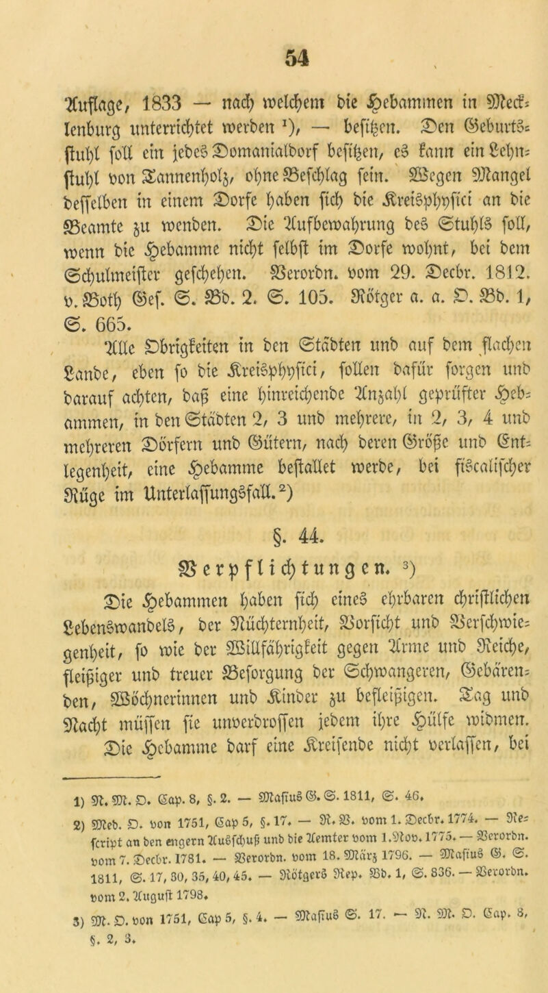 Auflage, 1833 — nach welchem bie gebammen in Ntetf: lenburg unterrichtet werben *)/ — beftfcen. Den ©eburtSs ftul)l (oll ein jcbeS Domanialborf befreit, c§ fann ein £ehm bon Sannenholj, ohne 85efcf)lag fein. 2öegcn Mangel beffelbcn tn einem Dorfe haben fiel) bie Äret^pjtci an bie «Beamte ju voenben. Die Aufbewahrung be§ Stul)l§ foll, wenn bie §ebamme nicht felbft im Dorfe wohnt, bei bem ©chulmeifter gefchchcn. SSerorbn. ootrt 29. Deck. 1812. v>.£5oth ©ef. S. 33b. 2. S. 105. Nötger a. a. £). S3b. 1, S. 665. Alle £brigfeiten in ben Stabten unb auf bem flachen Sanbc, eben fo bie ÄreiSph#“, fallen bafür forgen unb barauf achten, bap eine hinreichenbe Anjal)l geprüfter £eb= ammen, in ben Stabten 2, 3 unb mehrere, in 2, 3, 4 unb mehreren Dörfern unb ©ütern, nach bereit ©röfic unb ©nt= legenhext, eine Hebamme bejlallet werbe, bet ftöcalt'fcher Nüge im UnterlaffungSfall.2) §. 44. e r p f l i d) t u n g e n. 3) £>te gebammen h^ben fiel; eines ehrbaren chriftlichen SebcnSwanbelS, ber Nüchternheit, SBorftcht unb SSerfchwie= genheit, fo wie ber SEBiUfahrigfeit gegen Arme unb Neidje, fleißiger unb treuer SSeforgung ber Schwangeren, ©ebarens ben, 2Böcl)ncrinnen unb Äinber §u befleißigen. Sag unb Nacht muffen fie unoerbroffen jebem ihre §ülfe wtbmen. Die Hebamme barf eine Äreifcnbe nicht oerlaffen, bei 1) 91. ®l. D. Sap. 8, §. 2. — SOXaftuS ©. ©. 1811, ©. 46. 2) «Dieb. JD. Bon 1751, Sap 5, §.17. - 9t. 23. toom 1.©eebr. 1774. — 9te* feript an ben engem XCuöfdiufi unb bie XCemter «out 1.9toB. 1775. — 23crorbn. nom 7. £)ect'i\ 1781. — 23erorbn. »om 18. S&tnrj 1796. — SOtaftuö ©. ©. 1811, @.17,30,35,40,45. — 9tötgci-ö 9tep. 23b. 1, @. 836. — SSevorbn. »om 2, TCuguft 1798. 3) m. D. Bon 1751, ßap 5, §. 4. - SÄafiuS ©. 17. — 9t. SÄ. D. CSap. 8, §. 2, 3.
