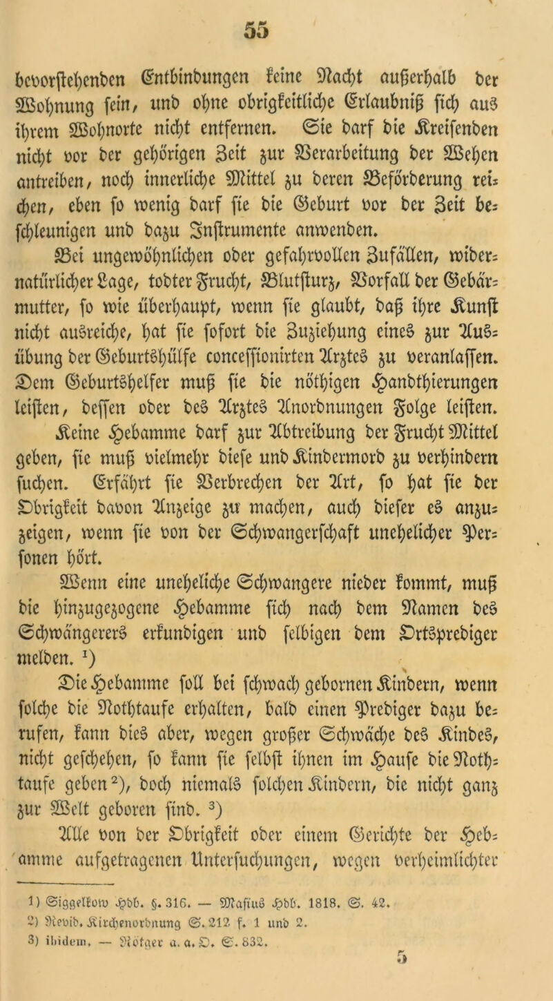 bcvorjfchcnben Grntbinbungen feine 9tad;t auf5erf>alb ber «Bohnung fein, imb ohne obrigfeitfid;c (Erlaubnis fid; aus ihrem SBohnorte ntcl;t entfernen, (Sie barf bie Äreifenben nicht vor ber gehörigen Seit gur Verarbeitung ber 2ßet;cn antreiben/ noch innerliche SDZtttet $u bereu SSeforberung reu eben, eben fo wenig barf fie bie ©eburt vor ber Seit fce; fdpleunigcn unb baju Snftrumente anwenben. 33ei ungewöhnlichen ober gefahrvollen 3ufätlcn, wiber; natürlicher Sage, tobter grud;t, Vlutfturj, Vorfall ber ©ebär= mutter, fo wie überhaupt, wenn fte glaubt, baß ihre Äunft nicht auSreiche, hßt fie fofort bie Buchung eines §ur Au§= Übung ber ©eburtShütfe concefponirten Ar§tcS ju veranlaffen. £)em ©cburtShdfer muß fte bie nötigen ^anbthierungen leiften, beffen ober bcS ArjteS Anorbnungen golge leiften. «fteine Hebamme barf jur Abtreibung ber grudjt Mittel geben, fte muß vielmehr biefe unb Äinbermorb $u verhinbern fuchen. Erfährt fte Verbrechen ber Art, fo ha* fte ber £>brtgfett bavon Anzeige jw machen, auch biefer & nn$Us geigen, wenn fte von ber (Schwangerfd;aft unehelid;er 9)cr= fonen hört. SBemt eine unchelid;e (Schwangere nieber fommt, muß bie hWötWogcne «fbebamme ftd; nach bem kanten bcS (Schwangerer^ erfunbigen unb felbigen bent £>rt3prcbigcr ntelben. x) £)ie§ebamme foli bei fehwaeß gebornen Äinbern, wenn folcpe bie SRothtaufe erhalten, halb einen ^rebtger ba^u be= rufen, fann bicS aber, wegen großer (Schwäche bc$ ÄinbcS, nicht gcfchehcn, fo fann fte fclbft ihnen im §aufc bie 9?oth= taufe geben1 2), hoch niemals foldjenätinbern, bie nicht ganj 5ur SBclt geboren ftnb. 3) Alle von ber £brigfcit ober einem ©erießte ber §eb; amme aufgetragenen üntcrfuchungcn, wegen verheimlichter 1) ©iggelloiv Jpbb. §.316. — SDtaftuö J&b&. 1818. ©. 42. 2) Stcmb. Äird^enorbitung ©.212 f. 1 unb 2. 3) ibidem. — Siofgee a. a. £). €.832.