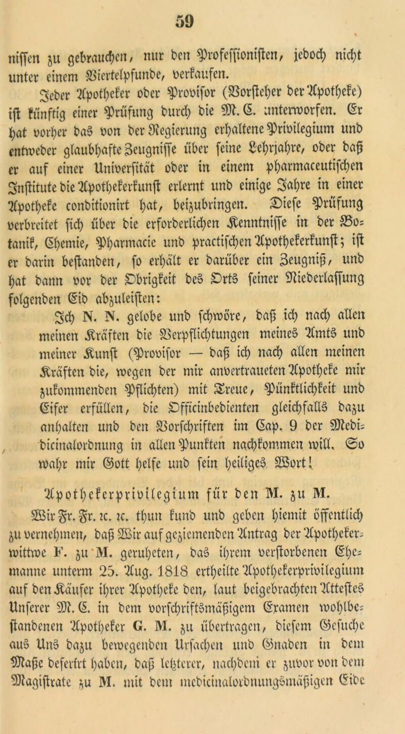 niffen 511 gebrauten, nur ben fProfeffioniften, jeboch ntcf?t unter einem Viertelpfunbe, verkaufen. Seber tfpothefer ober 3)rovtfor (Vorfteher bertfpothefe) tft fünftig einer Prüfung burd) bie 9Jt. ©. unterworfen, ©r t)at vorher baS von ber Regierung erhaltene «Privilegium unb entweber glaubhaftc^eugniffe über feine Lehrjahre, ober ba£ er auf einer Univerfität ober in einem p^armaceuttfd>cn Snftitute bie 2Cpotheferfunft erlernt unb einige Sahre in einer tfpothefe conbitionirt hat, betjubringen. £)iefe Prüfung verbreitet ftd) über bie crforberlichcn Kenntniffe in ber S5o= tanif, ßhenüe, ^harmacie unb practifchcn2(potbeferfunft; ift er barin bejtanben, fo erhält er barüber ein 3eugnijj, unb hat bann vor ber Sbrigfett beS SrtS feiner «ftieberlaffung fotgenben ©ib abjuletften: Sch N. N. gelobe unb fchwöre, baf^ ich uad) allen meinen Kräften bie Verpflichtungen meines 2(mtS unb meiner Kunft (^rovifor — bafj ich uach allen meinen .Kräften bie, wegen ber mir anvertraueten Tlpothcfe mir jufommenben Pflichten) mit Sreue, «Pünftlichfeit unb ©ifer erfüllen, bie Sfftcinbebienten gleichfalls baju anhaltcn unb ben Vorfchriften im ©ap. 9 ber SJtebi; bicinalorbnung in allen fünften nachfommcn will. @0 wahr mir ©ott helfe unb fein heiliges Söort! ‘^potheferprivitegtum für ben M. 51t M. SBir $r. k. ic. thun funb unb geben hiemit öffentlich 511 vernehmen, baß 2Bir aufgcjicmcnbcn Antrag ber ‘2£pothcf’er- wittwe F. 51t *M. genügten, baS ihrem verftorbenen ©he= manne unterm 25. ‘2lug. 1818 erteilte ‘llpothcfcrprivilegium auf ben Käufer ihrer TCpothefe ben, laut beigebrachten 2CttefteS Unferer ©. in betn vorfchriftSmäßigem ©tarnen wohlbe? ftanbenen 2Cpotl)efer G. M. 51t übertragen, biefem ©cfttchc aus UnS ba$u bewegenben Urfachen unb ©naben in bem 9ftafje beferfrt haben, baß lefetcrcr, nachbcni er juvor von bem 9)tagiftrate *u M. mit bem mcbicinalorbnungSmäßigcn ©ibc