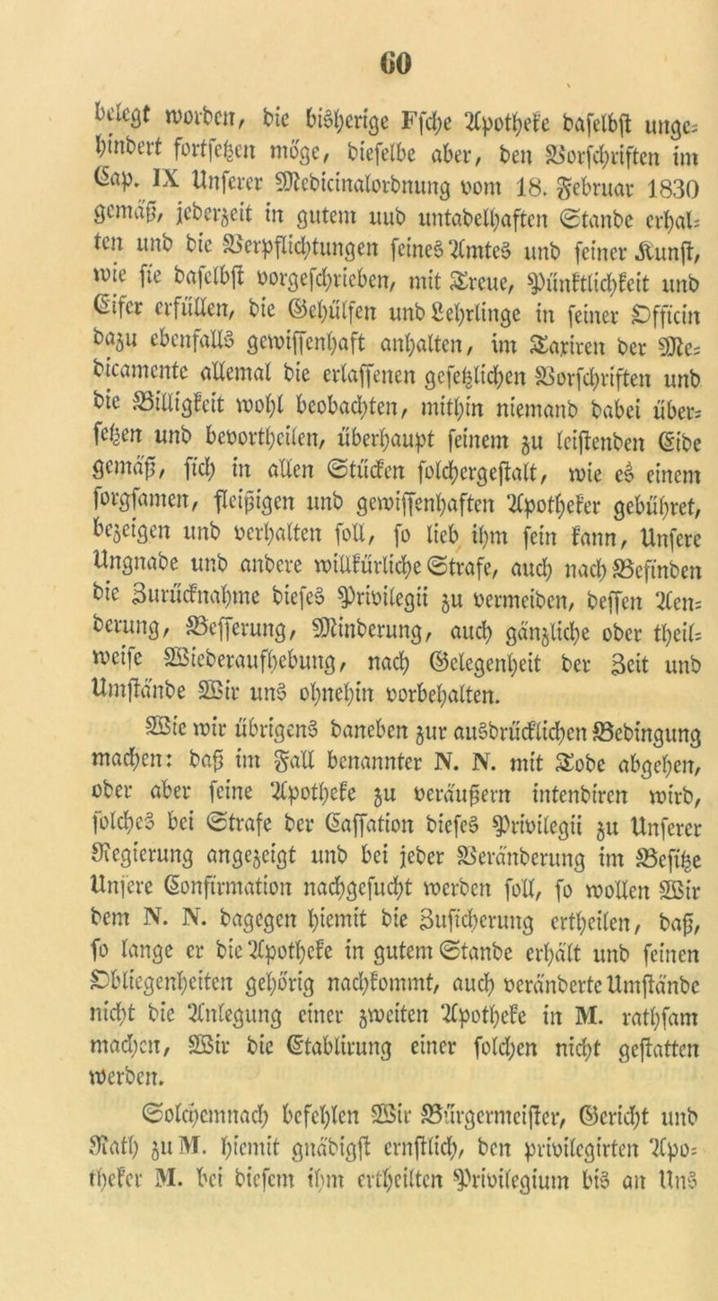 rcrnben, bie beenge Ffd;e 2fyotfyefe bafelbft unge^ hinbeit fortfegen woge, btefelbe aber, beu SSorfd^rtfterx im IX Unferer SKcbicinalorbnung v>om 18. gebruar 1830 gemäß, jeber^eit in gutem uub untabelhaftcn ©tanbe ci*l)al= ten unb bie &erpflid)tungen feinet ‘llmteS unb feiner .ftunjt, wie fte bafelbft vorgegeben, mit Srcue, Pünftlichfeit unb eifer erfüllen, bie ©ehülfen unb ßehrlinge in feiner Offtcin ebenfalls gewiffenl)aft anljalten, im Satiren ber «Utes bicamente allemal bie erlaffenen gefe^ltdjen SSorfchriften unb bie 33iliig?cit wohl beobachten, mithin niemanb babei über* feben unb bevortheilen, überhaupt feinem §u leijtenben (Eibe Qcmaft, fiel) in allen ©lüden foldjergejtalt, wie eS einem forgfameit, fleißigen unb gewiffenhaften 2Cpotf)ef’er gebühret, bezeigen unb verhalten foll, fo lieb ihm fein fann, Unfere Ungnabe unb anbere wittfürliche ©träfe, auch nach SSefinben bie Burücfnahme biefeS Privilegü ju vermeiben, beffen 2len= berung, SSefferung, Äberung, auch gänzliche ober tl)cil= weife Sßieberaufbebung, nach Gelegenheit ber Seit unb Umfldnbe Sßir unS ohnehin Vorbehalten. SStc wir übrigens baneben jur auSbrücflichen SSebingung mad;en: bafj im gail benannter N. N. mit Sobc abgehen, ober aber feine 2tpothefe ju veräußern intenbiren wirb, folchcS bei ©träfe ber Kaffation biefeS Privileg« $u Unferer Regierung angejeigt unb bei jeher SSeranberung im ä3efi|e Unfere Konfirmation nachgefucht werben foll, fo wollen SBir bem N. N. bagegen htemit bie Buficherung ertheilen, bafj, fo lange er bte%othefe in gutem ©taube erhalt unb feinen Obliegenheiten gehörig nachtommt, auch veränberte Umftänbc nicht bie Anlegung einer ^weiten 2lpothefe in M. rathfam mad;cn, Söir bie (Etablirung einer folgen nicht geftatten werben. ©olchcmnach befehlen 2Str S5urgermcijter, ©cridjt unb 9?ath $u M. htemit gnäbigft crnjtlich, beit privilegtrten Tlpo^