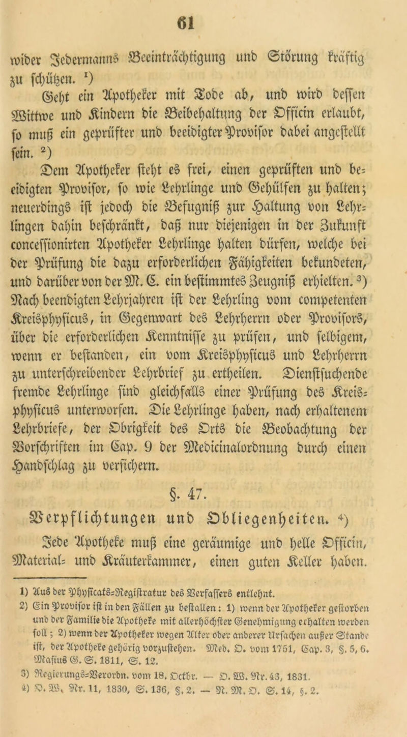 wider SebermannS ^Beeinträchtigung unb Störung fvdftig ju fchüfeen. x) ©ept ctit 2Cpott>eBer mit $£obe ab, tmb wirb beffett Söithüc unb hindern bie ^Beibehaltung ber sDffictn erlaubt, fo mufü ein geprüfter unb beeidigter $Prooifor habet angcpcXXt fein. 2) Sem Apotheker fleht eS frei, einen geprüften unb be= eibigten sproütfor, fo wie Sterlinge unb ©epülfen §u halten; neuerdings ift jebod> bie SSefugntf jur Haltung pon Sel)r= lingen dahin befchränkt, bafj nur diejenigen in ber Bufunft conceffionirten Apotheker Setzlinge halten dürfen, welche bei ber Prüfung bie baju erforderlichen Fähigkeiten bekundeten, unb darüber»onber^Jt.(5. einbeftimmteSBeugnifj erhielten.3) 5*^ad> beendigten Sehrjahren ift ber Sehrling Dom competenten ÄreiSphpficuS, in ©egenwart be§ Sehrherrn ober spromforS, über bie erforderlichen Äcnntniffe 51t prüfen, unb felbigem, wenn er beftanben, ein 00m ibreiSphpftcuS unb Sehrherrn ju unterfchretbcnbcr Sehrbrief 5U erretten. Stenftfuchenbe fremde Sehrltnge find gleichfalls einer Prüfung bcS ibrciS; phpftcuS unterworfen. Sie Sehrltnge haben, nach erhaltenem Sehrbriefe, ber Obrigkeit beS £Drt3 bie ^Beobachtung ber SSorfcbriften im (5ap. 9 ber SDtebicinalorbnung durch einen •£>anbfcplag 51t oerftchern. §. 47. SSerpflichtungen unb ÖbUegenljeitetu 4) Sebe Apotheke muß eine geräumige unb pelle £)fftcin, Material; unb Ärauterkammer, einen guten Heller haben. 1) 2Cu§ ber SPf)i;ftcafSi9tegiftratur beS SJcrfafTetS entlehnt. 2} 6in $)rotufor tfl in ben galten ju beftaüen: 1) wenn ber Tfpotfyefer geßorben unb ber Samitie bie TCpotfjeBe mit atlerf)öd)fter ©eneßmigung ctpalten werben foll; 2) wenn ber JfpotljeBer wegen TCtfer ober anberer Urfacfcen außer Staube ift, ber tfpot&efe gehörig rorjuftefjen. 33leb* JD. t>om 1751, @ap. 3, §, 5,6. SftaftuS ©. ©. 1811, <S. 12. 3) 5ftegierungö;S3erorbn. »om 18, Octbr. — SD. 2G. 9tr. 43, 1831. 4) 9tr.ll, 1830, ©.136, §.2. - 9t. 33t, D, ©.14, §.2.