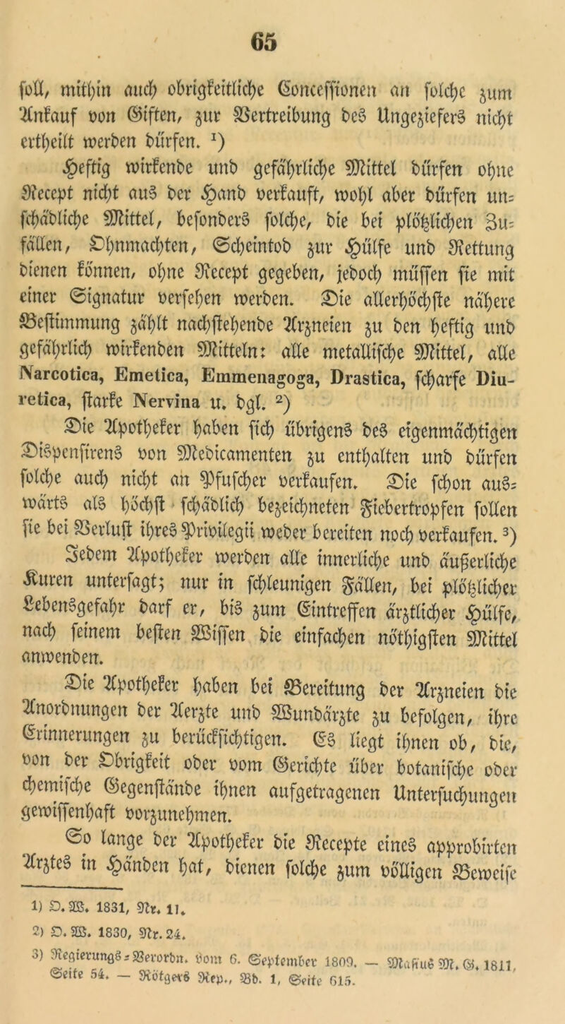 foü, mithin and; obrt^fetth'c^e Eoncefftonen an folche zum Anlauf wrt Elften, gut Vertreibung beS Ungeziefers ntd>t erteilt werben bttrfen. J) £eftig wirfcnbe unb gefährliche Mittel bttrfen ohne Steccpt nicht aus ber §anb verlauft, wohl aber btirfen un= fchäbliche Mittel, befonberS folche, bie bei plö^lichen Su- fallen, Ohnmächten, ©d&cintob zur .Jgmlfe unb Rettung bienen fonnen, ohne Siccept gegeben, jreboch muffen fte mit einer Signatur oerfehen werben. £)ie allerhöchfte nähere SBeftimmung zählt nachjfehenbe Arzneien zu ben heftig unb gefährlich wtrfenben Mitteln: alle metaUifche Mittel, alle iNarcotica, Emetica, Emmeiiagoga, Drastica, fcharfe Diu- retica, ftarfe Nervina u. bgl. 1 2) ®ie 2Cpothefer haben [ich übrigens beS eigenmächtigen £)iSpenfirenS oon Sttebicamenten zu enthalten unb burfen folche auch nicht an ^fufcher oerlaufen. 2>te fchon auS= rnärtS als fchäblich bezeichneten gtebertropfen follctt fie bei Verluft tyreS ^rioilegit weber bereiten noch oerfaufen.3) gebeut Xpotheler werben alle innerliche unb äußerliche Äuren unterfagt; nur in fchleunigen gälten, bei plötzlicher Lebensgefahr barf er, bis zum Eintreffen ärztlicher £üIfe, nach feinem bejten SBiffen bie einfachen nothigjten Mittel anwenben. £)ie 2lpotheler haben bei «Bereitung ber Arzneien bie 2lnorbnungen ber Merzte unb Söunbärzte zu befolgen, ihre Erinnerungen zu berücffichtigen. ES liegt ihnen ob, bic, oon ber Obrigleit ober oom ©erichte über botanifche ober chemtfehe ©egenftänbe ihnen aufgetragenen Unterredungen gewiffenhaft oorzunchmen. Ian3e ber 2Cpothefer bie Liccepte eines approbirten Arztes in §änbcn hat, bienen folche zum oblligcn «Bewetfe 1) aas. 1831, 9tr. 11. 2) £>. 3S. 1830, Sftr. 24. °) ^^tevungö^Söerorbn. Oom 6. ©epfemfret 1800. — fOtafiuS 50t. 1811 ©eite 54. - 3ti>tge*S die»., 58b. 1, ©wte 615.