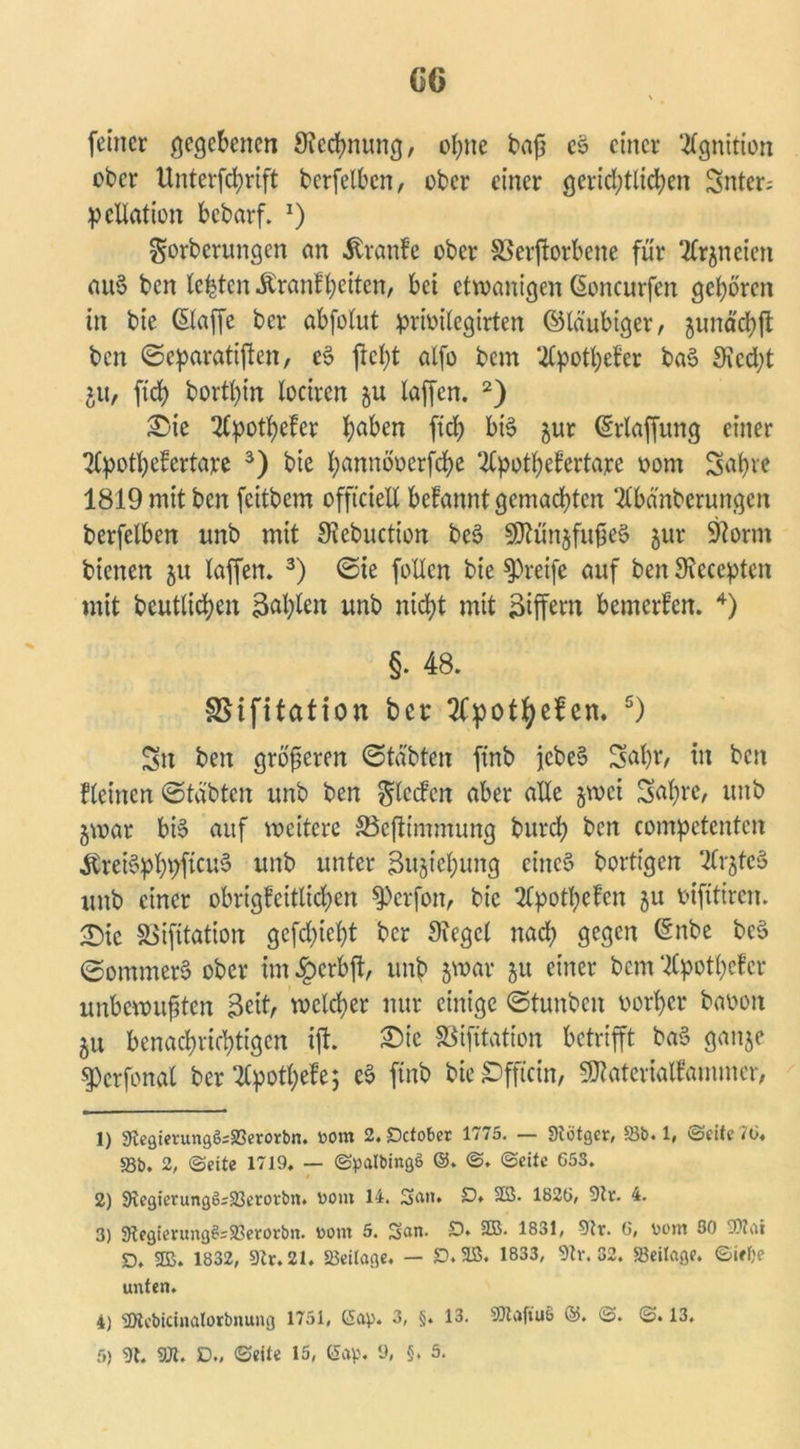 feiner gegebenen Stechnung, ebne baß eo einer ‘tfgnition ober Unterfchrift berfelben, ober einer gerichtlichen Snter; Reflation bebarf. *) gorberungen an Äranfe ober SSerßorbene für tfrjneien au§ ben lebten Äranfbeiten, bet etwanigen ßoncurfen geboren in bie ©affe ber abfolut prioilegirten ©laubiger, gimäd>fl ben ©eparatißen, c$ ßclß alfo bem UCpotbeb'er ba3 Stecht 51t, ftcb bortbin lociren ju laffen. 2) £>ie 2(potbeler baben ftcb bi§ ^ur ©rlaffung einer 2lpotbe!ertare 3) bie bännöoerßhe 2tpotbefertare oont Seib)rc 1819 mit ben feitbem offtciell befannt gemachten ‘-Kbänberungcn berfelben unb mit Stebuction be$ SOtünjfußeS $ur 9iorm bienen 5« laffen, 3) ©ie follcn bie greife auf ben Stecepten mit beutlicben jtohkn unb nicht mit Ziffern bemerken. 4) §. 48. SSifitation bet* tfpotfyeben. 5) Sn ben größeren ©täbten ftnb jcbe§ Sobt, tu ben fletnen ©tdbten unb ben Rieden aber alle §wci Sabre, unb jwar bi§ auf weitere S3cfttmmung bureb ben compctenten &rei§pbbßcu3 unb unter Sujiebung eines borttgen %r$tcB unb einer obrigfeitlicben Werfen, bie 2Cpotbefen ju vifitiren. <Die SSifitation gefeßiebt ber Siegel nach gegen ©nbe bc$ ©ommerS ober im £>crbß, unb jwar 51t einer bem ‘tfpotbefer unbewußten Bett, welcher nur einige ©tunbett vorher baoott 51t benachrichtigen iß. £>ic SSifitation betrißt ba§ ganje §)crfonal ber tfpotbefe; & ftnb bic£)fficin, SJtatcrialfammer, 1) 9iegierung6;93erorbn. bom 2. Dctober 1775. — Stötger, 93b. 1, ©eite 7(3. 58b. 2, ©eite 1719. — ©palbingö ©. ©. ©eite 653. 2) 9icgietungö;23etoi-bn. bom 14. San. 22- 1826/ 9tr. 4. 3) 9tegientng$=93ero>:bn. bont 5. San. £). 9B. 1831, 9tr. 6, bom 30 93Zai D. SDB. 1832, 9Zr. 21. 93eilage. — JD.9B. 1833, 9tv. 32. Beilage, ©iffce unten. 4) s2tebicinalorbnung 1751, Gap. 3, §. 13. SJtafiuS ©. ©. ©. 13.