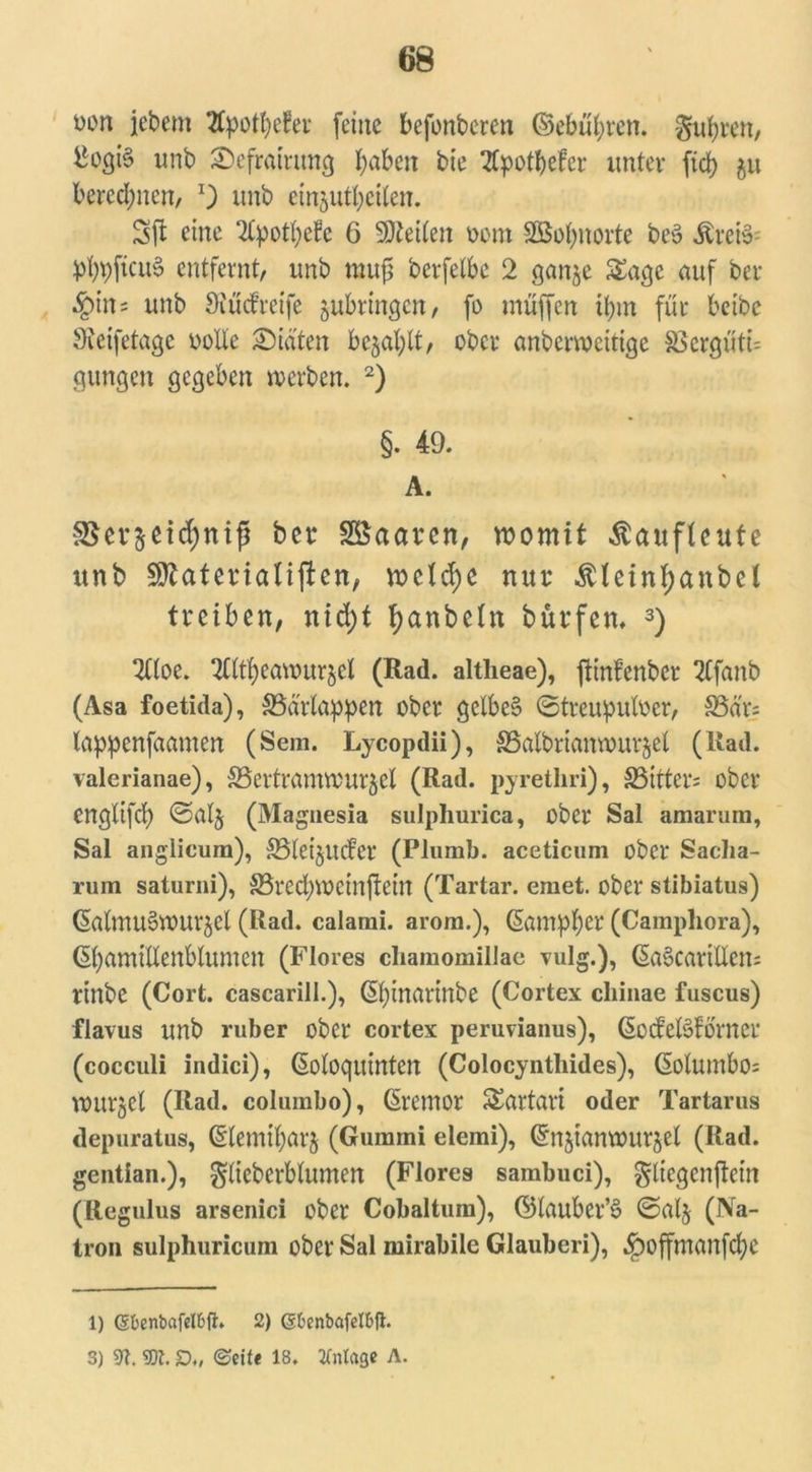oon jebem 2Cpot^efer feine befonbcren ©ebneren, gurren, ^ogi§ unb 2)efraintng fabelt bie 2Cpotbefer unter fid> $u berechnen/ unb etnjutbctten. Sil eine Tlpotfyefe 6 Seiten vom SBofynorte bc$ Ärefös pt^ftcuS entfernt, unb muß berfetbe 2 ganje Sage auf ber $in= unb Öiücfreife jubringen, fo muffen tym für beibc 9?eifetage volle Diäten bejaht, ober anbcrvocitige S5ergüti= gungen gegeben werben. 2) §. 49. A. 3$er&ei(f)nifj ber SSaaren, womit ßaufteufe unb SRaterialiften, welche nur ^lein^anbel treiben, nid)t tyanbetn bürfem 3) 2ttoe. 2tM)cawurjet (Rad. altlieae), ftinPenbcr 2tfanb (Asa foetida), SSa'rtoppen ober gelbes? ©treupulver, SSa'r; lappenfaamen (Sem. Lycopdii), S3albrtantvur$el (Rad. valerianae), 33ertratmvur§cl (Rad. pyrethri), SSitters ober englifd) ©alj (Magnesia sulphurica, ober Sal amarum, Sal anglieum), £8tei§uder (Plomb. aceticnm ober Sacha- rum saturni), SSrecfyweinftein (Tartar, emet. ober stibiatus) ©almu&VUrjel (Rad. calami. arom.), ßampfyer (Camphora), ßfyamtllenblumen (Flores chamomillae vulg.), (§a§cartHen= rinbe (Cort. cascarill.), ßtyinartnbe (Cortex cliinae fuscus) flavus unb ruber ober cortex peruvianus), ©oifeBförner (cocculi indici), ßoloquinten (Colocyntliides), ßolumbo= wurjel (Rad. columbo), Giremor Sartari oder Tartarus depuratus, ©lemtfyarj (Gummi elemi), ©njtamvur^el (Rad. gentian.), gliebcrblumen (Flores sambuci), gliegenftem (Regulus arsenici ober Cobaltum), ©lauber’3 ©alj (Na- tron sulphuricum ober Sal mirabile Glauberi), .ipoffmanfcfye 1) (Sbenbafelbtf. 2) gfcenbafelfcfi. 3) m. m. £)., ©eit« 18. Anlage A.