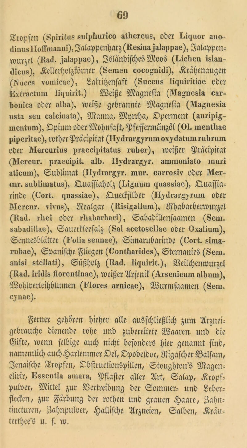 S&Oöfen (Spiritus gulphurico athereus, ober Liquor ano- dinusHoflmaiini), Salappenharä (Regina jalappae), 3alappen= VOUX'^eX (Rad. jalappae), 3§lanbifd)eg Siftoog (Lichen islan- dicus), ÄeXXerXjoXgfovner (Semen cocognidi), Ärafyenaugen (Nuces vomicae), ßafrt&enfdft (Succus liquiritiae ober Extractum liquirit.) SSeifje Sftagnefta (Magnesia car- bonica ober alba), roet§e gebrannte SDfcagnefta (Magnesia usta seu calcinata), SOtanna, SDfyrrfya, Operment (auripig- mentum), £)ptum oberSMpifaft, ^feffermunfcöl (01. mentliae piperitae), lotfycr^räüpitat (Hydrargyrum oxy datum rubrum ober Mercurius praecipitatus ruber), weiter $)rd'ctpttat (Mercur. praecipit. alb. Hydrargyr. ammoniato muri aticum), (Sublimat (Hydrargyr. mur. corrosiv ober Mer- cnr. sublimatus), jQnafitaholj (Lignum quassiae), jD,uaffta= rinbe (Cort. quassiae), £luecfftlbcr (Hydrargyrum ober Mercur. vivus), Stealgar (Risigallum), ^ipabarbermurjel (Rad. rliei ober rliabarbari), SababtUcnfaamcn (Sem. sabadillae), Sauerfleefalj (Sal acetosellae ober Oxalium), Sennegbldtter (Folia sennae), Stmarubarinbe (Cort. sima- rubae), Spantfd)e fliegen (Contharides), Sternanteg (Sem. anisi stellati), Su£l;olj (Rad. liquirit.), SSetlcfyenmtrjel (Rad. iridis florentinae), meiner 2tvfcmb (Arsenicum album), 2ßobloevleil)blumen (Flores arnicae), SSurmfaamen (Sem. cynae). ferner gehören hiefyer alle augfcfyltefilid) jum ^rjnet; gebrauche btenenbe rol)e unb guberettete SBaaren ttnb bie ©iftc, wenn felbige aucl) rttd;t bcjbnbetg X)ter genannt ftnb, namentlich aud)£arlemmer £)el, £>pobelboc, 9tigafcherSaljam, Scnaifche tropfen, £>bftructiongpiIlen, Stoughton’8 5Ö^agen= cltytr, Esseutia amara, $pffo|ier aller 2Crt, Salap, Kropfs puloer, SJlittel jur SSertreibung ber Sommers unb ßcbcr= flecfen, jur garbung ber rotten unb grauen §aare, 3al;n= tincturen, 34npuloer, §aUifd;c 2Crjneien, Salben, Ärau= tcvtpee’g u. f. ».