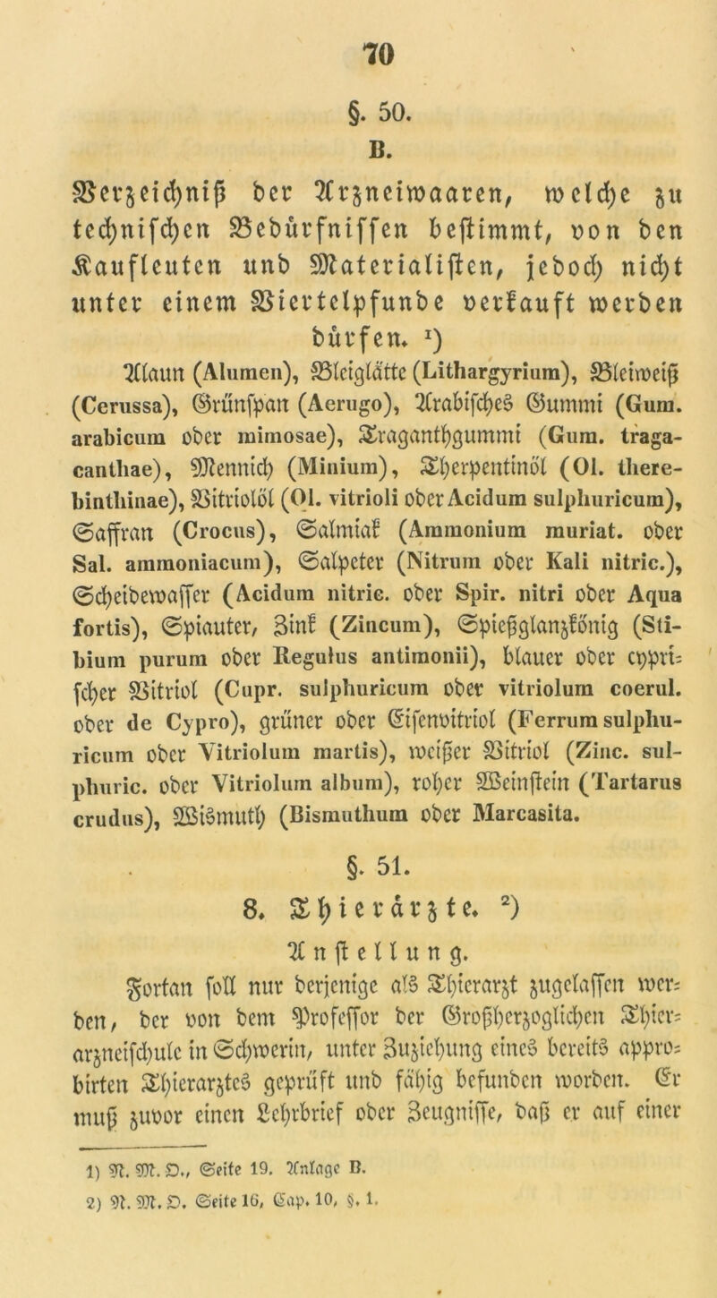§. 50. B. SSetsetcfyntß bet 2ft$ncmaaten, wcldje gu ted;nifd)cn SBebürfniffen beftimmt, ton ben Äaufleutcn itnb Späteriatiften, jebod) nid)t unter einem SSiertelpfunbe oerbauft werben bürfem *) Tllaun (Alumen), SSlciglätte (Lithargyrium), SSleiwcifi (Cerussa), ©rünfpan (Aerugo), 2Crabifd)eö ©ummi (Gum. arabicum ober mimosae), £ragantbgummt (Gum. traga- cantliae), 9ftenntd) (Minium), Terpentinöl (01. lliere- bintliinae), SSitviolüt (01. vitrioli ober Acidum sulplmricura), ©affran (Crocus), ©almtaf (Ammonium muriat. ober Sal. ainmoniacum), ©alpetcr (Nitrum ober Kali nitric.), ©d)eibewaffcr (Acidum nitric. ober Spir. nitri ober Aqua fortis), ©piauter, 3tn! (Zincum), ©piefsgtanmfönig (Sti- bium purum ober Regulus antimonii), blauer ober epprt; fd)cr SSitriol (Cupr. sulpburicum ober vitriolum coerul. ober de Cypro), grüner ober ©ifenoitrtol (Ferrum sulpliu- ricum ober Vitriolum martis), mctfscr 33ttrtol (Zinc. sul- phuric. ober Vitriolum album), rol)Cr SBcinfiein (Tartarus crudus), Söiömutb (Bismuthum ober Marcasita. §. 51. 8, & i e r d r j t e. 1 2) 21 n ft e 11 u n g. fortan fotX nur berjenige als Tierarzt jugelaffcn wer; ben, ber von bem ^rofeffor ber ®rof$ermöglichen T*CV; arjneifdjulc in ©d)weritt, unter 3ujiel)ung eine» bereits appro; birten T^arjteS geprüft unb fähig befunben worben, (Sr mufj juoor einen ßefyrbrief ober Seugniffe, baß er auf einer 1) 9t. SOI. D„ ©eite 19. 3fntnge B.