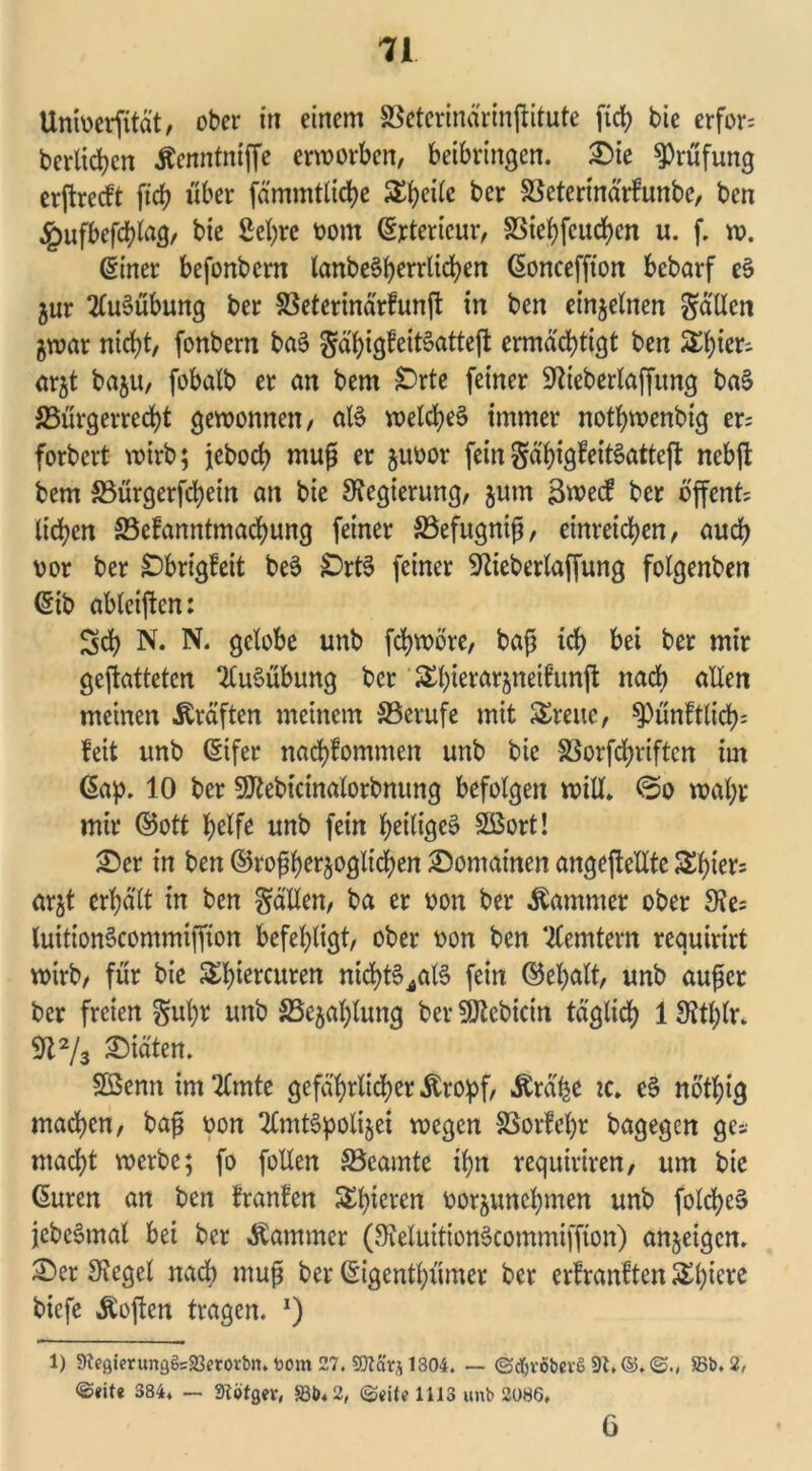 Univerfität, ober in einem SSeterinärinftitute fiel? bic erfor= beritten Äenntniffe erworben, betbringen. ©ie Prüfung erftreckt fich über fämmtliche ^ei(e ber Söeterinärkunbc, ben £ufbefchlag, bie 2el)rc vom (Exterieur, SStet)feucJ>en u. f. w. (Einer befonbem lanbe^{?errltd?en (Sonceffton bebarf eS jur Ausübung ber S3eterinärtunft in ben einzelnen fallen Zwar nicht, fonbern baS gähigkeiBatteft ermächtigt ben &t)kx-~ arzt baju, fobalb er an bem Orte feiner Sfteberlaffimg baS S5ürgerred?t gewonnen, aB welches immer nothwenbig er; forbert wirb; jeboch muß er zuvor feingähigkeitSatteft nebft bem S5ürgerfchein an bie Regierung, zum 3weck ber offene liehen ^Bekanntmachung feiner SBefugniß, einreichen, auch vor ber Obrigkeit beS OrtS feiner 9tiebertaffung folgenben ©ib ablciftcn: Sch N. N. gelobe unb fchwöre, baß ich ber mir gejtattetcn Ausübung ber ^h^rarjneikunj^ nach allen meinen Kräften meinem ^Berufe mit Breite, pünktlich: keit unb ©ifer nachkommen unb bie SSorfdfjriften im Gap. 10 ber SSJkebtcinalorbnung befolgen will, ©o wahr mir ©ott helfe unb fein heiliges Sßort! ©er in ben ©^herzoglichen ©omainen angejteUte Shier= arzt erhält in ben fällen, ba er von ber Kammer ober 3?e= luitionScommiffion befehligt, ober von ben Remtern requirirt wirb, für bie 5£l>tercuren nichtS^alS fein ©ehalt, unb außer ber freien gul)r unb ^Bezahlung ber SJtcbicin täglich 1 SJthlr. 91% ©iäten. Sßenn im Timte gefährlicher &ropf, Ärä'he zc. eS nöthtg machen, baß von TlmtSpolizei wegen SSorfehr bagegen ge* macht werbe; fo follen ^Beamte ihn requiriren, um bie (Suren an ben kranken S£l>icren vorzunehmen unb folchcS jcbcStnal bei ber Kammer (JKeluitionScommiffton) anzetgen. ©er Siegel nach muß ber ©igenthümer ber erkrankten biefe Äoften tragen. x) 1) 9Zegtmtng§s23erot:bn. tont 27. SKarjl304. — ©djvöbevö 91,©.©., 58b. 2, 384. — Siotgev, 58b. 2, ©fite 1113 unb 2086, 6