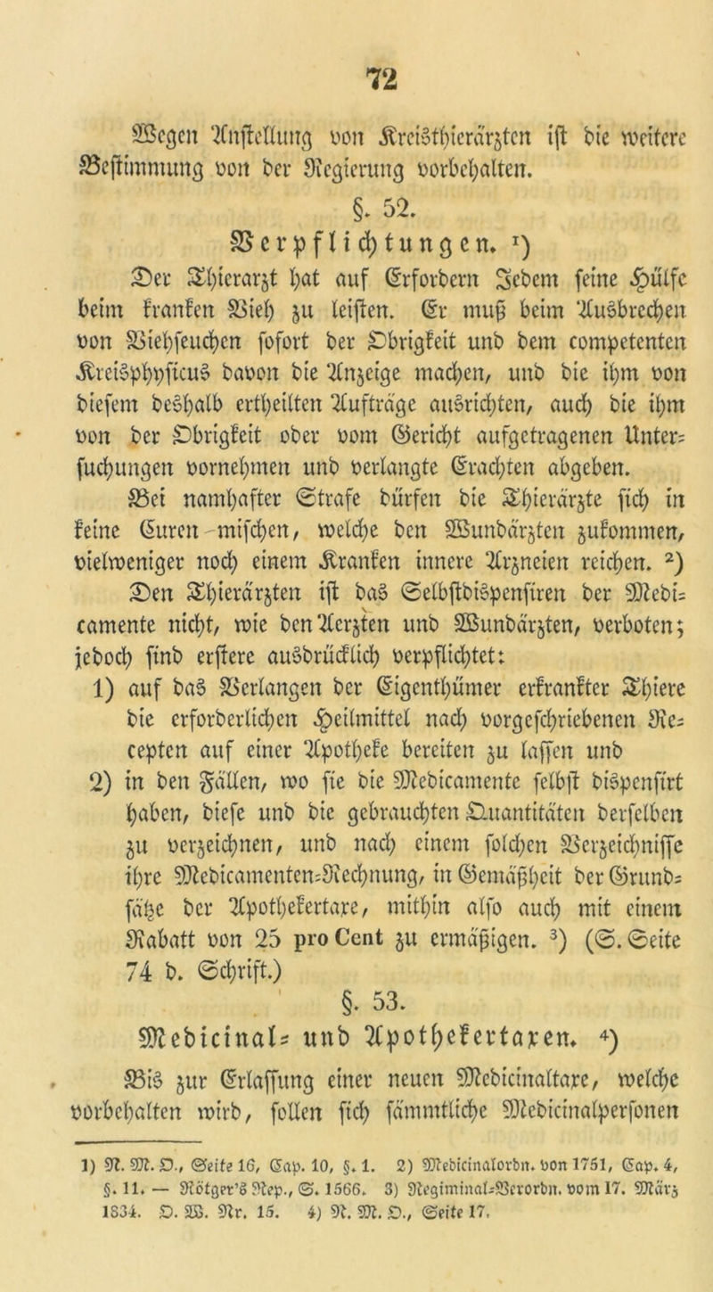 Sßcgcn 2fnftetlung von ÄrciSthicrärjten ift bte weitere SBeftimmung von bei- Sicgierung Vorbehalten. §. 52. S5erpflid)tungett* *) Ser ®l)ierarjt l;at auf (Srforbern Sebent feine Hülfe beim franfen S3tef> ju teilten. (Sr muß beim 2tus>bred)en von §3iet)feud)en fofort ber Qbrigfeit unb bem competcnten ^rei§pt)t)fieu§ bauen bie ‘2tn$cige machen, unb bte ihm oon tiefem be$halb erteilten Aufträge auSrichten, aud) bte it)m oon ber Qbrigfeit ober oom ©erid)t aufgetragenen Unter; fucfyungen oornehmen unb verlangte brachten abgeben. 33ei namhafter ©träfe bürfeit bie Shterarjte ftch in leine Cmren mifchen, welche ben Sßunbd'rjten jutommen, uietweniger nod) einem Uranien innere 2Crjneien reichen. 1 2) Sen ^hierdrjten ift ba§ ©elbjtbtepenftren ber S02ebi= camente nicht, wie bcn^lcrjten unb Söunbdrjten, oerboten; jebod) ftnb erffere auSbrücflich verpflichtett 1) auf baS Verlangen ber (Sigenthümer erfranftcr Schiere bie crforberlichen Heilmittel nad; oorgefchriebenen Sie; ceptcn auf einer SCpotheFe bereiten 51t taffen unb 2) in ben gatten, wo fte bie SJtebicamente fctbft biSpcnftrt haben, biefc unb bie gebrauchten Quantitäten berfclbeit ju verjeichnen, unb nach einem folgen SScrjeidhniffe ihre SDtebicamentemSiedhnung, in ©emäßheit ber ©runb; fä'he ber 2Cpott;efertare, mithin alfo auch mit einem Rabatt von 25 pro Cent ju ermäßigen. 3) (©.©eite 74 b. ©ehrift.) §. 53. Sttebicinal* unb Tlpotfjefertajcem 4) S5i§ jur (Srtaffung einer neuen Sftebicinattare, welche Vorbehalten wirb, fetten ftch fä'mmttiche SJiebicinatperfonen 1) Sl.SJl.D., (Seite 16, Sap. 10, §. 1. 2) SOtebidnatorbtt. Dort 1751, GSap* 4, §. 11. — 9lötger’j> 9tep., <3. 1566. 3) 9legiminal45crorbn. »om 17. SJtiirj 1S34. V. SS. Sir, 15. 4) 91. m. £>., ©eite 17.