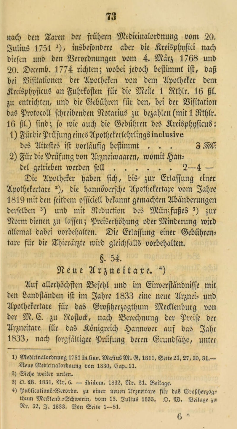 Hcicfy bcn garen ber frühem SOtebicinalorbnung vom 20. Suliu3 1751 J)r inSbefonbere aber bie Äret6pl;v>fict nach bicfcn unb bcn SSerorbnungen vom 4. Sttärj 1768 unb 20. &ecemb. 1774 richten; wobei jeboef? beftimmt ift, bafj bei 83ifttationen bet* Slpothefen von bem 2lpothefer bern KreiöphpfKwS an guhrfoften für bte 50?ette 1 9tthlr. 16 fl. 5« entrichten/ unb bie ©e&uhren für ben, bei ber SSifitation baS protocotl fehreibenben SRotartuS ju bejahten (mit 1 Sfthtr. 16 ft.) ftnb; fo wie auch bie ©ebühren bcS KreiSphpfcuS: 1) gürbie Prüfung eine» SCpothef erlehrlingS inclusive bc§ 2Cttefte5 ift vorläufig beftimmt . . . 3f/t: 2) gür bie Prüfung von Ttrjneiwaaren, womit §an= bet getrieben werben foXX 2—4 — £)ie SCpothefer h^ben fich/ bi§ jur ©rlaffung einer 2Cpothe!ertaye 1 2), bie hannövcrfdje ‘Kpothefertare vom Sabre 1819 mit ben feitbem offtcieU befannt gemachten 2tbänberungeit berfelben 3) unb mit Sftebuction be§ 50tünjfufe$ 3) jür 9torm bienen ju taffen; Preiserhöhung ober SDfönberung wirb altemal babei Vorbehalten. £>ie ©rtaffung einer ©ebübrens täte für bie 5Ebicrär$te wirb gleichfalls Vorbehalten. §. 54. e u e 2C v § n e i t a x u 4) 2Cuf atterhbd;jten S5efet)t unb im ©inverftänbniffe mit ben ßanbfta'nbcn ift im Sabre 1833 eine neue Tlrjneis unb ‘2tpothefertare für baS ©rofberjogtbum SSttecftenburg von ber SDt. © ju Sioftocf, nach Berechnung ber preife ber 2trjneitare für baS Königreich Hannover auf baS Sat)r 1833/ nach forgfdttiger Prüfung bereu ©runbfähe, unter 1) SKebicinalorbnung 1751 in fine. SOTaftuß 50t* @. 1811, (Seite 21,27/ 30,31.— 92eue «fitebicinatorbnung uon 1830, gap.ll. 2) Sielje wettet unten. 3) D. 2B. 1831, «Kr. 6. — ibidem. 1832, 9lr. 21. «Beilage. 4) ^)ublication^S3erovbn. ju einet neuen Tfrjneitate füt ba§ ©töfifyevjog? tftum Sttetftenb.sSd&wetm, toom 13. Suliuö 1833. S, SESS. «Beilage ju 9tr. 32, S. 1833. «Bon Seite 1—51. 6 *