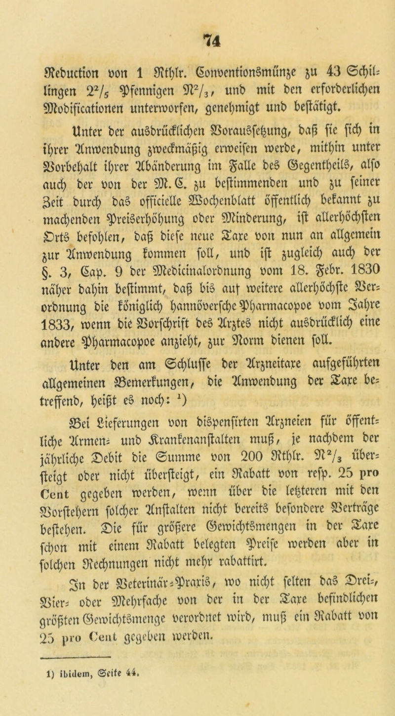 Stebuction von 1 Stthtr. (SonventionSmünje ju 43 Schild Imgen 22/5 Pfennigen 9t2/3, unb mit ben erforberlid;en SDtobifi'catiorten unterworfen, genehmigt unb betätigt. Unter ber au§brücfttd>en SSorauSfefcung, baf5 fte ftch in if)rer 2Cnwenbung jwecfmäfjig erweifen werbe, mitbin unter SSorbebalt ihrer 2lbänbcrung im gatle beS ©egentheilS, alfo auch ber von ber 9Jt. (§. &u bcjtimmenben unb ju feiner Seit bureb baS offtcieUe 28od;cnblatt öffentlich belannt 511 mad)enben Preiserhöhung ober SDtinberung, ift allerhöchsten jprtS befohlen, baß biefe neue £are von nun an allgemein 5ur itnwenbung fommen füll, unb ijt jugleid) aud) ber §. 3, <5ap. 9 ber SDtebicinalorbnung vom 18. ^ebr. 1830 näher bal)in beftimmt, baß bis auf weitere allcrhöchftc 58er; orbnung bie föniglich hwnöverfche Pharmacopoe vom Sahvc 1833, wenn bie SSorfchrift beS irjteS nicht auSbrücflid; eine anbere Pharmacopoe «Weht/ jur Storni bienen foll. Unter ben am Schluffe ber tlr^neitare aufgeführten allgemeinen ©emerf ungen, bie tlnwenbung ber £are bc; treffenb, h^fit eS noch: x) S5et ßteferungen von biSpcnftrten tfrjneien für öffent; liehe Firmen; unb Äranfenanftaltcn muß, je nachbem ber jährliche £>cbit bie Summe von 200 9ttf)lr. 2t2/3 über; fteigt ober nicht überfteigt, ein Rabatt von refp. 25 pro Cent gegeben werben, wenn über bie letzteren mit ben 5ßorftel)ern fold;er tlnftalten nicht bereits befonbere Verträge begehen, £>ie für größere ©ewichtSmengen in ber £are fchon mit einem Rabatt belegten Preife werben aber in foldjen [Rechnungen nicht mehr rabattirt. Sn ber Veterinär2Praxis, wo nicht feiten baS ©reis, sßter* ober Mehrfache von ber in ber £are bcfinblidfcn größten ©ewichtSmenge verorbnet wirb, muß ein [Rabatt von 25 pro Cent gegeben werben. 1) ibidem, ©fite 44,