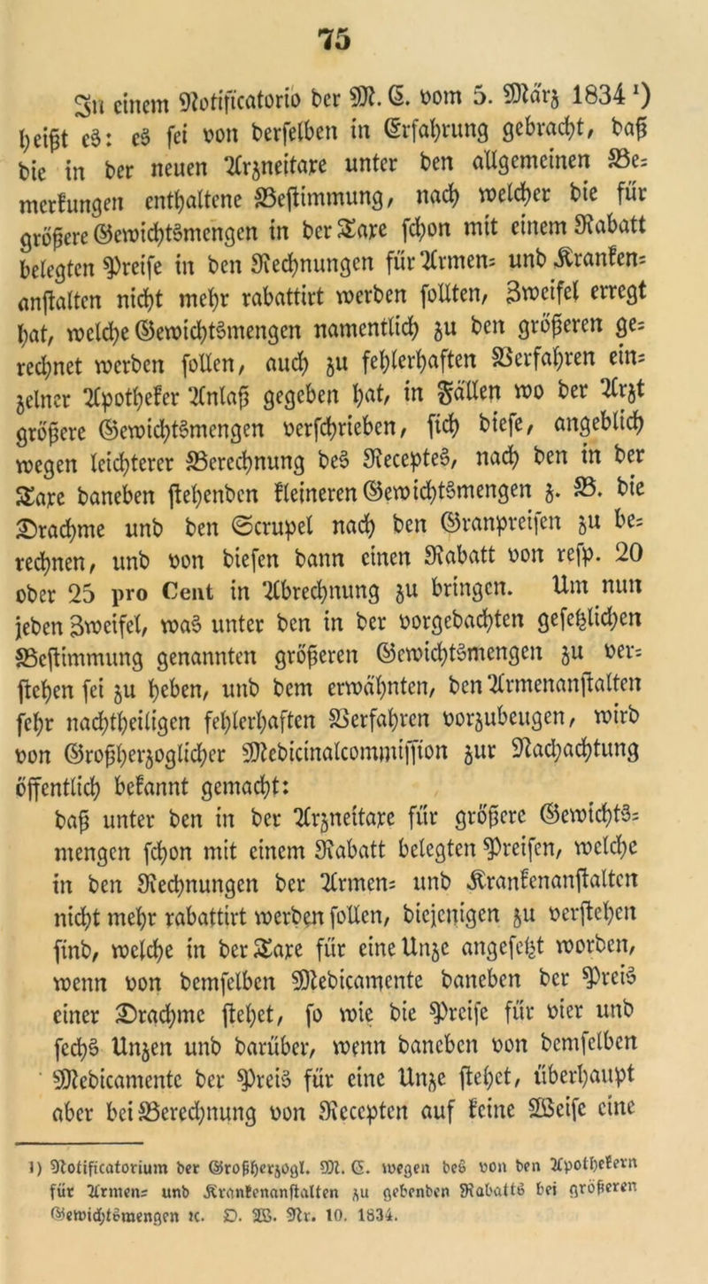 <3n einem Rotiftcatorio ber 9Jt. ß. born 5. Rlärj 1834 0 \)z\$t eS: c§ fei bon berfelben in (Erfahrung gebracht, ba£ bie in ber neuen ‘Kr^neitare unter ben allgemeinen S3e= merfungen entgoltene S3eftimmung, nach wctcfycr bie für größere @ewid)t§mcngen in ber SEare fd;on mit einem 9tabatt belegten greife in ben Rechnungen für Innern unb Trante anjlalten nicht mehr rabattirt werben füllten, Bwcifet erregt hat, wcld)e ©ewichtSmengen namentlich $u ben größeren ge; red)net werben feilen, aud) §u fehlerhaften Verfahren ein; feiner Apüthcfer Anlaß gegeben hÄ^ *n Sollen wo ber Arjt größere ©ewichtSmengen berfchriebcn, ftd? biefe, angeblich wegen leichterer ^Berechnung be$ Reccpte§, nach ben in ber Sare baneben jlehenben Heineren ©ewid)t§mengen $. 23. bie Drachme unb ben ©crupel nach ben ©ranpreifen 5« be= rechnen, unb bon biefen bann einen Rabatt bon refp. 20 ober 25 pro Cent in Abrechnung $u bringen. Um nun jebert Bweifel, wa3 unter ben in ber borgebachten gefehlten $Bcjlimmung genannten größeren ©ewid)t3mengen §u ber; jlchen fei 5U heben, unb bem erwähnten, ben Armenanftalten fehr nachtheiligen fehlerhaften Verfahren borjubeugen, wirb bon ©rofheraoglicher SJfcbicinalcommifiton öur Pachtung öffentlich begannt gemacht: baß unter ben in ber Ar^neitarc für größere ©ewlchtS; mengen fchon mit einem Rabatt belegten greifen, welche in ben Redhnungen ber Armen; unb $ranfenanjlalten nicht mehr rabattirt werben füllen, biejenigen §u berftehen ftnb, welche in berSEare für eineUnje angefefet worben, wenn bon bemfelbcn SRebicamcnte baneben ber RrciS einer Drachme flehet, fo wie bie greife für hier unb fcd)$ Unjen unb barüber, wenn baneben bon bem] eiben SRebicamente ber spreiä für eine Un^c flehet, überhaupt aber bei S3ered;nung bon Reccpten auf feine Söcifc eine I) 9toüficatorium ber ©rojjljerjogl. 95t. (5. wegen beß von ben 2Cpotf)etern für Ermens unb ÄrnnBenanflalten i\u gebenben SRabattö bei größeren ß3ewid;teraengen k. D. 2B. 9tr. 10. 1834.
