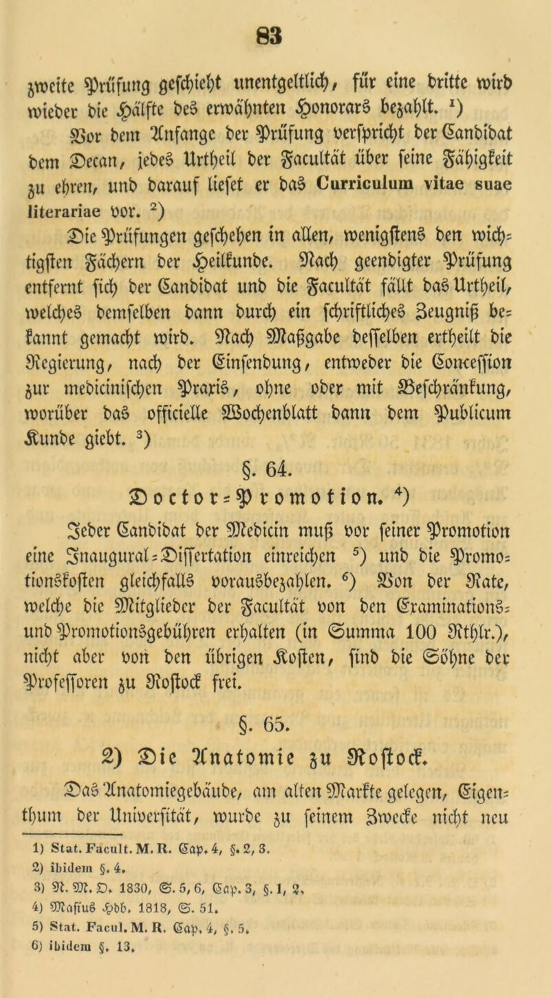 zweite Prüfung gcfc^ic^t unentgeltlich, für eine dritte wirb wieber bic £älfte beS erwähnten §onorar3 befahlt l) S5or beut Anfänge ber Prüfung verfpricht ber (Sanbibat bem Secan, jebeS Urtheil ber gacultät über feine gähigfeit 311 ehren, unb barauf liefet er baS Curriculum vitae suae iiterariae 001*. 2) Sie Prüfungen gefchehen in allen, wenigftenS ben wich= tigfien gächern ber £eilfunbe. Stach geenbigter Prüfung entfernt fich ber ßanbibat unb bie gacultät fällt baS Urtheil, welches bcmfclben bann burch ein fchriftlicheS Beugnifj bc= fannt gemacht wirb. 9)taf*gabe beffelben erteilt bie Regierung, nach ber (Sinfenbung, entweber bie ßomeffton jur mebicinifchen ^rajriS, ohne ober mit S5efchränfung, worüber baS offtcteXXe SBochcnblatt bann bem publicum Äunbe giebt. 3) §• 64. Soctor = $Promotion. 4) Scber (Sanbibat ber SDtebicin muß oor feiner Promotion eine SnauguralsSiffertation einreichen 5) unb bie $Promo= tionSfoften gleichfalls oorauSbcjahlen. 6) 5ßon ber State, welche bic SJtitglieber ber gacultät oon ben (SramtnationSs unb $)romotionSgebühren erhalten (in ©umma 100 Sithlr.), nicht aber oon ben übrigen Äojten, ftnb bie ©ohne ber $Profefforen 31t Stoftocf frei. §. 65. 2) Sie Anatomie gu Stoftotf* SaS tfnatomiegebäube, am alten SJtarfte gelegen, (§igen= tl)um ber Unioerfität, würbe ju feinem Sweife nicht neu 1) Stat. Facult. M. R. (5ap, 4, §.2,3. 2) ibidem §. 4, 3) 91.9Ä.3D» 1830, @.5,6, <5öp. 3, §. 1, 2. 4) gjtajtuS 4>b6. 1818, @. 51. 5) St.it. Facul. M. R. 6a^, 4, §, 5. 6) ibidem §, 13,