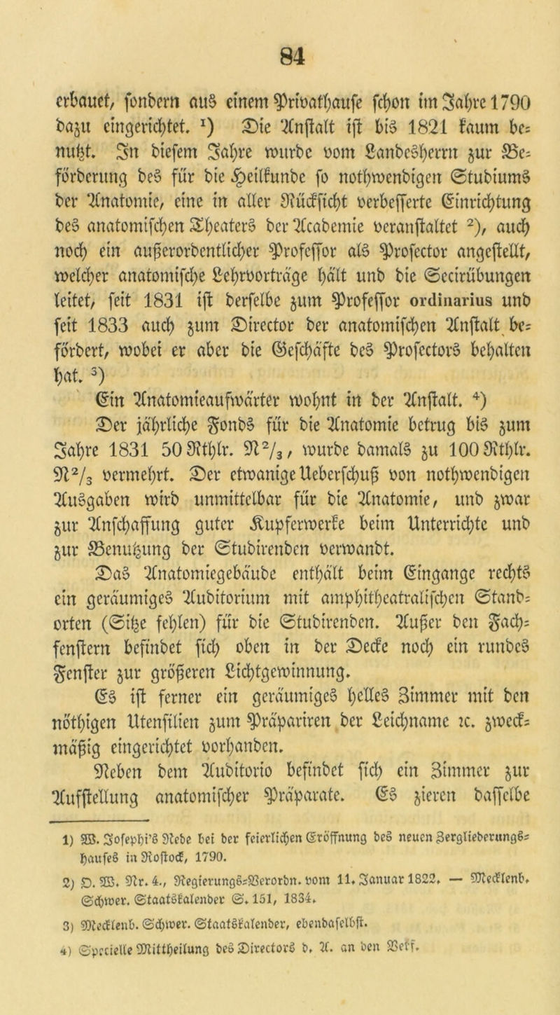 erbauet, fonbem aus einem sprivatbaufe fchon im Sabre 1790 baju eingerichtet. x) Sie ‘^Cnftatt ift bis 1821 faum be; nubt. Sn biefem Sal;re würbe vom SanbcSherrn §ur förbentng beS für bt'e ^eitfunbe fo nothwcnbtgen ©tubiumS ber Anatomie, eine in alter Siüdftcht verbeffertc ©inrichtung beS anatomifeben S^eaterS ber 2Ccabemie veranftaltet 1 2), auch noch ein aufjerorbcntlid)er s])rofeffor als ^Profector ungeteilt, welcher anatomifebe 2ef)tvorträge hält unb bie ©ectrübungen leitet, feit 1831 tft berfelbe $um $Profeffor Ordinarius unb feit 1833 auch $um Sirector ber anatomifeben 2£nftatt bc= forbert, wobei er aber bie ©efchäfte beS ^profcctorS behalten bat. 3) ©in 2lnatomieaufwarter wohnt in ber 2tnftalt. 4) Ser jährliche $onbS für bie Anatomie betrug bis junt Sabre 1831 50 9fthlr. 9l2/3/ würbe bamalS ju 100 9itl)lr. 912/3 vermehrt. Ser etwanige Ueberfd)u£ von notbwenbigen Ausgaben wirb unmittelbar für bie Anatomie, unb jwar gur 2tnfcbaffung guter Äupferwerfe beim Unterrichte unb jur 33enufeung ber ©tubirenben verwanbt. SaS 2lnatomiegebä'ube enthält beim ©ingange rechts ein geräumiges 2lubitorium mit am^bitb^tratifeben ©tanb= orten (©i^e fehlen) für bie ©tubirenben. 2tufer beit ^ach- fenflern befütbet ftd; oben in ber Seele noch ein runbcS gcnjlcr jur größeren Stchtgewinnung. ©S ift ferner ein geräumiges h^dcS Simmer mit beit nötigen Utenfilien jum ^räpariren ber ßeidjnamc tc. jweefs mäfiig eingerichtet vorhanben. Sieben bern 2lubitorio beftnbet ft'd) ein Stntmer jur 2(ufftellung anatomifdher Präparate. ©S gieren baffclbe 1) 33. Sofepfji’ö Siebe bei ber fcierlidf;en (Eröffnung beS neuen 3erglieberungö= IjaufeS in SloftocE, 1790. 2; D. 33. 9tr.4., Slegierung6=2?erorbn. ront 11. Sanuar 1822, — SOlecTlenb. ©dbiuer. ©taatötalenber (S. 151, 1834. 3) SOlecHent). @d)it>er. (StaatSMenber, ebenbafelbfi. 4) ©pccielle ■Dtittffeilung be» iDirectorö b. 7C. an beit SSetf.