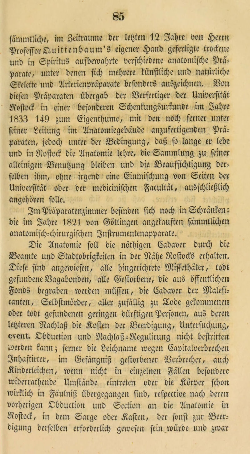 fämmtlidje, im Beitraume ber testen 12 3$re von £errn Profeffor £i u i 11 c n b a u m ’ 3 eigener £anb gefertigte troefene unb in (Sptritu3 aufberoat>rtc verfchtebenc anatomifche Prä; parate, unter benen fid? mehrere fünjtlichc unb natürliche (Sfelettc unb 2(rtericnpräparate befonbcrS au^eidjnen. Von tiefen Präparaten übergab ber Verfertiger ber Univerfität Sioftocf in einer befonberen (Sd)cnfung6urfunbc im Sa'hre 1833 149 jum ©igenthumc, mit ben noch ferner unter feiner Leitung im ‘tfnatomiegebäube anjufertigenben Prä; paraten, jeboch unter ber Vcbingung, bafj fo lange er lebe unb in Sioftocf bie Anatomie lehre, btc (Sammlung ju feiner alleinigen Vcnufntng bleiben unb bie Veaufftchtigung bcr= felben ihm, ohne irgenb eine (Einmifd;ung von (Setten ber Unberfitä't ober ber mebicinifchen gacultät, ausschließlich angehören folle. Sm Präparatenjimmer beftnben fleh nod) in (Schränfen; bie im Sabre 1821 von ©öttingen angefauften fämmtlicben anatomifch=d)irurgifchen Snftrumentenapparate. Sie Anatomie fotl bie nötigen ßabaver burch bie Veamte unb Stabtobrigfeiten in ber 9lä'he Siojtodö erhalten. Siefe ftnb angewiefen, alle hingerichtete SÖ^iffethäter, tobt gefunbene Vagabonben, ade ©eftorbene, bie att§ öffentlichen $onb3 begraben werben muffen, bie ßabavet bet 5D2ateft= canten, (Selbftmörber, aller jufällig §u £obe gefommenen ober tobt gefunbenen geringen bürftigen Perfonen, au$ beren letzteren 9?ad;laß bie Sofien ber Veerbigung, Untcrfuchung, event. £Dbbuction unb Nachlaß; Siegultrung nicht beftritten werben lann; ferner bie £ctd;name wegen ©apitalverbredjen Snbafttrter, im ©efängniß geftorbener Verbrecher, auch ^inberleichen, wenn nicht in einzelnen Rädert befonberc wiberrathertbe ttmftänbe etntreten ober bie Körper fchon wirflich in §äulntß übergegangen fiitb, refpective nach beren vorherigen £>bbuction unb (Sectioit an bie Anatomie in Sioftod, in bem ©arge ober haften, ber fonft jur Veer; bigung berfclben erforderlich gewefen fein würbe unb $war