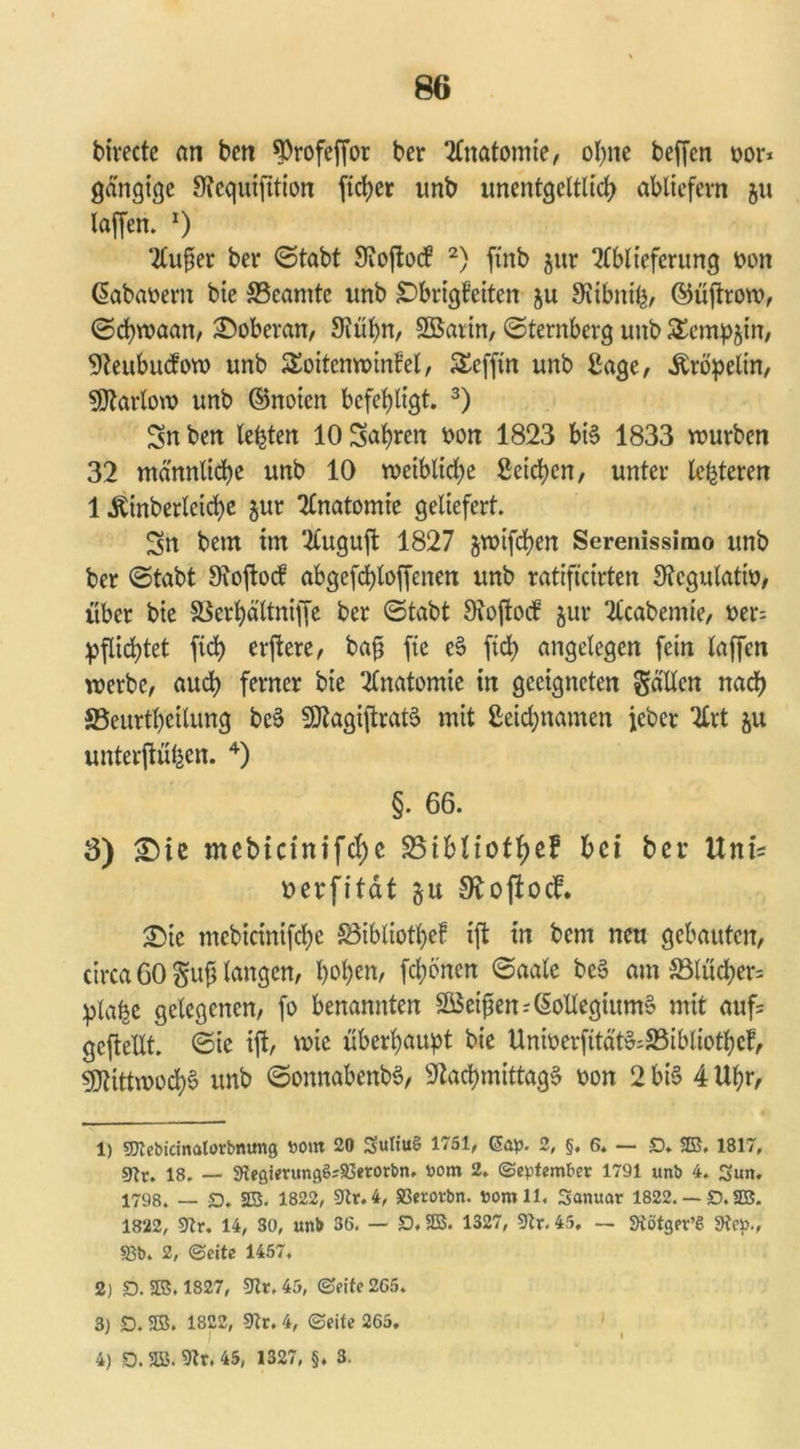 80 birecte an ben ^Orofcffor ber Anatomie, ohne beffen oor* gängige Nequtfttion ftd>cr unb unentgeltlich abliefern ju laffen. x) Außer ber ©tabt Nojlod 1 2) ftnb $ur Ablieferung Don (Sabaoern bie ^Beamte unb £)brigbetten ju Nibnife, ©üjtrow, ©chwaan, Doberan, 9iül)n, SBarin, «Sternberg unb £emp§in, Neubudow unb SÄnwinfel, £cfjtn unb Sage, Kröpelin, Ntarloro unb ©noien befehligt. 3) Sn ben lebten 10 Sahren Don 1823 bis 1833 rourben 32 männliche unb 10 weibliche Seichen, unter lederen 1 Äinberleiche $ur Anatomie geliefert. Sn bem im Auguft 1827 jwifchen Serenissimo unb ber ©tabt Noftocf abgefchloffenen unb ratifteirten Ncgulatto, über bie SSerhä'ltnijfe ber «Stabt Oioftod $ur Acabemie, Der= pflichtet fid) evftere, baß fic e3 ftd> angelegen fein laffen werbe, auch ferner bie Anatomie in geeigneten gälten nach SBeurtheilung be3 SNagiftratS mit Seidjnamen febet Art ju unterftühen. 4) §. 66. 3) £)ie mebicinifche S5iblioff>cF hei ber UnU Derfität Noftocf. £>ie mebicinifche föibliotßef ift in bem neu gebauten, circa 60 guß langen, hohen' fronen ©aale bcS am S5lücher= pla^e gelegenen, fo benannten Söeißen-'(Sollegiitm§ mit aufs geftettt. ©ie ift, wie überhaupt bie UniDerfitätSÄbliotbef, Mittwochs unb ©onnabenbS, Nachmittage Don 2 bis 4 Uhr, 1) Sltebicmalorbmmg t>ont 20 Swttuö 1751, ßap. 2, §, 6. — £). 23, 1817, snv, 18. — KegierungSrSßetorbn. »om 2. (September 1791 unb 4. Sun. 1798, _ £). 25. 1822, 9tr. 4, S3erovbn. »omll, Sanuar 1822. — D. 23. 1822, 9tr. 14, 30, unb 36. — D.23. 1327, 9?r. 45. — SRötger’S fRcp., S3b. 2, (Beite 1457. 2) D. 23. 1827, 5Jlv. 45, ©eite 265. 3) £). 25. 1822, 0?r. 4, ©eite 265. 4) D. 23. 9tr. 45, 1327, §. 3.