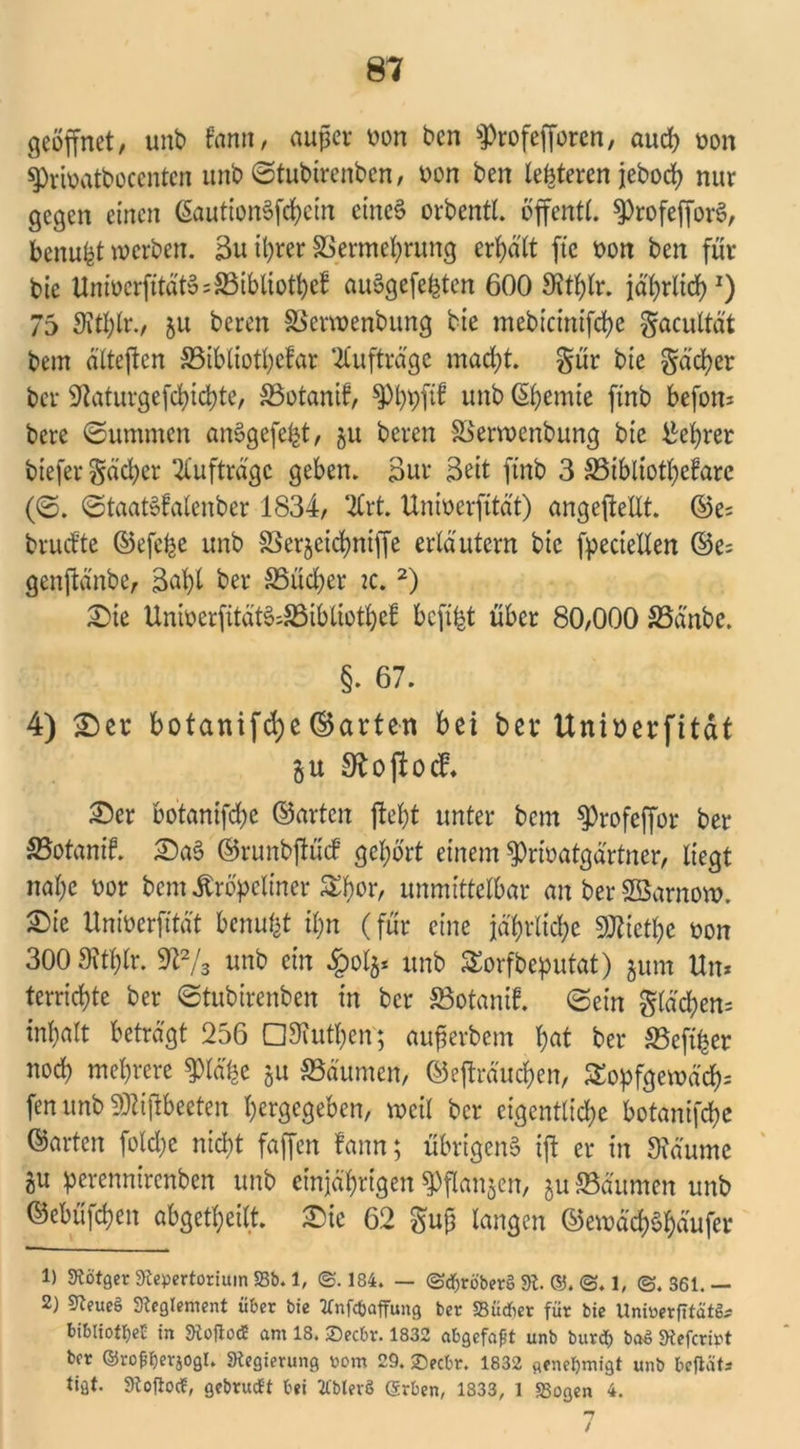 geöffnet, unb famt, außer oon ben fProfefforcn, auch non sprfoatbocenten unb Stubirenben, non ben lefeteren jeboct? nur gegen einen ßautionSfcbein eines orbentt. öffentl. ^rofefforS, benufct werben. Bu ihrer SSerme^ntng ermatt fte non ben für bie UnmcrfitätSsSSibltotöef auSgefefcten 600 Sttblr. jährlich1) 75 Sttblr., ju beren SServnenbung bie mebicinifd>e gacultät bem ättejten SBibtiotbefar Aufträge macht. §ür bie gäcber ber 5taturgefct)ict)te, SSotanif, ^Pbpfif unb ßijemie finb befon* bere «Summen anSgefefct, §u beren SSerwenbung bie Lehrer tiefer gäcber Aufträge geben. Bur Beit finb 3 S3ibliotbefare (S. StaatSfalenber 1834, 2trt. Uninerfitat) angeftetlt. ©e; brudte ©efefee unb SSerjcicbniffe erläutern bie fpecielten ©c= genftänbe, Bat)l ber SSucfyer ic.2) £)ie Uninerfität^S3iblioti)cf befifet über 80,000 S3dnbe. §. 67. 4) £)er botanifd)e©arten bei ber Uninerfitat §u SJoftocf. £)cr botanifebe ©arten (lebt unter bem ^rofeffor ber S3otanif. £)aS ©runbjtücf gehört einem ^rinatgartner, liegt nahe nor bem Äröpeliner ^for, unmittelbar an ber SSarnow. Sie Uninerfitat benutzt il;n (für eine jährliche 3ÜUetl)c non 300 Sttblr. 9t2/3 unb ein £ol$* unb £orfbeputat) $um Un* terriebte ber Stubirenben in ber S3otanif. Sein gläd)en= inbatt beträgt 256 OTutben; auferbem b«t ber SBcfiber noch mehrere ^lä'be ju Räumen, ©ejträucben, £opfgemä'cb= fenunbSOUjtbeeten bergegeben, weil ber eigentliche botanifebe ©arten foldje nicht faffen fann; übrigens ift er in Staunte flU perennirenben unb einjährigen Spflanjen, ju 23äumen unb ©ebüfehen abgetheilt £)ie 62 gujj langen ©emäd;Shäufer 1) 9tötger Repertorium 23b. 1, @.184. — ©djröber§ 91. ©. ©. 1, @. S61. — 2) 9teue£ Reglement über bie tfnfcfcaffung ber SBüdf>er für bie Uninerfitat^ bibliottjeb in SRoftocE am 18. 2)ecbr. 1832 abgefapt unb burd) ba$ 9tefcrint ber ©rofcfjerjogl. «Regierung nom 29. ©eebr. 1832 genehmigt unb befläts tigt. 9toftod, gebrudt bei 2lblevö (Srben, 1833, 1 23ogen 4. 7 /