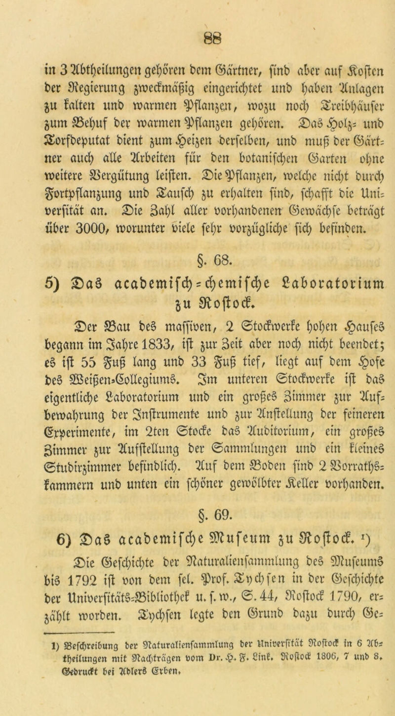 in 3 Abteilungen gehören bem ©ärtner, ftnb aber auf Äoften ber Regierung jwecfmd'ftg eingerichtet nnb haben Anlagen ju falten unb warmen Pflanzen, woju noch £reibl)äufcr gum SSehuf ber warmen Pflanzen gehören. 2)a» §0(5; unb SSorfbeputat bient zum Reizen -berfelben, unb mufj ber ©ärt= ner auch alle ‘-Arbeiten für ben botanifchen ©arten ohne wettere Vergütung teilten. £>ie Pflanzen, welche nicht bureb Fortpflanzung unb Saufch zu erhalten ftnb, fchafft bie Uni; verfttät an. X)k 3af)l aller vorhanbenen ©ewd'chfe betragt über 3000/ worunter Diele fel;r vorzügliche ftd> beftnben. §. 68. 5) £)a§ acabemtfd) = chemifd)e Laboratorium Zu 9t 0 ft 0 cf. Ser S3au beö maffiven, 2 ©toefwerfe hohen Kaufes? begann im Sahre 1833, ijt zurzeit aber noch nicht beenbet; e§ ijt 55 Fuji lang unb 33 Fuji tief, liegt auf bem §ofe be$ 2Bei^en»6ollegium0. 3m unteren ©toefwerfe ijt ba$ eigentliche Laboratorium unb ein grofieS Birnmer jttr 2Cuf= bewaprung ber Snjtrumente unb zur Anjtellung ber feineren ©rperimente, im 2ten ©toefe ba§ Aubitorium, ein grofte$ 3immcr zur Aufjtellung ber ©ammlungen unb ein fleineS ©tubirzimmer beftnblicl). Auf bem 33obeit ftnb 2 S3orrath§= fammern unb unten ein fchöner gewölbter Heller vorhanben. §. 69. 6) £)a§ acabemifcfye Sttufeum zu 9tofiocf. *) &k ©efchtchte ber 9taturalienfammlung beS 9Jiufeunt$ biö 1792 ijt von bem fei. Sprof. SEpchfen in ber ©efcpichte ber UniverjttatSsSBibliothcf u. f. w., ©. 44, Ofojtocf 1790, er= Zählt worben. £ychfen legte ben ©runb baztt burch ©c= 1) 33efd)reibung bet 9tftturalienfammlung ber Unimfttät Stoftocf in 6 3Cbs tfjeilungen mit Sftadjträgen t>om Dr. >$. 2r. ßtnf» Siofiod 1806, 7 unb 8» ßJebrucft bei tfbterö Gttfcen. ;