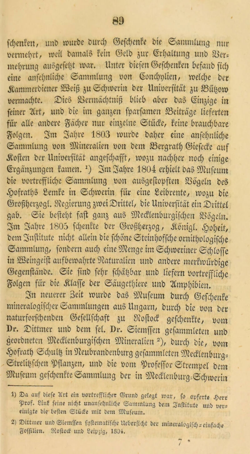 fcfjenfen, uub würbe burd) ©efd)en?e bie ©ammlung nur vermehrt, weit bamaB fein ©elb zur Erhaltung unb äJers mehrung auSgefefet war. Unter tiefen ©efdjenfen befanb fiel; eine anfefynltdje ©ammlung von Eonchplien, welche ber Äammerbtener SBetg zu (Schwerin ber Univerfität zu SSüfcow vermachte. 2)ie§ SSermächtniß blieb aber ba$ (Sinnige in feiner %xt, unb bie im ganzen fparfamen Beiträge lieferten für alle anbere Sacher nur einzelne ©tücfe, feine brauchbare folgen. 3nt Sahre 1803 würbe bal)er eine anfef>nlid?e ©ammlung von Mineralien von bem SSergrat^ ©iefeefe auf Soften ber Univerfität angefdjafft, wozu nachher noch einige Ergänzungen famen.J) 3m 3al)re 1804 erhielt ba§ Mufeum bie vortreffliche ©ammlung von aiBgeftopften SSogeln bc§ §ofrath§ Semfe in ©chwerin für eine Leibrente, wozu bie ©rof herzogt. Regierung zwei drittel, bie Univerfität ein drittel gab. ©ie befielt faft ganz au§ Mecflenburgifchen Vögeln. 3m 3ahre 1805 fünfte ber ©roßherzog, ibonigl. Roheit, bem 3nftitute nicht allein bie fchone ©teinhoffche ornithologifche ©ammlung, fonbern auch eine Menge im ©chweriner ©chtoffe in Sßeingeift aufbewahrte Naturalien unb anbere merhvürbige ©egenjlänbc. ©ie finb fel;r fchä|bar unb liefern vortreffliche folgen für bie klaffe ber ©äugethtere unb Amphibien. 3n neuerer Seit würbe ba3 Mufeum burch @efd;enfe mtneralogxfcher Sammlungen auS Ungarn, burch bie von ber naturforfchenben ©efellfchaft z« Noftocf gcfchcnfte, vom l)r. ©ittmer unb bem fei. Dr. ©icmffeit gefammlcten unb georbneten Mecflenburgifchen Mineralien 1 2), burch bie, vom §ofrath ©d)ulh in Neubranbenburg gefammlcten Mecflenburg= ©trelihfchen Pflanzen, unb bie vom ^rofeffor ©trempet bem Mufeum gefchenfte ©ammlung ber in Mecflenburg=©chwerm 1) 30a auf tiefe 7£rt ein bortrefftiefjer ©runb gefegt war, fo opferte £ert iprof. ßinf feine nidfjt unanfefmlidje (Sammlung bem ^nftitute unb rer= einigte biebeften Stücte mit bem SOtufeum. 2) ©ittmer unb Siemffen fpftematifdje Ueberficfjt ber mineralogifd;;einfa^e Soffitten, ÜKojtocb unb Seipyg, 1804.
