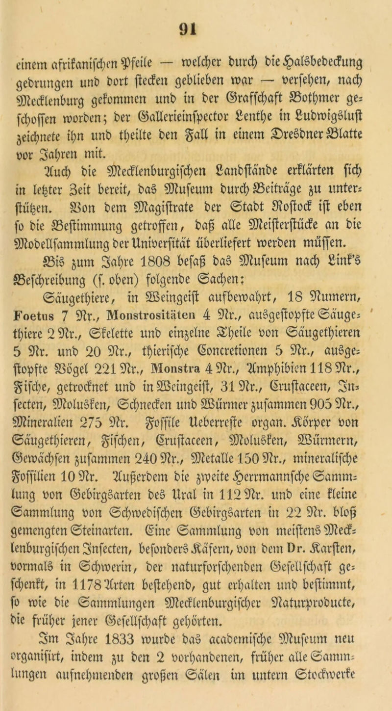 einem afrifanifd;en Pfeile — melier bureb bie £aßbebecfung gebrungen unb bort jieefen geblieben mar — t?erfel;en, nach Mecklenburg gekommen unb in ber ©raffebaft S5otbmer ge; fc^offcn morben; ber ©allerieinfpector Scntbe in ßubmt'gSluft ^etcbncle il;n unb teilte ben galt in einem £)re§bner Platte m Salden mit. 2tucb bie Mecflenburgifcben ßanbftdnbe erklärten ftcb in lefetcr Beit bereit, baS Mufeum bureb ^Beiträge §u unter; jtüfeen. §3on bem Magiftrate ber ©tabt Sfoftocf ift eben fo bie SSejtimmung getroffen, bafj alle Meifterftücfe an bie Mobellfammlung berUnmerfitd't überliefert merben muffen. 33i$ $um Sabre 1808 befafj ba3 Mufeum nach ßinf’S S5efcbreibung (f. oben) folgenbc ©acben: ©äugetbiere, in SßSeingeift aufbemabrt, 18 Bumern, Foetus 7 9tr., Monstrositäten 4 9tr., auSgeftopftc ©äuge; tl;iere 2 2lr., ©felette unb einzelne ^beile von ©dugetbieren 5 SRr. unb 20 9tr., tf>terifd;e ©oncretionen 5 9tr., auSge; ftopfte SSöget 2219fr., Monstra 4 9fr., Amphibien 118 9fr., §ifd)e, getrocknet unb in SBcingeift, 319fr., ©ruftaceen, Sn; fecten, 50^olu6fen, ©ebneefen unb Söürmer gufammen 905 9fr., Mineralien 275 9fr. gofftle Ueberrefte organ. ibbrper oon ©dugetbieren, gtfeben, ©ruftaceen, Molukken, Söürmern, ©emäcbfen jufammen 240 9fr., Metalle 1509fr., mineralifebe goffilien 10 9fr. TCufjerbem bie ^vpcite ^errmannfebe ©amnu lung oon ©ebirgSarten bc§ Ural in 112 9fr. unb eine fleine ©ammlung v>on ©d£>mebifd£>en ©ebirgSarten in 22 9fr. bloß gemengten ©teinarten, ©ine ©ammlung oon meiftenS Med; lenburgifeben Snfecten, befonberSWafern, oon bem Dr. Warften, oormalS in ©cbmcrin, ber naturforfebenben ©efcllfcbaft ge; febenft, in 1178 2Crtcn beftebenb, gut erhalten unb bestimmt, fo mie bie ©ammlungen Medlenburgifcber 9tatu£probucte, bie früher jener ©efellfcbaft gehörten. Sm Sabre 1833 mürbe ba§ acabentifcbc Mufeum neu organifirt, inbem ju ben 2 oorbanbenen, früher alle ©amm; langen aufnebmenben großen ©dien im untern ©teefmerfe