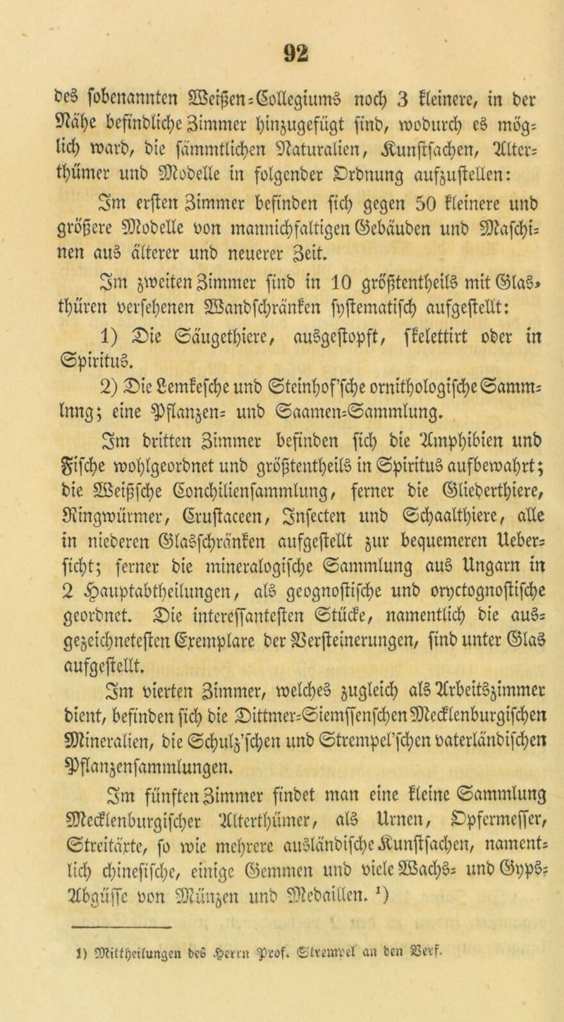 freS fobenönntcn Berßen Kollegiums noch 3 feinere, tri bcr ^d'^c beftnblicbe Zimmer bmjugcfügt ftnb, wobttrcb e§ mög; lid; warb, bie fämmtlicben Naturalien, .ftunftfacbcn, 2llter= tl)ümcr unb Lobelie tn folgenber IDrbnung aufouftellen: 3m erften Bimrner beftnben ftcb gegen 50 kleinere unb größere SDiobelle von mamticbfaltigen ©ebäubcn unb 50?afd?t= nen au§ älterer unb neuerer Seit. 3m ^weiten Btmmer ftnb tn 10 größtenteils mit ©laS> teuren verfel;enen 2Banbfd;ränfen fvftcmatifd) aufgejlellt: 1) £)ie (Säugetiere, auSgejtopft, fi’elettirt ober tn (Spiritus. 2) £)ie 2em!efd)e unb (Stctnboffcbe ornttbologtfcbe@amm= Inng; eine sPfXan5en= unb (Saamen=(Sammlung. 5m britten 3nTtmer beftnben ftd) bie '2lmpbibtcn unb $tfcbe wol)lgeorbnet unb größtenteils in (SptrituSaufbewabrt; bie Söeißfcbe ßondjilicnfammlung, ferner bie ©liebertbtere, SUngwütmer, ßruftacecn, 3nfectcn unb (Scbaattl)iere, alle in nieberen ©laSfd!)ränfen aufgeftellt jur bequemeren lieber^ fic^t; ferner bie mineralogifte (Sammlung auS Ungarn in 2 Hauptabteilungen, als geognoftifebe unb orpetognoftifebe georbnet. £)ic intcreffantcften (Stüde, namentlicb bie auS= gejjeidjnctejlen ©.remplare ber S3erpeinerungen, ftnb unter ©laS aufgeftellt. 3m vierten Bimrner, welches zugleich als 2£rbeitS§immer bient, beftnben ftd) bie 2)ittmer:@iemffcnfd)en5}tccllenburgifcben SDZtneralten, bie (ScbulgTteu unb ©trempel’fcbcn vaterla'nbifdjen ^flanjenfammlungen. 3m fünften Bimmer ftnbet man eine Keine (Sammlung 9Mlenburgifd;er 2Cltertt)ümer, als Urnen, £)pfermeffer, (Streitäxte, fo wie mehrere auSlänbifte Äunftfacbcn, naments lid) d)ineftfd)e, einige ©emmen unb viele 2ßad)S; unb©ppS? Tlbgüffc von ^Otunjcn unb Sttebaitlen.x) 1) SWtfijcttumjen bcS J&etrn 'ptof. <2t«mpel <xn ben 23evf.