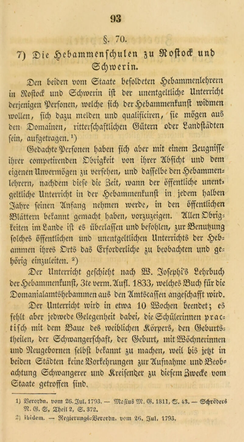 §. 70. 7) £)ie £ebammenfd)ulen ju Sfcoftocf unb (Schwerin* ■Den betten vom ©taate befolbeten §ebammenlehrem in Sioftocf unt ©djwerin ift bet* unentgeltliche Unterrid;t berjenigen ^erfonen, welche ftd> ber ^ebammenfunft wibmen mollert, fid> baju melben unb qualifteiren, fte mögen aue ben Romainen, ritterfchafttichen ©ütern ober ßanbjtabten fein, aufgetragen.*) ©ebachte ^erfonen haben ftd) aber mit einem Seugniffe ihrer competirenben SDbvigfeit von ihrer 2lbftd)t unb bem eigenen Unvermögen ju verfehen, unb baffelbe ben gebammen; lehrern, nachbem tiefe bie Seit, mann ber öffentliche unent* gelbliche Unterricht in ber öpebammenfunjt in jebem h^ben Sabre feinen Anfang nehmen werbe, in ben öffentlichen «Blättern befannt gemacht h^ben, vor^etgert. TUXen §Dbrig= fetten im ßanbe ift e§ überlaffen unb befohlen, jur 33enubung folcheS öffentlichen unb unentgeltlichen Unterrichte ber §eb; ammen tyree SDrte bae (Erforderliche gu beobachten unb ge; hörig einjuleiten. 1 2) £>er Unterricht gefchiel)t nach SB. Sofephi’S Sehrbud; bcr§ebammenfunft, 3te vertu. Tlufl. 1833, welche» S5uch für bic 2)omanialamtebebammen aue ben TCmtöcaffen angefebafft wirb. £)er Unterridjt wirb in etwa 10 SBochcn beenbet; e$ fehlt aber jebmebe ©clegenheit babei, bie ©chülerinnen prac; tifch mit bem 33auc bee weiblichen Jlörbere, ben ©eburte; theilen, ber ©d;wangerfchaft, ber ©eburt, mit SBödjnerinnen unb ^llcugebornen fctbft befannt ju machen, weit bie jefet in beiten ©täbten feine SSorfehrungen jur Aufnahme unbSSeob* achtung ©chwangerer unb Greifender ju biefemSmecfe vom ©taate getroffen finb, 1) 25erovbn. öom 26. 3ul. 1793. — Tia ftu§ ®l. &. 1811, G. 43. — ©grobes* 9t. ®. ©. £f)eil 2, ©. 372. 2) ibidem. — Stegierung&SBerorbn. »om 26. S«t, 1793,