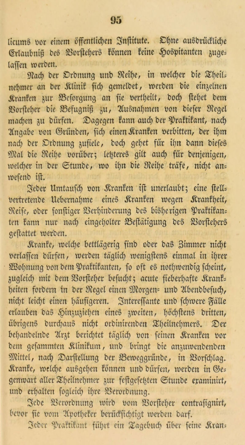 ItcumS »or einem öffentlichen Snffitute. Ohne auSbrü (fliehe ©rlaubnifj beS SBorffeherS fönnen feine Hospitanten auge= laffen werben. gtach ber Orbnung unb 9?etf>c, in welcher bie SheiU nehmer an ber Älinif ftch gemelbet, werben bie einzelnen .ftranfen §ur ©eforgung an fic t>ertf)eilt, hoch ffehet bem SSorffeher bie ®efugntjj gU, Ausnahmen »on biefer Siegel machen §u bürfen. dagegen fann aud) ber $Praftifant, nach Angabe »on ©rünben, fid) einen Äranfen »erbitten, ber ihm nach ber Ebnung juftelc, bod) gehet für ihn bann biefeS ©tat bie Sieibe vorüber; teueres gilt auch für benjenigen, welcher in ber ©tunbe, wo ihn bie Sieihe träfe, nicht an= wefenb iff. Seber Umtaufd) »on ^ranfen iff unerlaubt; eine ffell= »ertretenbe ttebernahme eines .ftranfen wegen .ftranfheit, Steife, ober fonffiger SSerhinberung bcS bisherigen $praftifan= ten fann nur nach eingeholter S3effätigung beS SSorffefyerS geffattet werben. .ftranfe, weld;e bettlägerig ftnb ober baS Btmmcr nicht »erlaffen bürfen, werben täglich mentgffcnS einmal in ihrer SBohnung »on bem ^raftifanten, fo oft eS nothwenbtg ffheint, zugleich mit bemSSorffeher befucht; acute fieberhafte Äranfs heiten forbern in ber Sieget einen Borgern unb ‘-ilbenbbcfuch, nicht leicht einen häufigeren. Sntereffante unb fdjwere gälle ertauben baS H^nöu5^chc^ eines ^weiten, f)öd>ffen6 britten, übrigens burchauS nicht orbintrenben SEheitnehmerS. üDer behanbelnbe 2Cr$t berichtet täglich »on feinen Äranfen »or bem gefammten Mnifum, unb bringt bie anjuwenbenben ©tittel, nach £)arffellung ber SSeweggrünbe, in SSorfdffag. Äranfe, welche auSgchen fönnen unb bürfen, werben in ©e= genwart aller $£heilnel)mer $ur feffgefegten ©tunbe ejrantinirt, unb erhalten fogletch ihre SSerorbnung. Sebc SBerorbnung wirb »om SSorffcher contrafignirt, be»or fic »om 2Cpothefer bcrücffichtigt werben barf. 3cbcr ^vaftifant führt ein Tagebuch über feine «fttait;