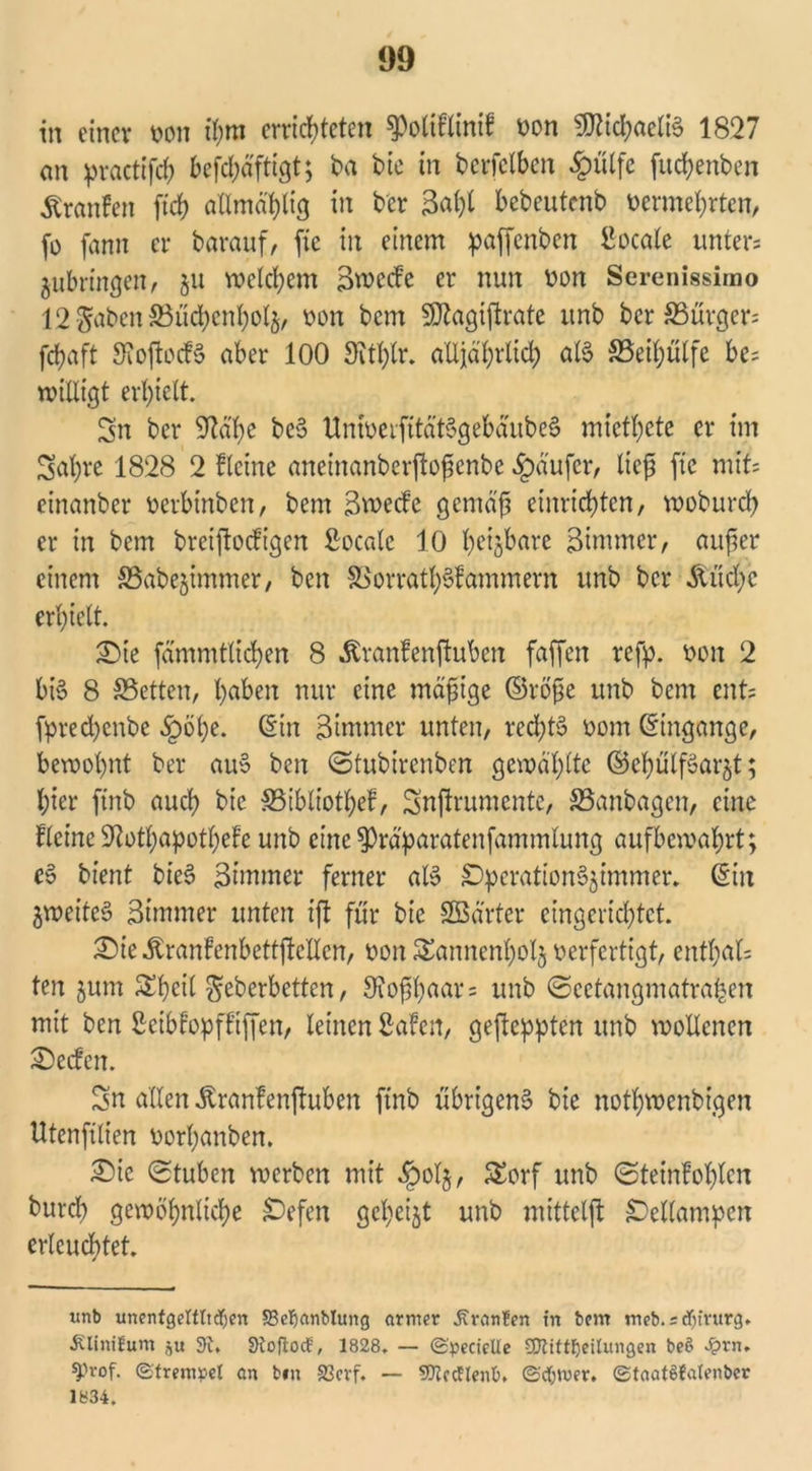 93 in einer von ihm errichteten spoltflinif von 9)iid;aeliS 1827 an practifch befdjäftigt; ba bie in berfelben £ülfe fuchenben Äranfen [ich atlmä'hlig in bet 3al)t bebcutcnb vermehrten, fo fann er bavauf, ftc in einem paffenben ßoeale unters ^ubringen, §u welchem 3wecfe er nun von Serenissimo 12^abenS3üd)cnholH, von bem SDtagiftrate unb ber ^Bürgers fchaft SfoftocfS aber 100 Oithlr. alljährlich als SSeihülfe be= willigt erhielt. Sn ber 9?ä'he bc6 UniverfitätSgebäubeS miethete er im Sal)re 1828 2 Heine aneinanberftojjcnbe Raufer, lief ftc xmU einanber verbinben, bem 3wecfe gemäß einrichten, woburch er in bem breijtocfigen ßoeale 10 Neigbare Btmmer, außer einem SSabejimmer, ben S>orrath§fammern unb ber Äuchc erhielt. Sie fämmtlichen 8 Äranlenftuben faffen refp. von 2 bis 8 SSetten, haben nur eine mäßige ©röße unb bem ents fprechenbe §öhe. ©in 3immer unten, rechts vom ©ingange, bewohnt ber auS ben ©tubirenben gewählte ©ehülfSarnt; hier ftnb auch bie SSibliothef, Snftrumente, S5anbagen, eine Keine Sftothapothefe unb eine spräparatenfammtung aufbewahrt; e§ bient bieS 3immer ferner als SperationSHimmer. ©in ^weites 3immer unten tfl für bie Sßä'rter eingerichtet. Sie^ranlenbettjtellen, von SSannenhotj verfertigt, enthalt ten Hum Sßeil Scherbetten, 3ioßßaar = unb ©cetangmatra|en mit ben ßeibfopff’iffen, leinen ßafett, gefleppten unb wollenen Reefen. Sn allen Jtranfenftuben ftnb übrigens bie nothwenbigen Utenfilien vorßanben. Sie Stuben werben mit §olj, £orf unb (Steinlohten burd) gewöhnliche Gefeit geheilt unb mittelft {Dellampen erleuchtet. xtnb unentgeltlichen 23el)cmblung armer JCranfen in bem meb.idjintrg. Älinifum ,^u 9i. StoftocE, 1828. — (Specielle SQlittheilungen beö £rn. ^.n-of. (Strenrpel an bin £3crf. — SJiecflenO. (Schwer. ©taatSCalenber 1834.