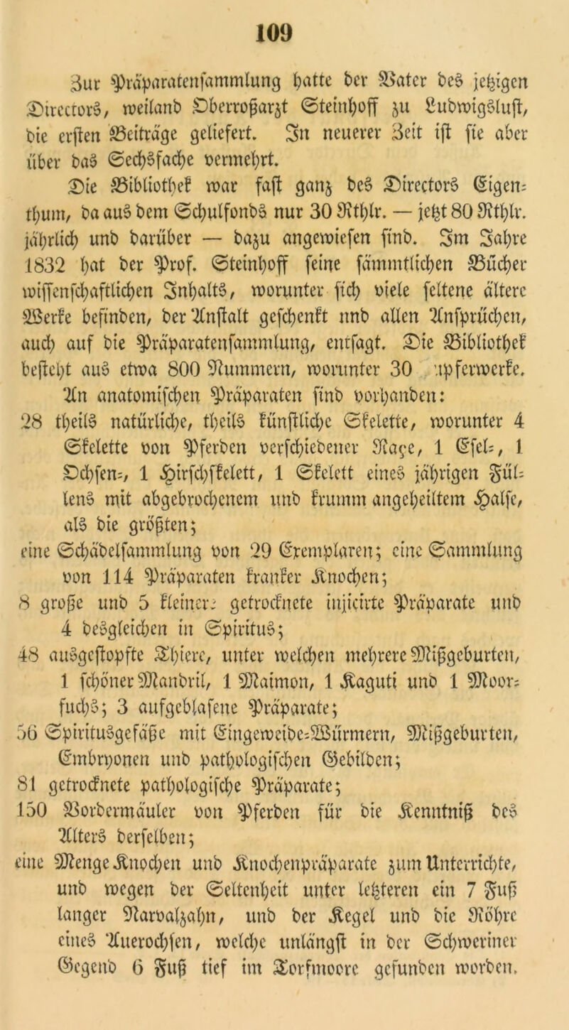 3ur Präparatenfammlung Ipatte ber Später be$ jeßigcn &ircctor§, weilanb £)berroßarjt ©teinhoff 511 2ubwig§lujt, bie alten Beiträge geliefert. Sn neuerer Seit ijt fte aber über ba6 Oedf)6faci?e vermehrt. £)ie ©ibliotbeb mar faft ganj be3 £>irector3 (Stgen= tbum, ba au3 bem ©chulfonbä nur 30 9\tl)lr. — jefct 80 Sfthlr. jährlich unb barübcr — baju angewicfen frnb. Sm Sah« 1832 hat ber P«f* @tetnhoff feine fämmflichen S5üd?er miffcnfchafttichen SnhaltS, worunter ftch viele fcltene ältere SBerfe beftnben, ber2Cn(talt gefchenft unb allen 2lnfprüchen, auch auf bie Präparatenfammlung, enrfagt. £)ic SSibliotheb bejteht auy etwa 800 Hummern, worunter 30 upferwerfe. ‘2ln anatomifchen Präparaten finb vorhanben: 28 theilS natürliche, theilS fünftlidjc ©bclette, worunter 4 ©bclette von Pferben verriebener S^a^e, 1 (5fel=, 1 SDd)fen=, 1 $irfd;ffelett, 1 ©felett eines jährigen §ül= len§ mit abgebrochenem unb brumm angeheiltem «fpalfc, als bie größten; eine ©chäbelfammlung von 29 Exemplaren; eine ©ammlung von 114 Präparaten branber Änochen; 8 große unb 5 bie inen getroebnete iujicirte Präparate unb 4 desgleichen in ©pirituS; 48 auygcjtopfte Spiere, unter welchen mehrere Mißgeburten, 1 fepöner Manbril, 1 Matmon, 1 $aguti unb 1 Moor; fitch'3; 3 aufgcblafene Präparate; 50 ©pirituSgcfäße mit (Singeweibe;2öürmern, Mißgeburten, ©mbrponen unb patpologifchen ©cbtlben; 81 getroebnete patpologifcpe Präparate; 150 -SSorbermäuler von Pferben für bie itenntniß bcS TClterS berfclben; eine Menge «ftnpd;en unb .ftnoepenpräparate $um Unterrichte, unb wegen ber ©eltcnpeit unter teueren ein 7 $uß langer iftarvaljahn, unb ber Äegel unb bie SToßrc eines 2Cuerocpfen, weldje unlängjt in ber Schweriner ©egenb 0 §uß tief im Torfmoore gefunben worben.