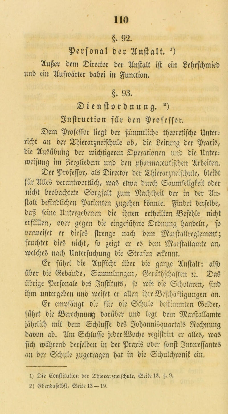 §. 92. ^erfottal ber 2(nftalt. 0 dufter bem Sirector ber 2£njialt i|t eilt £ef)rfSntieb unb ein ‘2£ufix»arter babei in gunctioit. §. 93. S i e n ft o t b n u n g. * 2) Snjtructton für beit fProfeffor. Sem ^profeffor liegt ber fammtlic^e tfyeoretifSe Unters rid;t an ber £l;ierar$neifSule ob, bie Leitung ber $rarB, bte Ausübung ber mistigeren Operationen unb bie Unters meifung im Sergtiebern unb beit pfyarmaccutifSeit Arbeiten. Ser ^rofeffor, aB Sirector ber ^ierarjnetfSule, bleibt für 2CUc§ üerantmortlicf), wa§ etwa burS ©aumfeligfeit ober nid;t beobachtete (Sorgfalt jum -ftaSSetl ber in ber *2fn= ftalt beftnblichen Patienten gugcfycn konnte, ginbet bevfelbe, bajj feine Untergebenen bie ihnen erteilten ^Befehle nicht erfüllen, ober gegen bie eingeführte Orbnung banbeüt, fo oerweifet er bicfeS ftrenge naS bem S}?arjlallreglement; fruchtet bic§ nicht, fo jeigt er c3 bem SQtarjtallamte an, weld;e§ naS Untcrfud;ung bie ©trafen etfennt. @r führt bie 2Cufftcht über bie ganje 2Cnftalt: alfo über bie ©ebäube, ©ammlungen, ©erätfyfSaftcn tc. Sa» übrige $)erfonale be§ SnjlitutS, fo wie bie ©Solaren, ftnb ihm untergeben unb weifet er allen ihre SBcfSäftigungen an. (£r empfangt bie für bie ©Sule beftimmten (Selber, führt bie SSereSnursg barüber unb legt bem SÄarjiallamte jährlich nüt bem ©d;luffc be§ SotyannBquartgB SieSnung baoon ab. 2lnt ©Sluffe jeber S5SoSe regiftrivt er alles, wa$ ft'S wäfyrenb bcrfclbcit in ber $rari§ ober fonft SntereffanteS an ber ©Sule jugetragen hat in bie ©SulSvontf ein. 1} iDie CÜonftitulioix bet Ätyievftvjneifcfyule, ©eite 13; §. 9. 2) ßbenbafelbft, ©eite 13 —19.