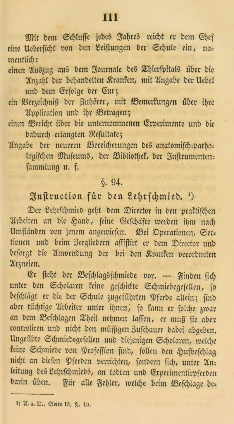 SJHt bem ©chtuffe jebe§ Sfa^reS reicht er bem ßpef eine Ueberfid;t non ben gelungen ber ©d)ule ein, na= mentlid): einen AuSjug auS bem Journale be6 SEfg^fpftalS über bie TTnjabl ber beljanbelten Äranfen, mit Angabe ber Ucbel nnb bem Erfolge ber 6ur; ein SSergeichnifj ber 3ul)brer, mit S3emerfungcn über ihre Application unb ihr ^Betragen; einen ^Bericht über bie unternommenen (Experimente unb bte baburch erlangten 3?cfu(tate; Angabe ber neueren ^Bereicherungen be§ anatomifd^pathos logifchen 9)tufcum§, ber S3ibliotl;ef, ber Snftrumentem fammtung u. f. §. 94. Snjlruction für ben 2et>rfd)irtieb* *) £)er Seprfchmieb get;t bem SMrector in ben prafttfehen Arbeiten an bie §anb, feine ©efepäfte voerben il;m nach Umftänben non jenem angemtefen. 33ei Operationen, ©ec* tionen unb beim Berglt'ebern affiftirt er bem £)trector unb beforgt bie Anmenbung ber bei ben Traufen ncrorbneten Arzneien. 6r fiept ber S5cfcf>Iag6fcf>mtebe nor. — ginben fiep unter ben (Scholaren feine gcfd)icfte ©cpmiebcgefellen, fo befd;ldgt er bie ber ©d;ule ^geführten ^Pferbc allein; ftnb aber tüchtige Arbeiter unter ihnen, fo fam er folche §mar an bem 33cfd)lagen £bei£ nehmen laffen, er muß fte aber controliren unb nicht ben muffigen äufepauer babei abgeben. Ungeübte ©cpmiebegefellen unb biejenigen (Scholaren, meld)e feine ©cpmiebe »on ^rofeffton ftnb, follen ben £ufbefcplag nid;t an biefen Ererben »errichten, fonbern fid), unter An= leitung be§ £ehrfd)mieb§, an tobten unb Grrperimentirpfcrben barin üben, gör alle gehler, roelcpe beim 33cfcplagc pes