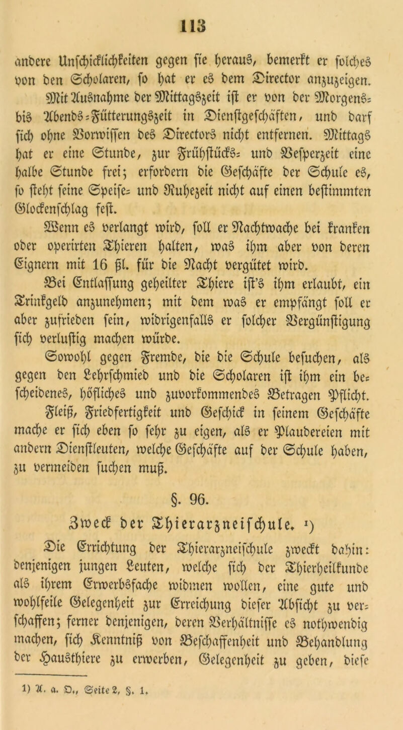 anbere Unfcpicflicpfeiten gegen fte perau$, bemerFt er fo!d;eS Von ben ©polaren, fo l;at er e$ bem £>irector an^ujeigen. $0Fit2lu§napme ber 9ttittag^eit ifl er »on ber 9ttorgen$= btö ‘2tbenb3=$ütterung§5ett in ^ienftgefepaften, nnb barf ftcb opne SBormiffen be£ Directory ntd;t entfernen. Mittags bat er eine ©tunbe, §ur $rüp|FücF3= unb ^efperjeit eine halbe ©tunbe frei; erforbern bie ©efepäfte ber ©cpule e§, ft) jtept feine ©peife= unb Siupejeit nicht auf einen bejlimmten ©locfenfcplag feft. SSenn e§ »erlangt wirb, foll er ‘ftaeptwaepe bei FranFen ober operirten Spieren galten, wa§ ihm aber »on beren Eignern mit 16 £1. für bie Stacht vergütet wirb. S5ei Entlaffung geheilter Spiere {ft’S ihm erlaubt, ein Srinfgelb anjunepmen; mit bem ma§ er empfängt foll er aber §ufrieben fein, wibrigenfallS er folcher SSergünjtigung fid> »erlufltg machen mürbe. ©owopl gegen grembe, bie bie ©d>ulc befuchen, al§ gegen ben Seprfcpmieb unb bie ©cholaren ijl ihm ein bec fcpeibeneS, pöflicpeä unb juoorfommenbcS ^Betragen Pflicht. gleif, griebfertigFeit unb ©efcptcF in feinem ©efepäfte mache er fiep eben fo fehl* ju eigen, als er Klaubereien mit anbern £)ienjFleuten, welche ©efcpä'fte auf ber ©d>ule haben, ju »ermeiben fuchen muß. §. 96. 3tt>ecF ber Shierarjnetftfyule, J) £)ie Errichtung ber Spicrarfcneifcpule jwecFt bahin: benjenigen jungen Leuten, welche fich ber SpierpeilFunbc als ihrem Erwerböfacpe wibmen wollen, eine gute unb wohlfeile Gelegenheit jur Erreichung biefer 2lbftcpt $u »er= fepaffen; ferner benjenigen, beren SSerpältniffe c§ nothwenbig machen, fiep Äenntniß »on SSefcpaffenpeit unb SBcpanbtung ber §au6tpiere 511 erwerben, ©elegenpcit ^u geben, biefc