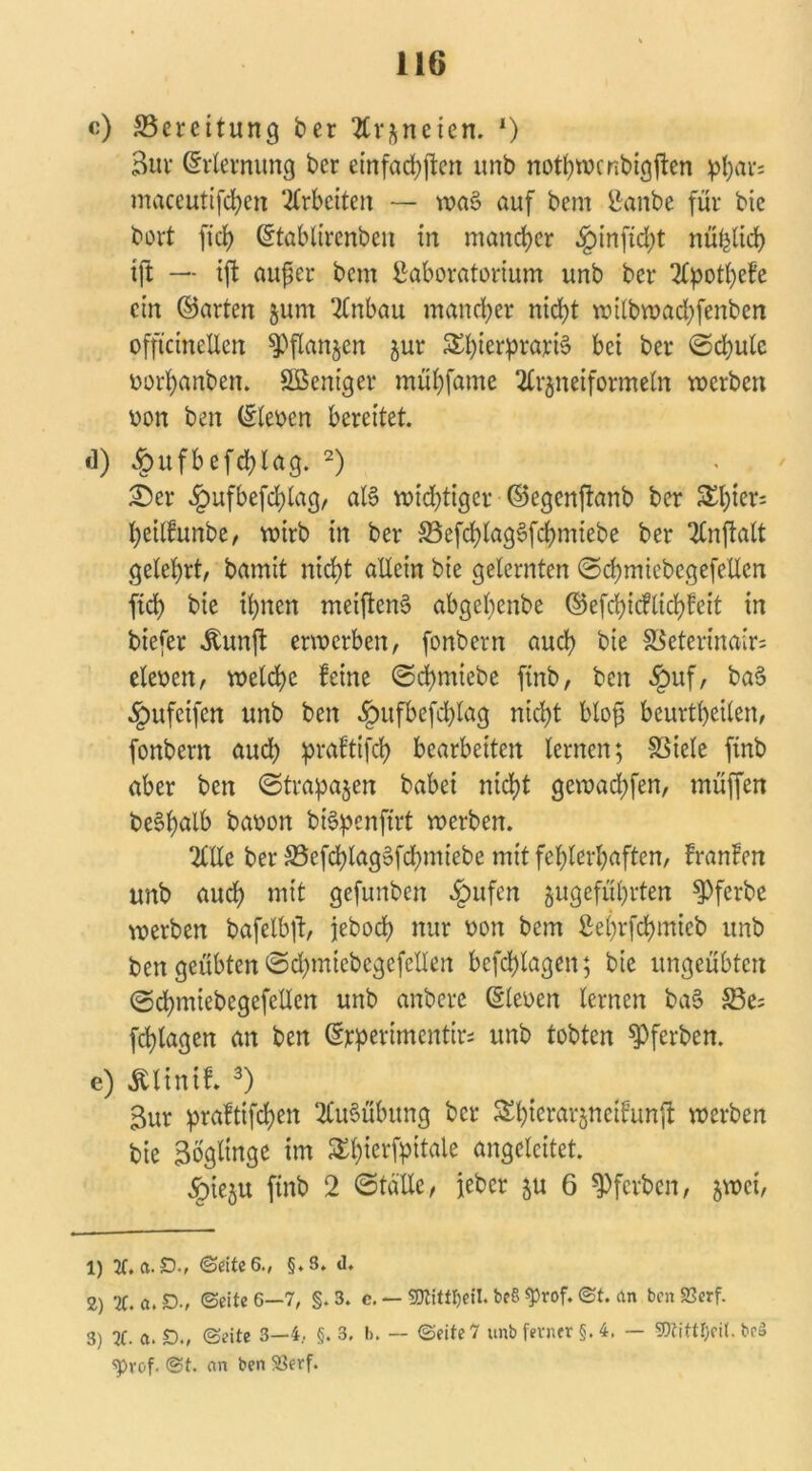 «) Bereitung ber Arzneien. *) Bur Erlernung ber einfachen unb nothwenbigften pl;ar= maceutifchen Arbeiten — wa§ auf bem Lanbe für bic bort ft'ch ©tablirenben in mand)er §inftd;t nüfeltd) tjl — ift außer bem Laboratorium unb ber Apothefe ein ©arten jum Anbau mancher nicht wilbwad)fenben offtcinellen Pflanzen jur SShieriprayiS bei ber ©chulc borhanben. SBeniger mühfame Arzneiformeln werben bon ben ©leben bereitet. d) §ufbefd)lag. 1 2) £)er «£mfbefchlag, al6 widriger ©egenftanb ber S^hier- heillunbe, wirb in ber 33cfd)lagSfcbmiebe ber Anftalt gelehrt, bamit nicht allein bie gelernten ©chmiebegefellcn ftd) bie ihnen metftenS abgehenbe ©efchicflichfeit in biefer itunft erwerben, fonbern auch bie SSetermair* eieben, welche leine ©chmiebe finb, ben £uf, ba3 -Jpufetfen unb ben §ufbefd)lag nicht blofä beurtheilen, fonbern auch praftifd) bearbeiten lernen; SSicle finb aber ben ©trapazert babei nicht gewachfen, muffen be§h«lb baoon b&penftrt werben. Alle ber S5efchlag§fd)miebe mit fehlerhaften, Iranlen unb auch mit gefunben §ufen zugefuhrten ^Pferbe werben bafelbft, jeboch nur bon bem Leljrfchmieb unb ben geübten ©chmicbegefellen befchlagen; bie ungeübten ©chmiebegefellen unb anbere ©leben lernen baS 33e= fchlagen an ben ©jeperimentb unb tobten $Pferben. e) Ältnif. 3) Bur praftifchen Ausübung ber Shterarznetlunjt werben bie Bogltnge im SEh^fP^ ungelcitet. §iezu finb 2 ©tolle, ieber zu 6 ^ferben, $wet, 1) 2t. a.D., Seite 6., §.3. <1, 2) 2C. a. D-, ©eite 6—7, §. 3. c. — Sttitttyeil. beS «prof. ©t. an ben S3erf. 3) 2f. a. £)., ©eite 3—4. §. 3. b. — ©eite 7 unb ferner §. 4. — 5)tittl;eit. bcS ^rof. ©t. an ben S3erf.