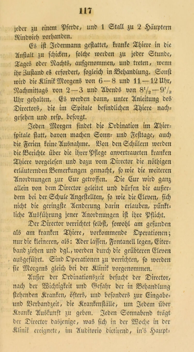 jcber ju einem 9)ferbe, unb 1 ©tall $u 2 Häuptern «Rinbmeh oorhanben. (£$ ift Sebermann geftattet, franfe Safere in bie Anftalt 511 fdücfen, folctje werben 511 jeher ©tunbe, SögeS ober $ftacht§, aufgenommen, unb treten, wenn ihr äuftanb cS erforbert, fogleich in SSehanblung. ©onft wirb bie Älinif SQtorgenS oon 6 — 8 unb 11 —12 Ut>r, Nachmittags oon 2—3 unb AbenbS oon 8x/2 — 9T/a Uhr gehalten. <£§ werben bann, unter Anleitung beS SircctorS, bie im ©pitale bejtnblichen Safere nad;; gefeiten unb refp. beforgt. Seben SÄorgen finbet bte Orbination im ^l)ier; fpitale ftatt, baoon machen ©onn= unb Sejltage, auch bie Serien feine Ausnahme. S3cn ben ©d)ülern werben bie S5ericf)te über bie ihrer pflege anoertraueten franfen Schiere oorgclefen unb baju 00m Sircctor bie nötigen crldutcrnben SSemerfungen gemacht, fo wie bie weiteren Anordnungen jur ßur getroffen. Sie ßur wirb ganj allein oon bem Strector geleitet unb bürfen bie aufjcr= bem bei ber ©cbule AngejteEten, fo wie bie (Sleoen, fich nicht bie gcringfte Aenberung barin erlauben, pünft* liehe Ausführung jener Anordnungen ift ihre Pflicht. Ser Strcctor oerrichtet felbft, fowohl am gefunben als am franfen SSh^e, oorfontmenbe Operationen; nur bie fleincren, alS: Aberlaffen, gontanell legen, (5itcr- banb ziehen unb bgl., werben burch bie geübteren (Steven auSgeführt. ©ittb Operationen ju oerrichten, fo werben ftc Borgens gletd) bet ber Älinif oorgenommen. Aufjer ber OrbinationSjett befuept ber Sircctor, nach ber SBSichttgfeit unb ©efapr ber in SScpanblung ftehenben Äranfen, öfters, unb befonbcrS jur (Singabe= unb SSerbanbjeit, bie Äranfenftalle, um Gebern über Äranfc AuSfunft ju geben. Seben ©onnabenb tragt ber Sircctor baSjeiüge, waS fiep in ber 2Bod)c in ber «fölinif ereignete, im Aubitorio bictircnb, in’S §aupt;