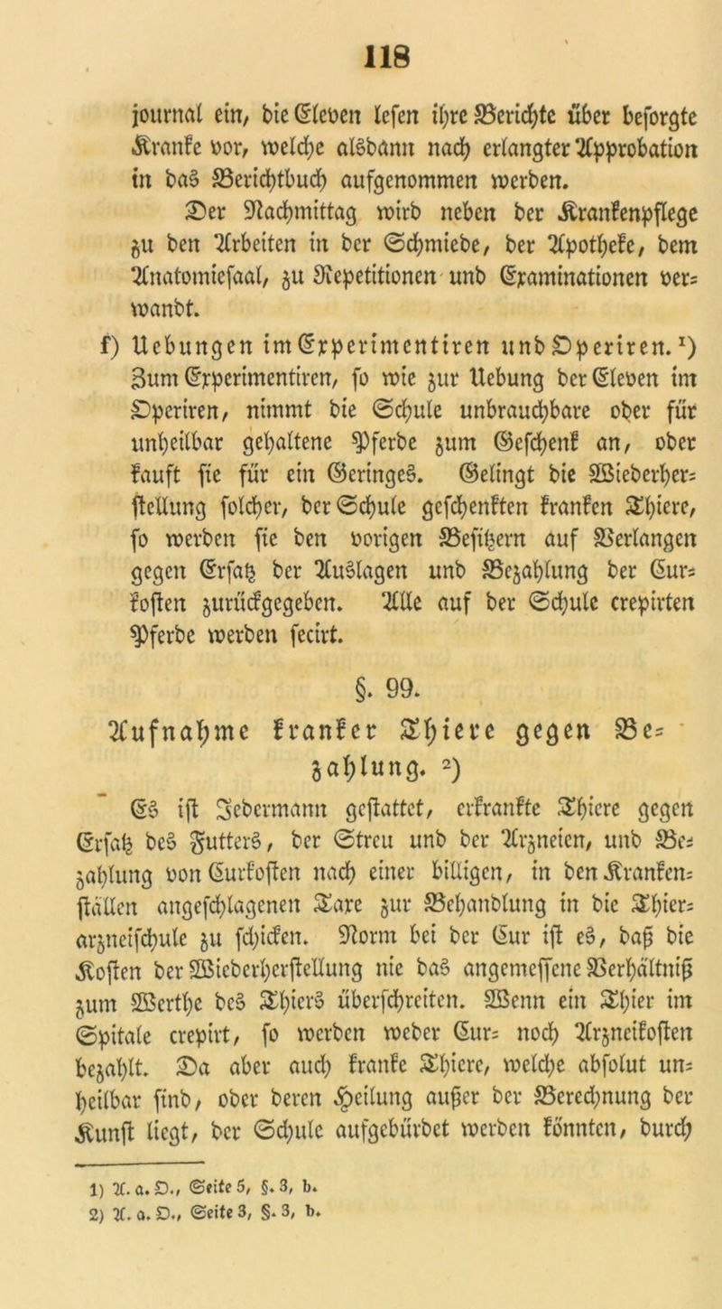 journal ein, bie ©lenen lefen ihre Berichte über beforgte •ftranfe oor, welche aBbann nach erlangter Approbation tu ba§ S3erid)tbucb aufgenommen werben. Ser Nachmittag wirb neben ber Äranfenpflege gu ben Arbeiten in ber ©dpmiebe, ber Apotpefe, bem Anatomiefaal, 51t Repetitionen unb ©jeaminationen oers wanbt. f) Uebungcn im©rperimentiren unbSperiren.x) Bum ©rperimentiren, fo wie jur Hebung ber ©lenen im SDperiren/ nimmt bie ©cpule unbrauchbare ober für unheilbar gehaltene spferbe §um ©efdpenf an, ober fauft fie für ein ©eringc§. ©elingt bie Sßteberher- ftellung folcher, bcr©cpule gefepenften franfen Shiere, fo werben fie ben vorigen SSeftpern auf Verlangen gegen ©rfa£ ber Auflagen unb SSejaplung ber ©urs foften jurüefgegeben. Alle auf ber ©chulc crepirten ^Pferbe werben fecirt. §. 99. Aufnahme franfer Spiere gegen 93 gahlung. 1 2) ©3 ift Sebermamt gejiattet, erfranfte S^^icrc gegen (grfafe bc§ gutterS, ber ©treu unb ber Arzneien, unb SBc* japlung non (SurFoften nach einer billigen, in ben Trante ftallen angefchlagenen Sare jur SBepanblung in bie S£l;ier= arjnetfchulc ju fehlen. Norm bei ber (Sur ift e§, bajj bie Soften ber SBieber^erfteUung nie ba§ angemeffene SSerhältnif ^um äöertpe be3 &b^r§ überfchreiten. SBenn ein Spier im ©pitale crepirt, fo werben weber (Sur= noch Arjncifoften befahlt. Sa aber auch franfe Spiere, welche abfolut uns heilbar ftnb, ober beren Teilung auf er ber ^Berechnung ber «Kunffc liegt, ber ©cpute aufgebürbet werben fonnten, burep 1) Xa.D.( <Seite 5, §.3, b. 2) 3C. a. D., ©eite 3, §. 3, b.