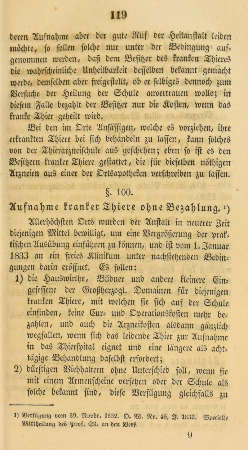 beten Aufnahme aber ber gute 9iuf bei* .peitanjklt teiben möchte, fo feilen folcbe nur unter ber S3ebtngung auf* genommen werben, baß bem SSeft^cr beS franfen S£t)iere5 bie wabrfd;cinlid;c Unheilbarfeit bcffelben befannt gemacht roerbe, bemfelbcn aber frcigeftellt, ob er felbigeS bennoef) fcum Sicrfuct>c ber Rettung ber ©cfyulc aiwcrtraucn wolle; in tiefem gälte befahlt ber SSeft^er nur bie «ftoften, wenn baS franfe S£btcr geheilt wirb. S5et ben im £)rte ^nfäfftgen, welche eS bor^iehen, ihre erfranften bei [ich behanbeln ju laffen, fann fotcheS bon ber ^ierarjneifdhule auS gefd;chen; eben fo ift eS ben S5efibern franfer Spiere geflattet, bie für biefelbcn nötigen Stränden auS einer ber £)rtSapottycfen berfchreiben $u laffen. §. 100. Aufnahme franfer Sfyiere of)ne SBejatylung.>) 2CUethocf)ften ÖrtS würben ber 2lnjtatt in neuerer Seit biejenigen Mittel bewilligt, um eine SBergrößerung ber praf= tifchen Ausübung einführen ju fönnen, unb ift bom 1. Januar 1833 an ein freies «ftlinifum unter nachjtehenben S3ebin= gungen barin eröffnet. ßS follen: 1) bie £au3wtrtbe, ffiübncr unb anbere fletnere (Sin* gefeffene ber ©roßherjogl. Romainen für biejenigen tränten Spiere, mit welchen fte ftch auf ber (Schule etnfinben, feine Sur* unb £)perationSfoften mehr be* zahlen, unb auch bie 2lr$neifojten atSbann gänzlich wegfallen, wenn ftd) baS leibcnbe Styier ^ur Aufnahme tn baS Shicrfpital eignet unb eine tangere als acht* tägige SSehgnblung bafelbjt erforbert; 2) bürftigen SSiehhöltem ohne Untcrfchieb folt, wenn fte mit einem 2lrmcnfcheine bcrfchcn ober ber Schule als folche befannt ftnb, biefe Verfügung gleichfalls $u 1) ßetfiigung »om 29. 9lot>Br. 1832. £). 2B. 9lr. 45, 3. 1832. (S^cieHc SWttljeilung bed $)vof, @1. an ben 83etfr. 9
