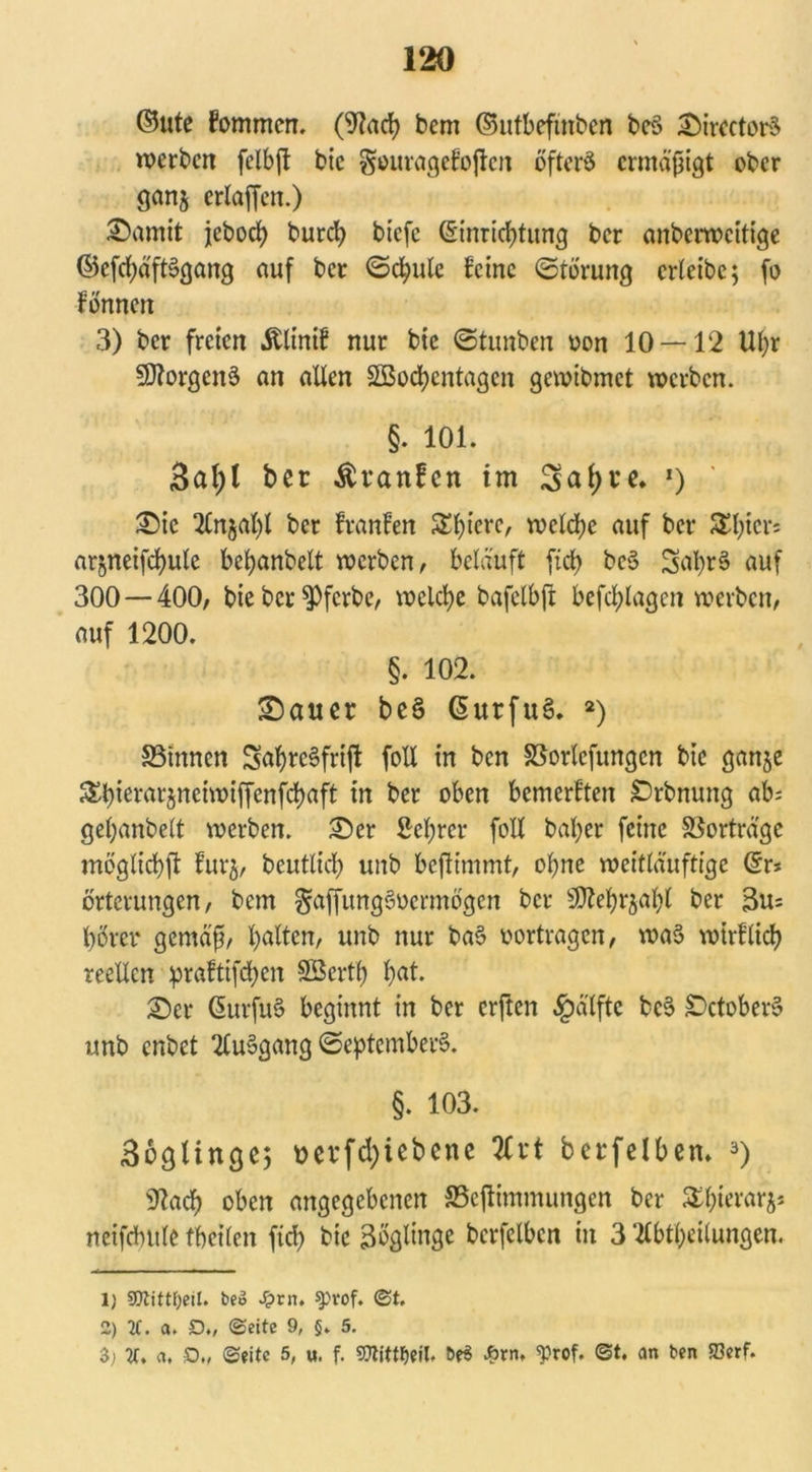 ©ute fommcn. (9?ad? bem ©utbefmbcn beö ©irectorS werben felbjt bic §ouragefoften öfters ermäßigt ober ganj erlaffen.) ©amit jeboeb burd? btefe @inricf)tung ber anberweitige ©efcfyäftSgang auf ber Schule feine Störung crlcibc; fo Fönneit 3) ber freien Älinif nur bie Stunben oon 10 — 12 Ul;r Borgens an allen SSocfyentagcn gewibmet werben. §. 101. 3al;l ber Äranfcn tm Sal;re. 1) ' ©ic An$al)l ber franfen Spiere, welche auf ber 3tyicr; nrjneifcbule befyanbett werben, beläuft fiel) beS SatyrS auf 300 — 400, bie ber $)fcrbe, welche bafclbfi befragen werben, auf 1200. §. 102. ©auer be§ GurfttS. 2) S3tnnen SabrcSfrift foll in ben SBorlefungcn bie ganje ^^tcrar§neiwiffenfd>aft in ber oben bemerkten ©rbnung ab; getyanbelt werben, ©er Sei;rer foll bal;er feine Sßorträge möglicbft furj, beutlid) unb beffr'mmt, ohne weitläuftigc ©r* örtcrungen, bem §affung§ucrmögen ber SSttebrjabl ber 3u= börcr gemäß, galten, unb nur ba§ vertragen, waS wirllidb reellen praftifdjen Söertb bat. ©er ßuvfuS beginnt in ber erften £älfte bcS ©ctoberS unb enbet AuSgang Septembers. §. 103. Boglingej vevfd)iebene Art berfelben. 3) «ftacb oben angegebenen SSejtimmungen ber £l)ierar$* netfcbule fbeilen ftd) bie Zöglinge bcrfelbcn in 3 Abteilungen, lj SQtittljeil. be» s?vn. $p*of. ©t, 2) 2C. a. D„ ©eite 9, §. 5. 3; re. a, £>„ ©eite 5, u. f. gjltttfcil, öe$ Am, «prof. ©t. an ben SBerf.